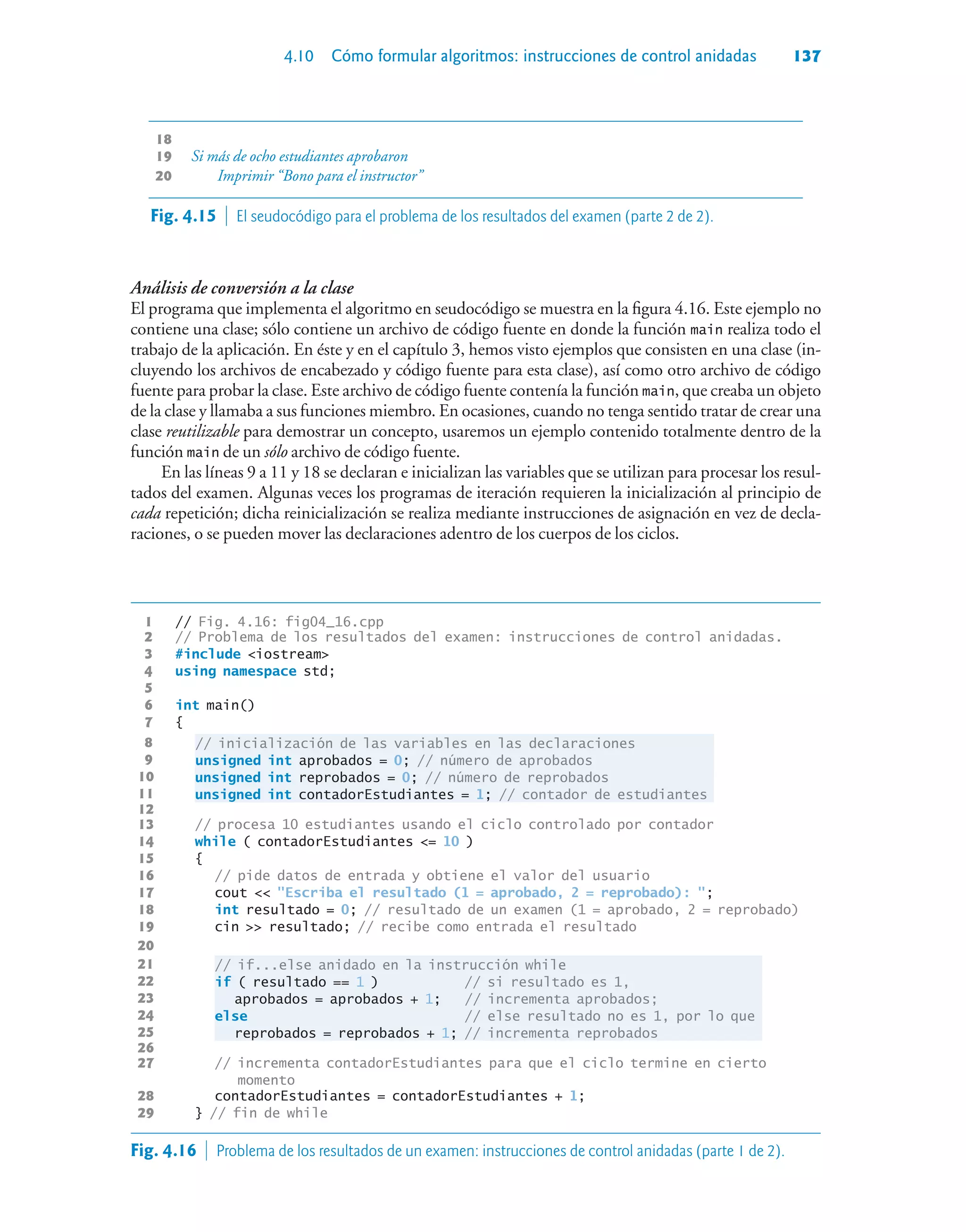 4.10 Cómo formular algoritmos: instrucciones de control anidadas 137
18 If more than eight students passed
19 Si más de ocho estudiantes aprobaron
20 Imprimir “Bono para el instructor”
Análisis de conversión a la clase
El programa que implementa el algoritmo en seudocódigo se muestra en la figura 4.16. Este ejemplo no
contiene una clase; sólo contiene un archivo de código fuente en donde la función main realiza todo el
trabajo de la aplicación. En éste y en el capítulo 3, hemos visto ejemplos que consisten en una clase (in-
cluyendo los archivos de encabezado y código fuente para esta clase), así como otro archivo de código
fuente para probar la clase. Este archivo de código fuente contenía la función main, que creaba un objeto
de la clase y llamaba a sus funciones miembro. En ocasiones, cuando no tenga sentido tratar de crear una
clase reutilizable para demostrar un concepto, usaremos un ejemplo contenido totalmente dentro de la
función main de un sólo archivo de código fuente.
En las líneas 9 a 11 y 18 se declaran e inicializan las variables que se utilizan para procesar los resul-
tados del examen. Algunas veces los programas de iteración requieren la inicialización al principio de
cada repetición; dicha reinicialización se realiza mediante instrucciones de asignación en vez de decla-
raciones, o se pueden mover las declaraciones adentro de los cuerpos de los ciclos.
1 // Fig. 4.16: fig04_16.cpp
2 // Problema de los resultados del examen: instrucciones de control anidadas.
3 #include iostream
4 using namespace std;
5
6 int main()
7 {
8 // inicialización de las variables en las declaraciones
9 unsigned int aprobados = 0; // número de aprobados
10 unsigned int reprobados = 0; // número de reprobados
11 unsigned int contadorEstudiantes = 1; // contador de estudiantes
12
13 // procesa 10 estudiantes usando el ciclo controlado por contador
14 while ( contadorEstudiantes = 10 )
15 {
16 // pide datos de entrada y obtiene el valor del usuario
17 cout  Escriba el resultado (1 = aprobado, 2 = reprobado): ;
18 int resultado = 0; // resultado de un examen (1 = aprobado, 2 = reprobado)
19 cin  resultado; // recibe como entrada el resultado
20
21 // if...else anidado en la instrucción while
22 if ( resultado == 1 ) // si resultado es 1,
23 aprobados = aprobados + 1; // incrementa aprobados;
24 else // else resultado no es 1, por lo que
25 reprobados = reprobados + 1; // incrementa reprobados
26
27 // incrementa contadorEstudiantes para que el ciclo termine en cierto
momento
28 contadorEstudiantes = contadorEstudiantes + 1;
29 } // fin de while
Fig. 4.15  El seudocódigo para el problema de los resultados del examen (parte 2 de 2).
Fig. 4.16  Problema de los resultados de un examen: instrucciones de control anidadas (parte 1 de 2).
 