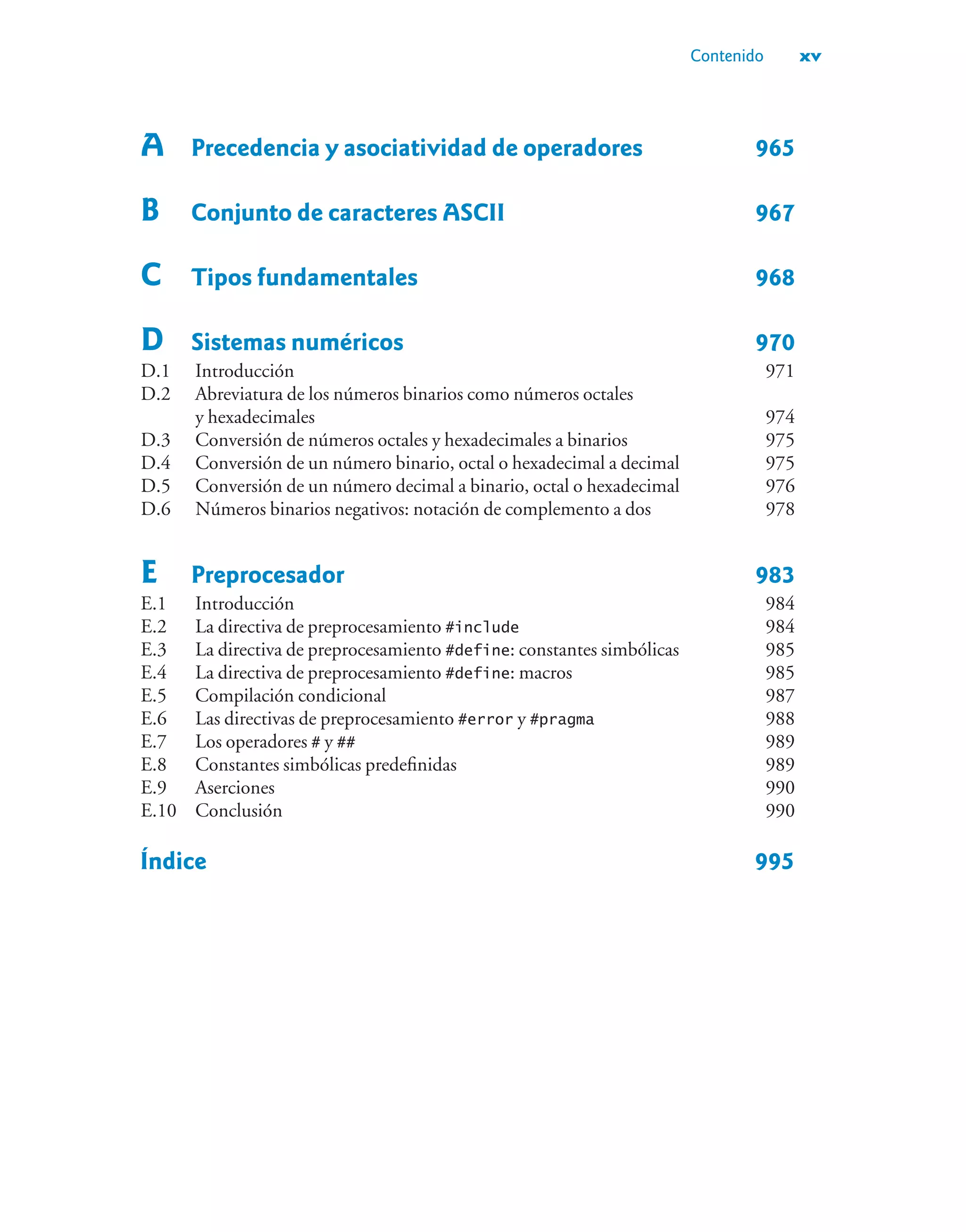 Contenido xv
A Precedencia y asociatividad de operadores 965
B Conjunto de caracteres ASCII 967
C Tipos fundamentales 968
D Sistemas numéricos 970
D.1 Introducción 971
D.2 Abreviatura de los números binarios como números octales
y hexadecimales 974
D.3 Conversión de números octales y hexadecimales a binarios 975
D.4 Conversión de un número binario, octal o hexadecimal a decimal 975
D.5 Conversión de un número decimal a binario, octal o hexadecimal 976
D.6 Números binarios negativos: notación de complemento a dos 978
E Preprocesador 983
E.1 Introducción 984
E.2 La directiva de preprocesamiento #include 984
E.3 La directiva de preprocesamiento #define: constantes simbólicas 985
E.4 La directiva de preprocesamiento #define: macros 985
E.5 Compilación condicional 987
E.6 Las directivas de preprocesamiento #error y #pragma 988
E.7 Los operadores # y ## 989
E.8 Constantes simbólicas predefinidas 989
E.9 Aserciones 990
E.10 Conclusión 990
Índice 995
 
