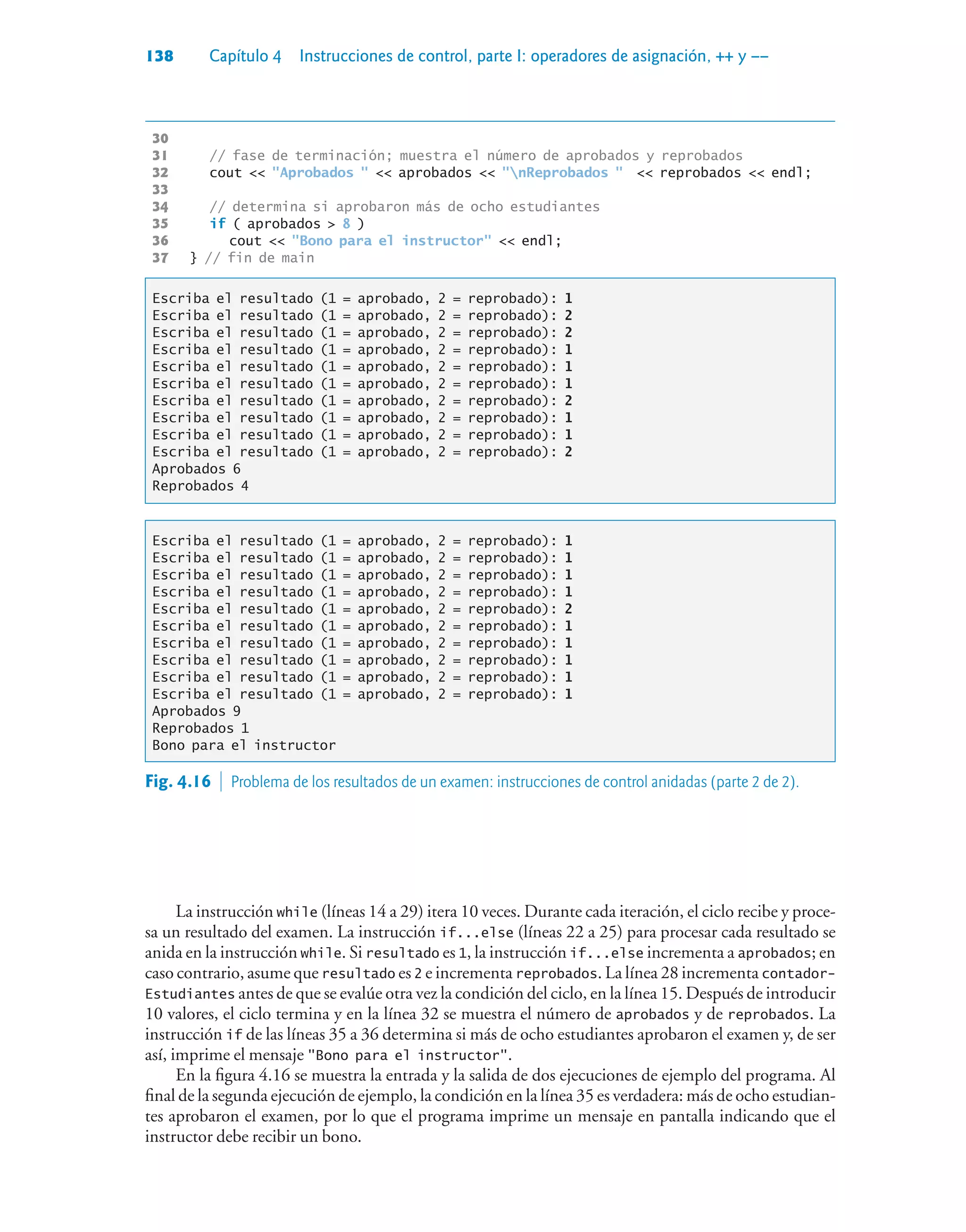 138 Capítulo 4 Instrucciones de control, parte I: operadores de asignación, ++ y ––
30
31 // fase de terminación; muestra el número de aprobados y reprobados
32 cout  Aprobados   aprobados  nReprobados   reprobados  endl;
33
34 // determina si aprobaron más de ocho estudiantes
35 if ( aprobados  8 )
36 cout  Bono para el instructor  endl;
37 } // fin de main
Escriba el resultado (1 = aprobado, 2 = reprobado): 1
Escriba el resultado (1 = aprobado, 2 = reprobado): 2
Escriba el resultado (1 = aprobado, 2 = reprobado): 2
Escriba el resultado (1 = aprobado, 2 = reprobado): 1
Escriba el resultado (1 = aprobado, 2 = reprobado): 1
Escriba el resultado (1 = aprobado, 2 = reprobado): 1
Escriba el resultado (1 = aprobado, 2 = reprobado): 2
Escriba el resultado (1 = aprobado, 2 = reprobado): 1
Escriba el resultado (1 = aprobado, 2 = reprobado): 1
Escriba el resultado (1 = aprobado, 2 = reprobado): 2
Aprobados 6
Reprobados 4
Escriba el resultado (1 = aprobado, 2 = reprobado): 1
Escriba el resultado (1 = aprobado, 2 = reprobado): 1
Escriba el resultado (1 = aprobado, 2 = reprobado): 1
Escriba el resultado (1 = aprobado, 2 = reprobado): 1
Escriba el resultado (1 = aprobado, 2 = reprobado): 2
Escriba el resultado (1 = aprobado, 2 = reprobado): 1
Escriba el resultado (1 = aprobado, 2 = reprobado): 1
Escriba el resultado (1 = aprobado, 2 = reprobado): 1
Escriba el resultado (1 = aprobado, 2 = reprobado): 1
Escriba el resultado (1 = aprobado, 2 = reprobado): 1
Aprobados 9
Reprobados 1
Bono para el instructor
La instrucción while (líneas 14 a 29) itera 10 veces. Durante cada iteración, el ciclo recibe y proce-
sa un resultado del examen. La instrucción if...else (líneas 22 a 25) para procesar cada resultado se
anida en la instrucción while. Si resultado es 1, la instrucción if...else incrementa a aprobados; en
caso contrario, asume que resultado es 2 e incrementa reprobados. La línea 28 incrementa contador-
Estudiantes antes de que se evalúe otra vez la condición del ciclo, en la línea 15. Después de introducir
10 valores, el ciclo termina y en la línea 32 se muestra el número de aprobados y de reprobados. La
instrucción if de las líneas 35 a 36 determina si más de ocho estudiantes aprobaron el examen y, de ser
así, imprime el mensaje Bono para el instructor.
En la figura 4.16 se muestra la entrada y la salida de dos ejecuciones de ejemplo del programa. Al
final de la segunda ejecución de ejemplo, la condición en la línea 35 es verdadera: más de ocho estudian-
tes aprobaron el examen, por lo que el programa imprime un mensaje en pantalla indicando que el
instructor debe recibir un bono.
Fig. 4.16  Problema de los resultados de un examen: instrucciones de control anidadas (parte 2 de 2).
 