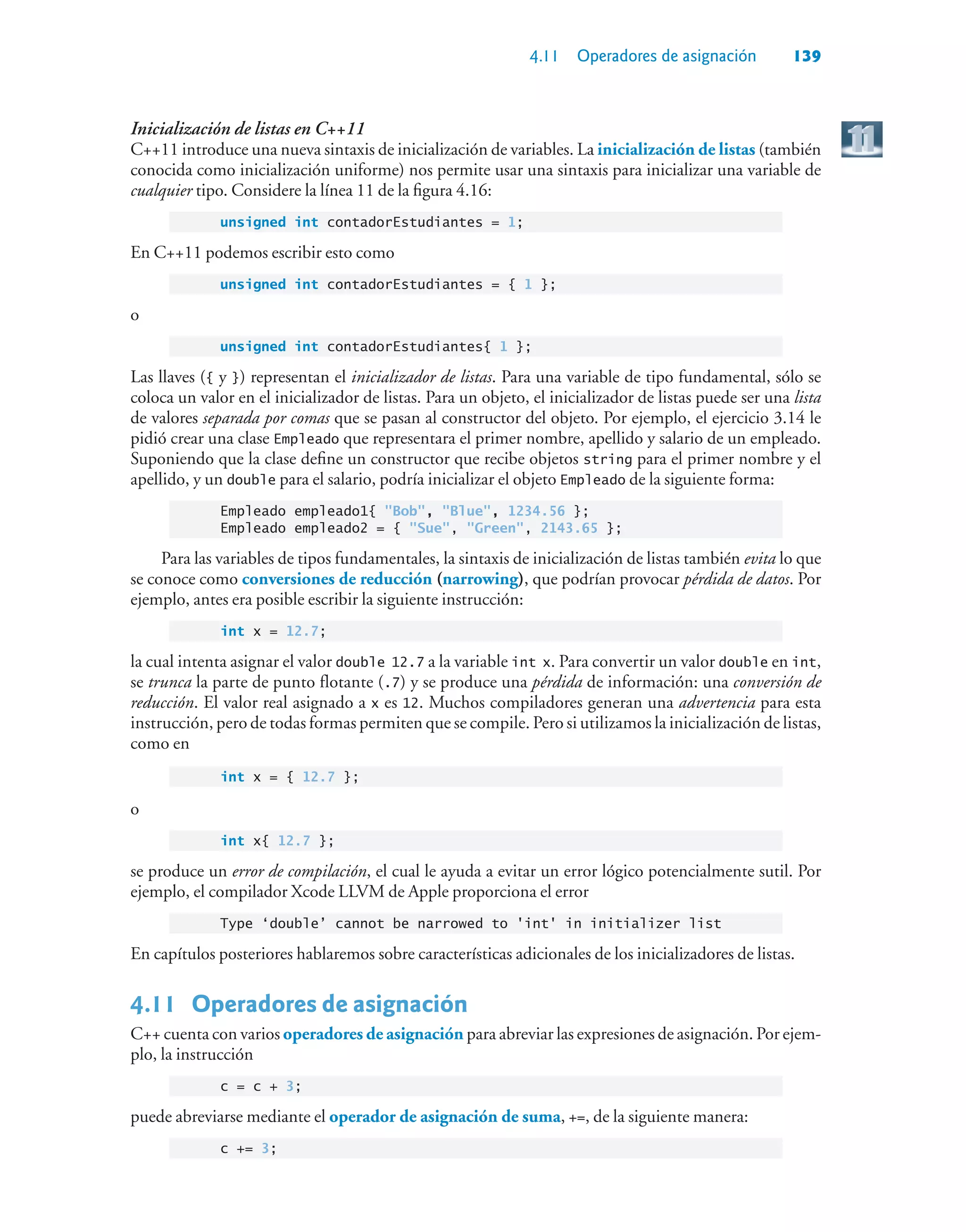 4.11 Operadores de asignación 139
Inicialización de listas en C++11
C++11 introduce una nueva sintaxis de inicialización de variables. La inicialización de listas (también
conocida como inicialización uniforme) nos permite usar una sintaxis para inicializar una variable de
cualquier tipo. Considere la línea 11 de la figura 4.16:
unsigned int contadorEstudiantes = 1;
En C++11 podemos escribir esto como
unsigned int contadorEstudiantes = { 1 };
o
unsigned int contadorEstudiantes{ 1 };
Las llaves ({ y }) representan el inicializador de listas. Para una variable de tipo fundamental, sólo se
coloca un valor en el inicializador de listas. Para un objeto, el inicializador de listas puede ser una lista
de valores separada por comas que se pasan al constructor del objeto. Por ejemplo, el ejercicio 3.14 le
pidió crear una clase Empleado que representara el primer nombre, apellido y salario de un empleado.
Suponiendo que la clase define un constructor que recibe objetos string para el primer nombre y el
apellido, y un double para el salario, podría inicializar el objeto Empleado de la siguiente forma:
Empleado empleado1{ Bob, Blue, 1234.56 };
Empleado empleado2 = { Sue, Green, 2143.65 };
Para las variables de tipos fundamentales, la sintaxis de inicialización de listas también evita lo que
se conoce como conversiones de reducción (narrowing), que podrían provocar pérdida de datos. Por
ejemplo, antes era posible escribir la siguiente instrucción:
int x = 12.7;
la cual intenta asignar el valor double 12.7 a la variable int x. Para convertir un valor double en int,
se trunca la parte de punto flotante (.7) y se produce una pérdida de información: una conversión de
reducción. El valor real asignado a x es 12. Muchos compiladores generan una advertencia para esta
instrucción, pero de todas formas permiten que se compile. Pero si utilizamos la inicialización de listas,
como en
int x = { 12.7 };
o
int x{ 12.7 };
se produce un error de compilación, el cual le ayuda a evitar un error lógico potencialmente sutil. Por
ejemplo, el compilador Xcode LLVM de Apple proporciona el error
Type ‘double’ cannot be narrowed to 'int' in initializer list
En capítulos posteriores hablaremos sobre características adicionales de los inicializadores de listas.
4.11 Operadores de asignación
C++ cuenta con varios operadores de asignación para abreviar las expresiones de asignación. Por ejem-
plo, la instrucción
c = c + 3;
puede abreviarse mediante el operador de asignación de suma, +=, de la siguiente manera:
c += 3;
 