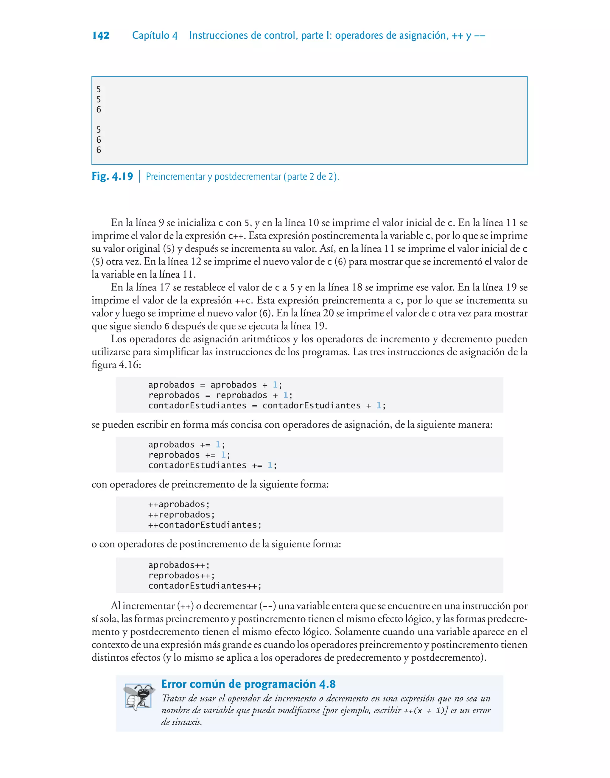 142 Capítulo 4 Instrucciones de control, parte I: operadores de asignación, ++ y ––
5
5
6
5
6
6
En la línea 9 se inicializa c con 5, y en la línea 10 se imprime el valor inicial de c. En la línea 11 se
imprime el valor de la expresión c++. Esta expresión postincrementa la variable c, por lo que se imprime
su valor original (5) y después se incrementa su valor. Así, en la línea 11 se imprime el valor inicial de c
(5) otra vez. En la línea 12 se imprime el nuevo valor de c (6) para mostrar que se incrementó el valor de
la variable en la línea 11.
En la línea 17 se restablece el valor de c a 5 y en la línea 18 se imprime ese valor. En la línea 19 se
imprime el valor de la expresión ++c. Esta expresión preincrementa a c, por lo que se incrementa su
valor y luego se imprime el nuevo valor (6). En la línea 20 se imprime el valor de c otra vez para mostrar
que sigue siendo 6 después de que se ejecuta la línea 19.
Los operadores de asignación aritméticos y los operadores de incremento y decremento pueden
utilizarse para simplificar las instrucciones de los programas. Las tres instrucciones de asignación de la
figura 4.16:
aprobados = aprobados + 1;
reprobados = reprobados + 1;
contadorEstudiantes = contadorEstudiantes + 1;
se pueden escribir en forma más concisa con operadores de asignación, de la siguiente manera:
aprobados += 1;
reprobados += 1;
contadorEstudiantes += 1;
con operadores de preincremento de la siguiente forma:
++aprobados;
++reprobados;
++contadorEstudiantes;
o con operadores de postincremento de la siguiente forma:
aprobados++;
reprobados++;
contadorEstudiantes++;
Al incrementar (++) o decrementar (--) una variable entera que se encuentre en una instrucción por
sí sola, las formas preincremento y postincremento tienen el mismo efecto lógico, y las formas predecre-
mento y postdecremento tienen el mismo efecto lógico. Solamente cuando una variable aparece en el
contextodeunaexpresiónmásgrandeescuandolosoperadorespreincrementoypostincrementotienen
distintos efectos (y lo mismo se aplica a los operadores de predecremento y postdecremento).
Error común de programación 4.8
Tratar de usar el operador de incremento o decremento en una expresión que no sea un
nombre de variable que pueda modificarse [por ejemplo, escribir ++(x + 1)] es un error
de sintaxis.
Fig. 4.19  Preincrementar y postdecrementar (parte 2 de 2).
 