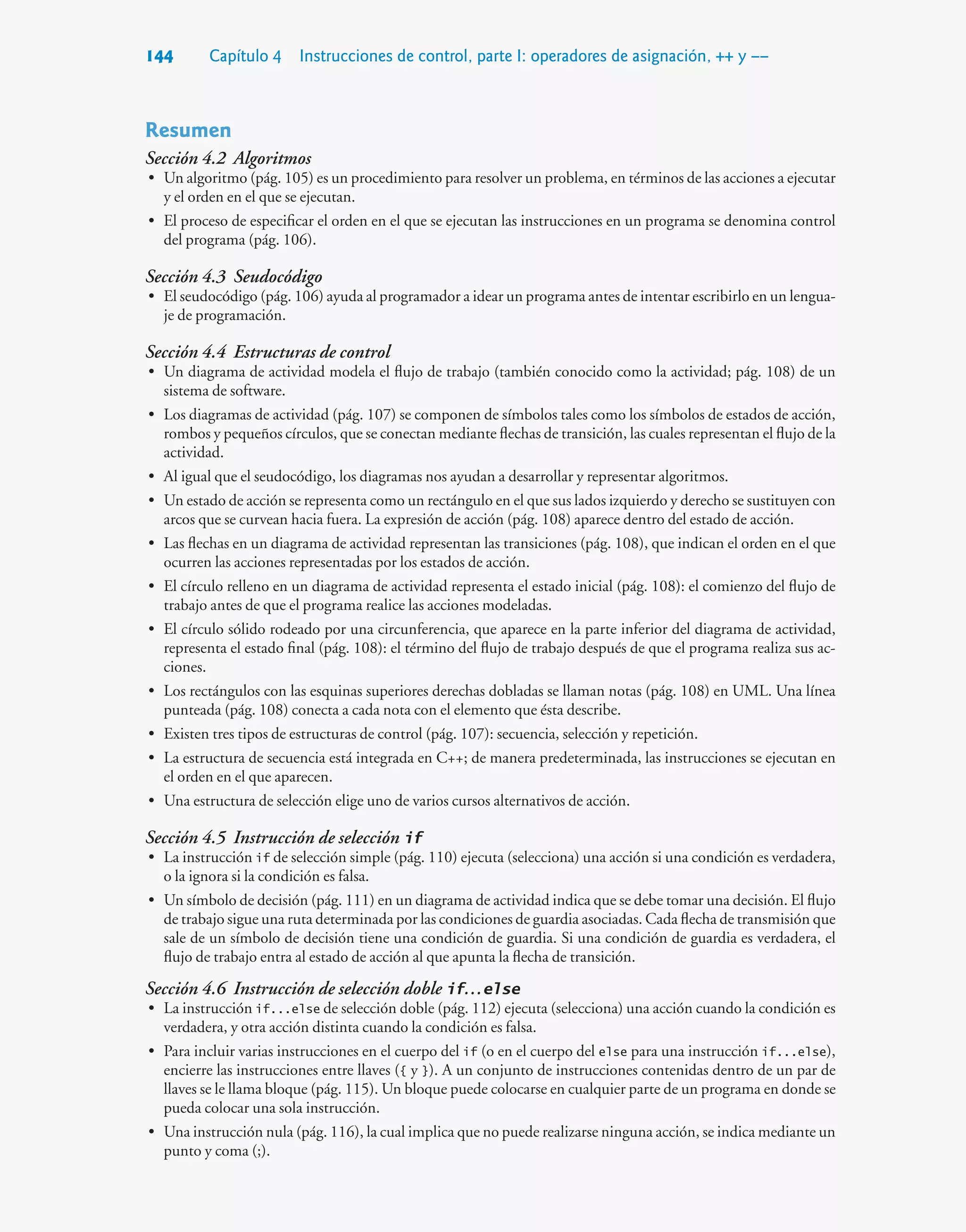 144 Capítulo 4 Instrucciones de control, parte I: operadores de asignación, ++ y ––
Resumen
Sección 4.2 Algoritmos
• Un algoritmo (pág. 105) es un procedimiento para resolver un problema, en términos de las acciones a ejecutar
y el orden en el que se ejecutan.
• El proceso de especificar el orden en el que se ejecutan las instrucciones en un programa se denomina control
del programa (pág. 106).
Sección 4.3 Seudocódigo
• El seudocódigo (pág. 106) ayuda al programador a idear un programa antes de intentar escribirlo en un lengua-
je de programación.
Sección 4.4 Estructuras de control
• Un diagrama de actividad modela el flujo de trabajo (también conocido como la actividad; pág. 108) de un
sistema de software.
• Los diagramas de actividad (pág. 107) se componen de símbolos tales como los símbolos de estados de acción,
rombos y pequeños círculos, que se conectan mediante flechas de transición, las cuales representan el flujo de la
actividad.
• Al igual que el seudocódigo, los diagramas nos ayudan a desarrollar y representar algoritmos.
• Un estado de acción se representa como un rectángulo en el que sus lados izquierdo y derecho se sustituyen con
arcos que se curvean hacia fuera. La expresión de acción (pág. 108) aparece dentro del estado de acción.
• Las flechas en un diagrama de actividad representan las transiciones (pág. 108), que indican el orden en el que
ocurren las acciones representadas por los estados de acción.
• El círculo relleno en un diagrama de actividad representa el estado inicial (pág. 108): el comienzo del flujo de
trabajo antes de que el programa realice las acciones modeladas.
• El círculo sólido rodeado por una circunferencia, que aparece en la parte inferior del diagrama de actividad,
representa el estado final (pág. 108): el término del flujo de trabajo después de que el programa realiza sus ac-
ciones.
• Los rectángulos con las esquinas superiores derechas dobladas se llaman notas (pág. 108) en UML. Una línea
punteada (pág. 108) conecta a cada nota con el elemento que ésta describe.
• Existen tres tipos de estructuras de control (pág. 107): secuencia, selección y repetición.
• La estructura de secuencia está integrada en C++; de manera predeterminada, las instrucciones se ejecutan en
el orden en el que aparecen.
• Una estructura de selección elige uno de varios cursos alternativos de acción.
Sección 4.5 Instrucción de selección if
• La instrucción if de selección simple (pág. 110) ejecuta (selecciona) una acción si una condición es verdadera,
o la ignora si la condición es falsa.
• Un símbolo de decisión (pág. 111) en un diagrama de actividad indica que se debe tomar una decisión. El flujo
de trabajo sigue una ruta determinada por las condiciones de guardia asociadas. Cada flecha de transmisión que
sale de un símbolo de decisión tiene una condición de guardia. Si una condición de guardia es verdadera, el
flujo de trabajo entra al estado de acción al que apunta la flecha de transición.
Sección 4.6 Instrucción de selección doble if…else
• La instrucción if...else de selección doble (pág. 112) ejecuta (selecciona) una acción cuando la condición es
verdadera, y otra acción distinta cuando la condición es falsa.
• Para incluir varias instrucciones en el cuerpo del if (o en el cuerpo del else para una instrucción if...else),
encierre las instrucciones entre llaves ({ y }). A un conjunto de instrucciones contenidas dentro de un par de
llaves se le llama bloque (pág. 115). Un bloque puede colocarse en cualquier parte de un programa en donde se
pueda colocar una sola instrucción.
• Una instrucción nula (pág. 116), la cual implica que no puede realizarse ninguna acción, se indica mediante un
punto y coma (;).
 