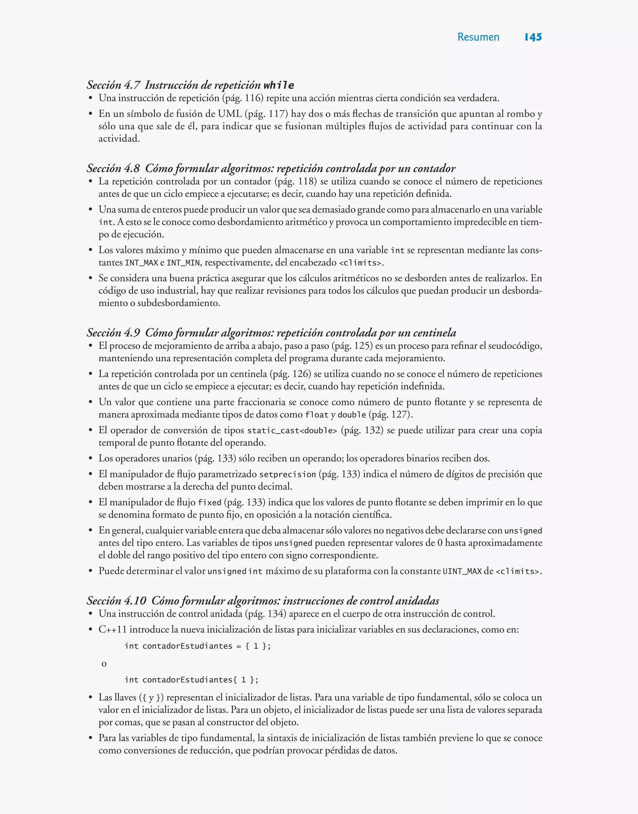 Resumen 145
Sección 4.7 Instrucción de repetición while
• Una instrucción de repetición (pág. 116) repite una acción mientras cierta condición sea verdadera.
• En un símbolo de fusión de UML (pág. 117) hay dos o más flechas de transición que apuntan al rombo y
sólo una que sale de él, para indicar que se fusionan múltiples flujos de actividad para continuar con la
actividad.
Sección 4.8 Cómo formular algoritmos: repetición controlada por un contador
• La repetición controlada por un contador (pág. 118) se utiliza cuando se conoce el número de repeticiones
antes de que un ciclo empiece a ejecutarse; es decir, cuando hay una repetición definida.
• Una suma de enteros puede producir un valor que sea demasiado grande como para almacenarlo en una variable
int. A esto se le conoce como desbordamiento aritmético y provoca un comportamiento impredecible en tiem-
po de ejecución.
• Los valores máximo y mínimo que pueden almacenarse en una variable int se representan mediante las cons-
tantes INT_MAX e INT_MIN, respectivamente, del encabezado climits.
• Se considera una buena práctica asegurar que los cálculos aritméticos no se desborden antes de realizarlos. En
código de uso industrial, hay que realizar revisiones para todos los cálculos que puedan producir un desborda-
miento o subdesbordamiento.
Sección 4.9 Cómo formular algoritmos: repetición controlada por un centinela
• El proceso de mejoramiento de arriba a abajo, paso a paso (pág. 125) es un proceso para refinar el seudocódigo,
manteniendo una representación completa del programa durante cada mejoramiento.
• La repetición controlada por un centinela (pág. 126) se utiliza cuando no se conoce el número de repeticiones
antes de que un ciclo se empiece a ejecutar; es decir, cuando hay repetición indefinida.
• Un valor que contiene una parte fraccionaria se conoce como número de punto flotante y se representa de
manera aproximada mediante tipos de datos como float y double (pág. 127).
• El operador de conversión de tipos static_castdouble (pág. 132) se puede utilizar para crear una copia
temporal de punto flotante del operando.
• Los operadores unarios (pág. 133) sólo reciben un operando; los operadores binarios reciben dos.
• El manipulador de flujo parametrizado setprecision (pág. 133) indica el número de dígitos de precisión que
deben mostrarse a la derecha del punto decimal.
• El manipulador de flujo fixed (pág. 133) indica que los valores de punto flotante se deben imprimir en lo que
se denomina formato de punto fijo, en oposición a la notación científica.
• Engeneral,cualquiervariableenteraquedebaalmacenarsólovaloresnonegativosdebedeclararsecon unsigned
antes del tipo entero. Las variables de tipos unsigned pueden representar valores de 0 hasta aproximadamente
el doble del rango positivo del tipo entero con signo correspondiente.
• Puede determinar el valor unsigned int máximo de su plataforma con la constante UINT_MAX de climits.
Sección 4.10 Cómo formular algoritmos: instrucciones de control anidadas
• Una instrucción de control anidada (pág. 134) aparece en el cuerpo de otra instrucción de control.
• C++11 introduce la nueva inicialización de listas para inicializar variables en sus declaraciones, como en:
int contadorEstudiantes = { 1 };
o
int contadorEstudiantes{ 1 };
• Las llaves ({ y }) representan el inicializador de listas. Para una variable de tipo fundamental, sólo se coloca un
valor en el inicializador de listas. Para un objeto, el inicializador de listas puede ser una lista de valores separada
por comas, que se pasan al constructor del objeto.
• Para las variables de tipo fundamental, la sintaxis de inicialización de listas también previene lo que se conoce
como conversiones de reducción, que podrían provocar pérdidas de datos.
 