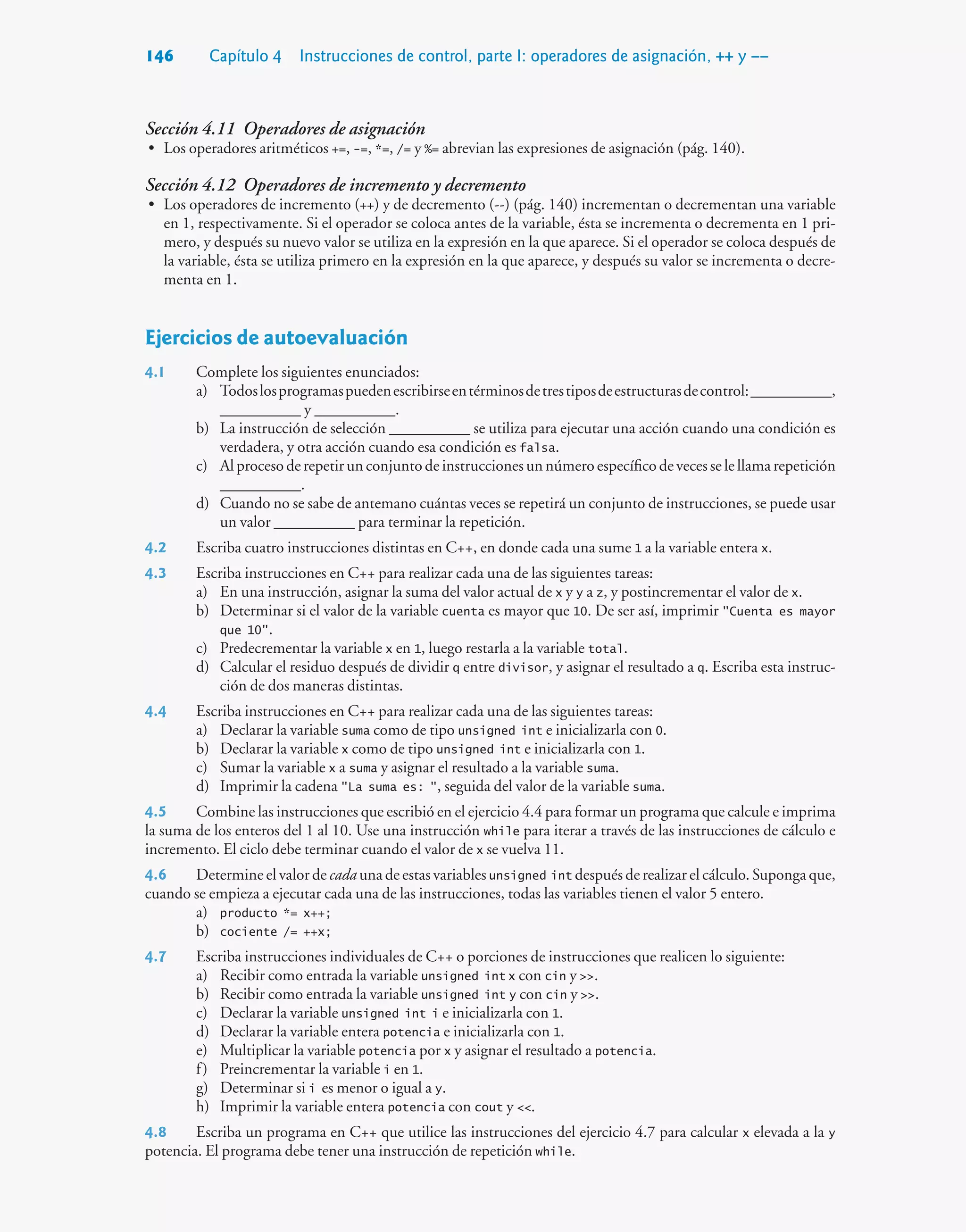 146 Capítulo 4 Instrucciones de control, parte I: operadores de asignación, ++ y ––
Sección 4.11 Operadores de asignación
• Los operadores aritméticos +=, -=, *=, /= y %= abrevian las expresiones de asignación (pág. 140).
Sección 4.12 Operadores de incremento y decremento
• Los operadores de incremento (++) y de decremento (--) (pág. 140) incrementan o decrementan una variable
en 1, respectivamente. Si el operador se coloca antes de la variable, ésta se incrementa o decrementa en 1 pri-
mero, y después su nuevo valor se utiliza en la expresión en la que aparece. Si el operador se coloca después de
la variable, ésta se utiliza primero en la expresión en la que aparece, y después su valor se incrementa o decre-
menta en 1.
Ejercicios de autoevaluación
4.1 Complete los siguientes enunciados:
a) Todoslosprogramaspuedenescribirseentérminosdetrestiposdeestructurasdecontrol:__________,
__________ y __________.
b) La instrucción de selección __________ se utiliza para ejecutar una acción cuando una condición es
verdadera, y otra acción cuando esa condición es falsa.
c) Al proceso de repetir un conjunto de instrucciones un número específico de veces se le llama repetición
__________.
d) Cuando no se sabe de antemano cuántas veces se repetirá un conjunto de instrucciones, se puede usar
un valor __________ para terminar la repetición.
4.2 Escriba cuatro instrucciones distintas en C++, en donde cada una sume 1 a la variable entera x.
4.3 Escriba instrucciones en C++ para realizar cada una de las siguientes tareas:
a) En una instrucción, asignar la suma del valor actual de x y y a z, y postincrementar el valor de x.
b) Determinar si el valor de la variable cuenta es mayor que 10. De ser así, imprimir Cuenta es mayor
que 10.
c) Predecrementar la variable x en 1, luego restarla a la variable total.
d) Calcular el residuo después de dividir q entre divisor, y asignar el resultado a q. Escriba esta instruc-
ción de dos maneras distintas.
4.4 Escriba instrucciones en C++ para realizar cada una de las siguientes tareas:
a) Declarar la variable suma como de tipo unsigned int e inicializarla con 0.
b) Declarar la variable x como de tipo unsigned int e inicializarla con 1.
c) Sumar la variable x a suma y asignar el resultado a la variable suma.
d) Imprimir la cadena La suma es: , seguida del valor de la variable suma.
4.5 Combine las instrucciones que escribió en el ejercicio 4.4 para formar un programa que calcule e imprima
la suma de los enteros del 1 al 10. Use una instrucción while para iterar a través de las instrucciones de cálculo e
incremento. El ciclo debe terminar cuando el valor de x se vuelva 11.
4.6 Determine el valor de cada una de estas variables unsigned int después de realizar el cálculo. Suponga que,
cuando se empieza a ejecutar cada una de las instrucciones, todas las variables tienen el valor 5 entero.
a) producto *= x++;
b) cociente /= ++x;
4.7 Escriba instrucciones individuales de C++ o porciones de instrucciones que realicen lo siguiente:
a) Recibir como entrada la variable unsigned int x con cin y .
b) Recibir como entrada la variable unsigned int y con cin y .
c) Declarar la variable unsigned int i e inicializarla con 1.
d) Declarar la variable entera potencia e inicializarla con 1.
e) Multiplicar la variable potencia por x y asignar el resultado a potencia.
f) Preincrementar la variable i en 1.
g) Determinar si i es menor o igual a y.
h) Imprimir la variable entera potencia con cout y .
4.8 Escriba un programa en C++ que utilice las instrucciones del ejercicio 4.7 para calcular x elevada a la y
potencia. El programa debe tener una instrucción de repetición while.
 