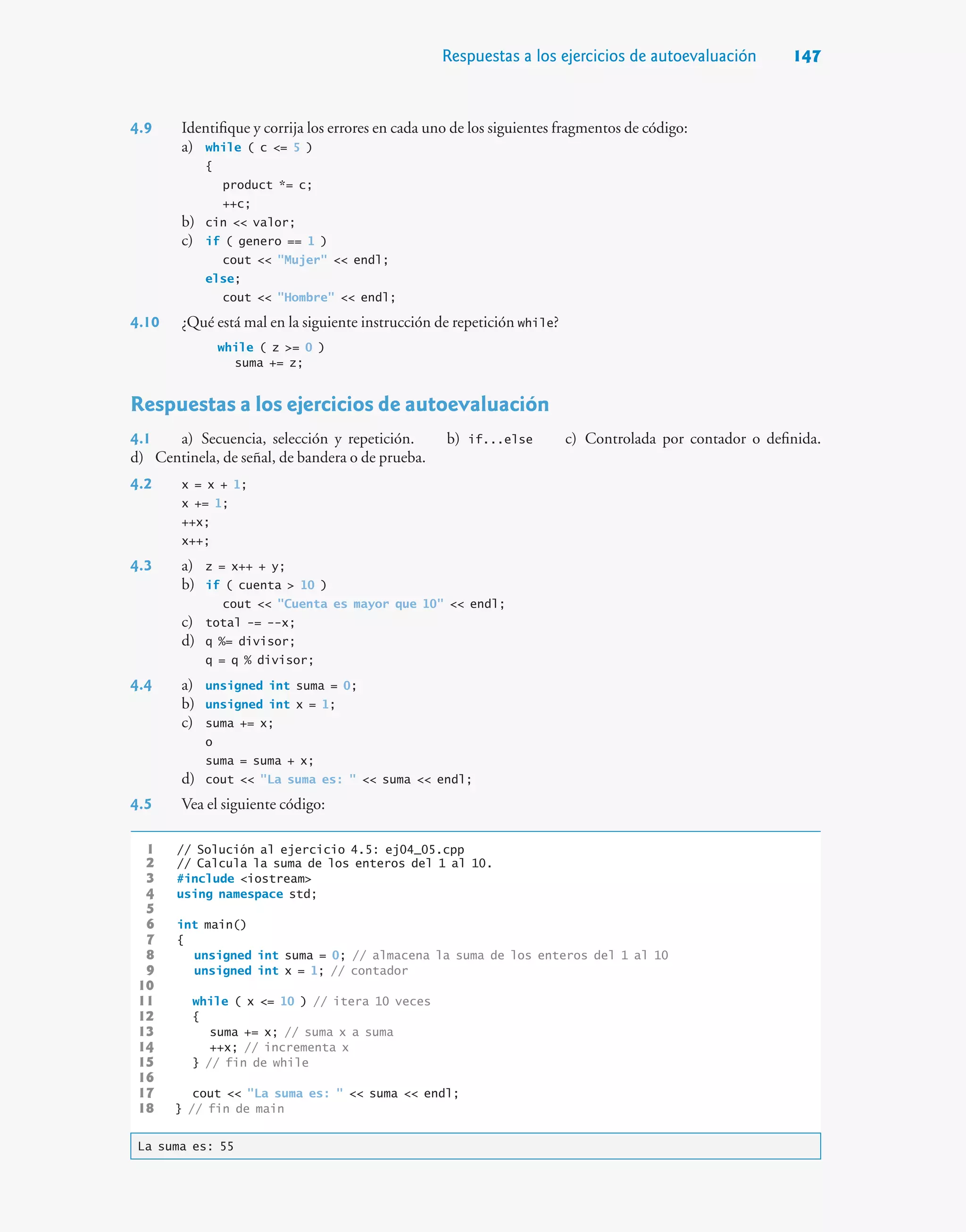 Respuestas a los ejercicios de autoevaluación 147
4.9 Identifique y corrija los errores en cada uno de los siguientes fragmentos de código:
a) while ( c = 5 )
{
product *= c;
++c;
b) cin  valor;
c) if ( genero == 1 )
cout  Mujer  endl;
else;
cout  Hombre  endl;
4.10 ¿Qué está mal en la siguiente instrucción de repetición while?
while ( z = 0 )
suma += z;
Respuestas a los ejercicios de autoevaluación
4.1 a) Secuencia, selección y repetición. b) if...else c) Controlada por contador o definida.
d) Centinela, de señal, de bandera o de prueba.
4.2 x = x + 1;
x += 1;
++x;
x++;
4.3 a) z = x++ + y;
b) if ( cuenta  10 )
cout  Cuenta es mayor que 10  endl;
c) total -= --x;
d) q %= divisor;
q = q % divisor;
4.4 a) unsigned int suma = 0;
b) unsigned int x = 1;
c) suma += x;
o
suma = suma + x;
d) cout  La suma es:   suma  endl;
4.5 Vea el siguiente código:
1 // Solución al ejercicio 4.5: ej04_05.cpp
2 // Calcula la suma de los enteros del 1 al 10.
3 #include iostream
4 using namespace std;
5
6 int main()
7 {
8 unsigned int suma = 0; // almacena la suma de los enteros del 1 al 10
9 unsigned int x = 1; // contador
10
11 while ( x = 10 ) // itera 10 veces
12 {
13 suma += x; // suma x a suma
14 ++x; // incrementa x
15 } // fin de while
16
17 cout  La suma es:   suma  endl;
18 } // fin de main
La suma es: 55
 