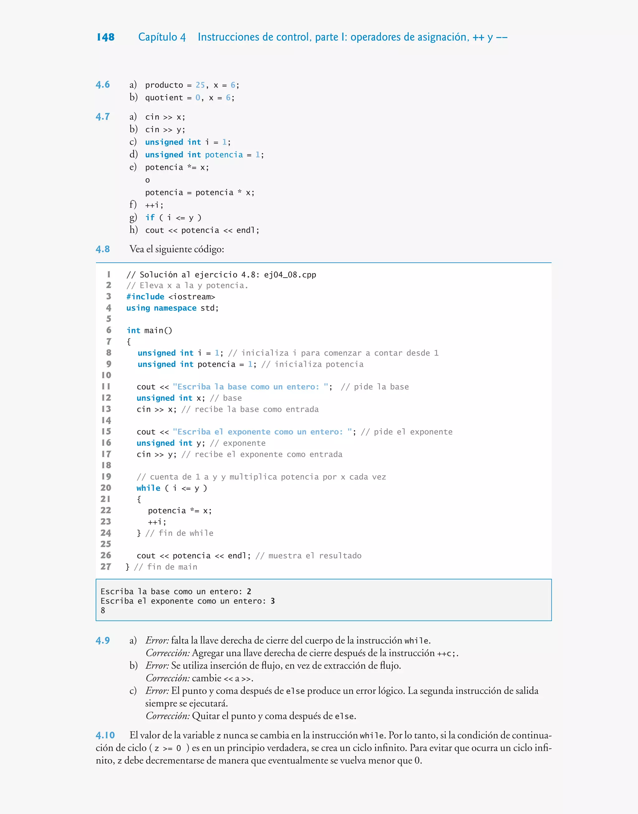 148 Capítulo 4 Instrucciones de control, parte I: operadores de asignación, ++ y ––
4.6 a) producto = 25, x = 6;
b) quotient = 0, x = 6;
4.7 a) cin  x;
b) cin  y;
c) unsigned int i = 1;
d) unsigned int potencia = 1;
e) potencia *= x;
o
potencia = potencia * x;
f) ++i;
g) if ( i = y )
h) cout  potencia  endl;
4.8 Vea el siguiente código:
1 // Solución al ejercicio 4.8: ej04_08.cpp
2 // Eleva x a la y potencia.
3 #include iostream
4 using namespace std;
5
6 int main()
7 {
8 unsigned int i = 1; // inicializa i para comenzar a contar desde 1
9 unsigned int potencia = 1; // inicializa potencia
10
11 cout  Escriba la base como un entero: ; // pide la base
12 unsigned int x; // base
13 cin  x; // recibe la base como entrada
14
15 cout  Escriba el exponente como un entero: ; // pide el exponente
16 unsigned int y; // exponente
17 cin  y; // recibe el exponente como entrada
18
19 // cuenta de 1 a y y multiplica potencia por x cada vez
20 while ( i = y )
21 {
22 potencia *= x;
23 ++i;
24 } // fin de while
25
26 cout  potencia  endl; // muestra el resultado
27 } // fin de main
Escriba la base como un entero: 2
Escriba el exponente como un entero: 3
8
4.9 a) Error: falta la llave derecha de cierre del cuerpo de la instrucción while.
Corrección: Agregar una llave derecha de cierre después de la instrucción ++c;.
b) Error: Se utiliza inserción de flujo, en vez de extracción de flujo.
Corrección: cambie  a .
c) Error: El punto y coma después de else produce un error lógico. La segunda instrucción de salida
siempre se ejecutará.
Corrección: Quitar el punto y coma después de else.
4.10 El valor de la variable z nunca se cambia en la instrucción while. Por lo tanto, si la condición de continua-
ción de ciclo ( z = 0 ) es en un principio verdadera, se crea un ciclo infinito. Para evitar que ocurra un ciclo infi-
nito, z debe decrementarse de manera que eventualmente se vuelva menor que 0.
 