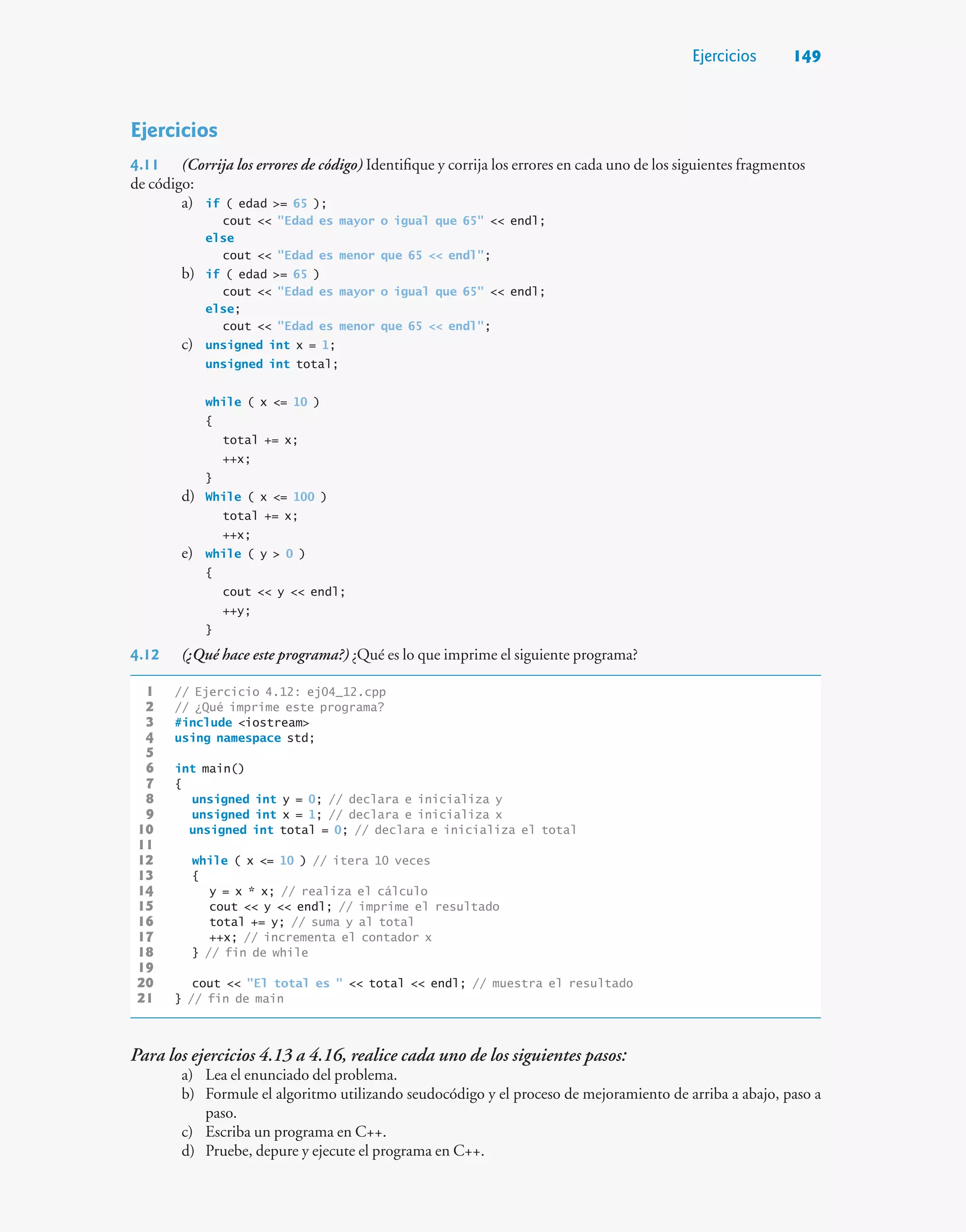 Ejercicios 149
Ejercicios
4.11 (Corrija los errores de código) Identifique y corrija los errores en cada uno de los siguientes fragmentos
de código:
a) if ( edad = 65 );
cout  Edad es mayor o igual que 65  endl;
else
cout  Edad es menor que 65  endl;
b) if ( edad = 65 )
cout  Edad es mayor o igual que 65  endl;
else;
cout  Edad es menor que 65  endl;
c) unsigned int x = 1;
unsigned int total;
while ( x = 10 )
{
total += x;
++x;
}
d) While ( x = 100 )
total += x;
++x;
e) while ( y  0 )
{
cout  y  endl;
++y;
}
4.12 (¿Qué hace este programa?) ¿Qué es lo que imprime el siguiente programa?
1 // Ejercicio 4.12: ej04_12.cpp
2 // ¿Qué imprime este programa?
3 #include iostream
4 using namespace std;
5
6 int main()
7 {
8 unsigned int y = 0; // declara e inicializa y
9 unsigned int x = 1; // declara e inicializa x
10 unsigned int total = 0; // declara e inicializa el total
11
12 while ( x = 10 ) // itera 10 veces
13 {
14 y = x * x; // realiza el cálculo
15 cout  y  endl; // imprime el resultado
16 total += y; // suma y al total
17 ++x; // incrementa el contador x
18 } // fin de while
19
20 cout  El total es   total  endl; // muestra el resultado
21 } // fin de main
Para los ejercicios 4.13 a 4.16, realice cada uno de los siguientes pasos:
a) Lea el enunciado del problema.
b) Formule el algoritmo utilizando seudocódigo y el proceso de mejoramiento de arriba a abajo, paso a
paso.
c) Escriba un programa en C++.
d) Pruebe, depure y ejecute el programa en C++.
 