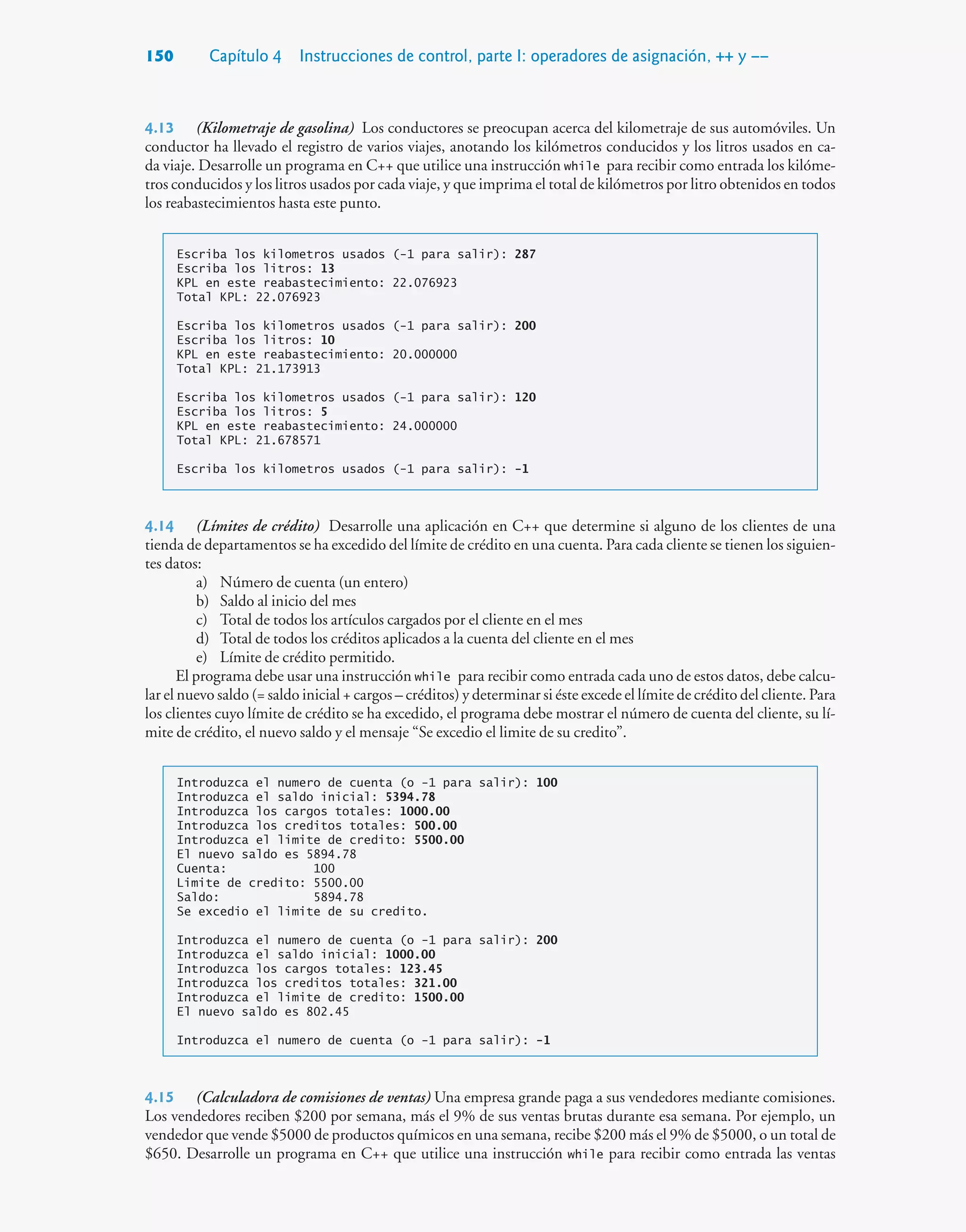 150 Capítulo 4 Instrucciones de control, parte I: operadores de asignación, ++ y ––
4.13 (Kilometraje de gasolina) Los conductores se preocupan acerca del kilometraje de sus automóviles. Un
conductor ha llevado el registro de varios viajes, anotando los kilómetros conducidos y los litros usados en ca-
da viaje. Desarrolle un programa en C++ que utilice una instrucción while para recibir como entrada los kilóme-
tros conducidos y los litros usados por cada viaje, y que imprima el total de kilómetros por litro obtenidos en todos
los reabastecimientos hasta este punto.
Escriba los kilometros usados (-1 para salir): 287
Escriba los litros: 13
KPL en este reabastecimiento: 22.076923
Total KPL: 22.076923
Escriba los kilometros usados (-1 para salir): 200
Escriba los litros: 10
KPL en este reabastecimiento: 20.000000
Total KPL: 21.173913
Escriba los kilometros usados (-1 para salir): 120
Escriba los litros: 5
KPL en este reabastecimiento: 24.000000
Total KPL: 21.678571
Escriba los kilometros usados (-1 para salir): -1
4.14 (Límites de crédito) Desarrolle una aplicación en C++ que determine si alguno de los clientes de una
tienda de departamentos se ha excedido del límite de crédito en una cuenta. Para cada cliente se tienen los siguien-
tes datos:
a) Número de cuenta (un entero)
b) Saldo al inicio del mes
c) Total de todos los artículos cargados por el cliente en el mes
d) Total de todos los créditos aplicados a la cuenta del cliente en el mes
e) Límite de crédito permitido.
El programa debe usar una instrucción while para recibir como entrada cada uno de estos datos, debe calcu-
lar el nuevo saldo (= saldo inicial + cargos – créditos) y determinar si éste excede el límite de crédito del cliente. Para
los clientes cuyo límite de crédito se ha excedido, el programa debe mostrar el número de cuenta del cliente, su lí-
mite de crédito, el nuevo saldo y el mensaje “Se excedio el limite de su credito”.
Introduzca el numero de cuenta (o -1 para salir): 100
Introduzca el saldo inicial: 5394.78
Introduzca los cargos totales: 1000.00
Introduzca los creditos totales: 500.00
Introduzca el limite de credito: 5500.00
El nuevo saldo es 5894.78
Cuenta: 100
Limite de credito: 5500.00
Saldo: 5894.78
Se excedio el limite de su credito.
Introduzca el numero de cuenta (o -1 para salir): 200
Introduzca el saldo inicial: 1000.00
Introduzca los cargos totales: 123.45
Introduzca los creditos totales: 321.00
Introduzca el limite de credito: 1500.00
El nuevo saldo es 802.45
Introduzca el numero de cuenta (o -1 para salir): -1
4.15 (Calculadora de comisiones de ventas) Una empresa grande paga a sus vendedores mediante comisiones.
Los vendedores reciben $200 por semana, más el 9% de sus ventas brutas durante esa semana. Por ejemplo, un
vendedor que vende $5000 de productos químicos en una semana, recibe $200 más el 9% de $5000, o un total de
$650. Desarrolle un programa en C++ que utilice una instrucción while para recibir como entrada las ventas
 