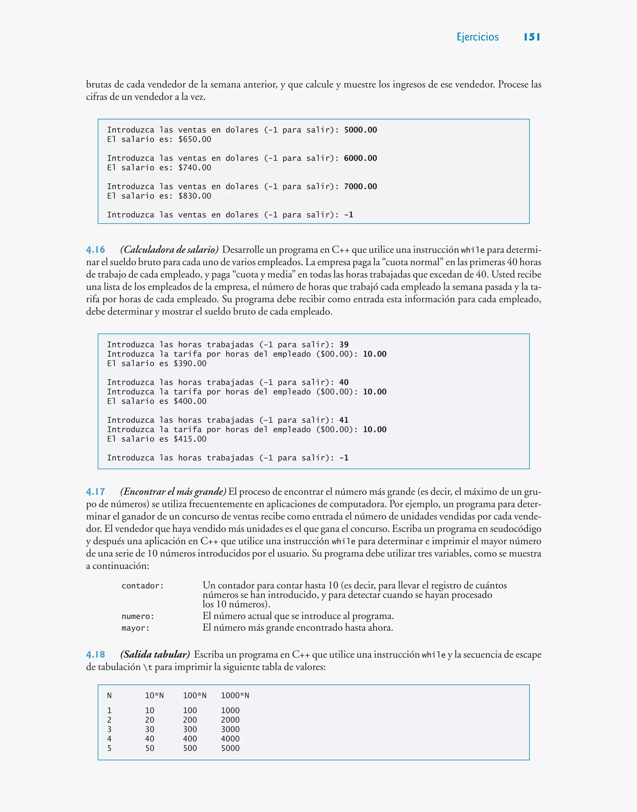 Ejercicios 151
brutas de cada vendedor de la semana anterior, y que calcule y muestre los ingresos de ese vendedor. Procese las
cifras de un vendedor a la vez.
Introduzca las ventas en dolares (-1 para salir): 5000.00
El salario es: $650.00
Introduzca las ventas en dolares (-1 para salir): 6000.00
El salario es: $740.00
Introduzca las ventas en dolares (-1 para salir): 7000.00
El salario es: $830.00
Introduzca las ventas en dolares (-1 para salir): -1
4.16 (Calculadora de salario) Desarrolle un programa en C++ que utilice una instrucción while para determi-
nar el sueldo bruto para cada uno de varios empleados. La empresa paga la “cuota normal” en las primeras 40 horas
de trabajo de cada empleado, y paga “cuota y media” en todas las horas trabajadas que excedan de 40. Usted recibe
una lista de los empleados de la empresa, el número de horas que trabajó cada empleado la semana pasada y la ta-
rifa por horas de cada empleado. Su programa debe recibir como entrada esta información para cada empleado,
debe determinar y mostrar el sueldo bruto de cada empleado.
Introduzca las horas trabajadas (-1 para salir): 39
Introduzca la tarifa por horas del empleado ($00.00): 10.00
El salario es $390.00
Introduzca las horas trabajadas (-1 para salir): 40
Introduzca la tarifa por horas del empleado ($00.00): 10.00
El salario es $400.00
Introduzca las horas trabajadas (-1 para salir): 41
Introduzca la tarifa por horas del empleado ($00.00): 10.00
El salario es $415.00
Introduzca las horas trabajadas (-1 para salir): -1
4.17 (Encontrar el más grande) El proceso de encontrar el número más grande (es decir, el máximo de un gru-
po de números) se utiliza frecuentemente en aplicaciones de computadora. Por ejemplo, un programa para deter-
minar el ganador de un concurso de ventas recibe como entrada el número de unidades vendidas por cada vende-
dor. El vendedor que haya vendido más unidades es el que gana el concurso. Escriba un programa en seudocódigo
y después una aplicación en C++ que utilice una instrucción while para determinar e imprimir el mayor número
de una serie de 10 números introducidos por el usuario. Su programa debe utilizar tres variables, como se muestra
a continuación:
contador: Un contador para contar hasta 10 (es decir, para llevar el registro de cuántos
números se han introducido, y para detectar cuando se hayan procesado
los 10 números).
numero: El número actual que se introduce al programa.
mayor: El número más grande encontrado hasta ahora.
4.18 (Salida tabular) Escriba un programa en C++ que utilice una instrucción while y la secuencia de escape
de tabulación t para imprimir la siguiente tabla de valores:
N 10*N 100*N 1000*N
1 10 100 1000
2 20 200 2000
3 30 300 3000
4 40 400 4000
5 50 500 5000
 