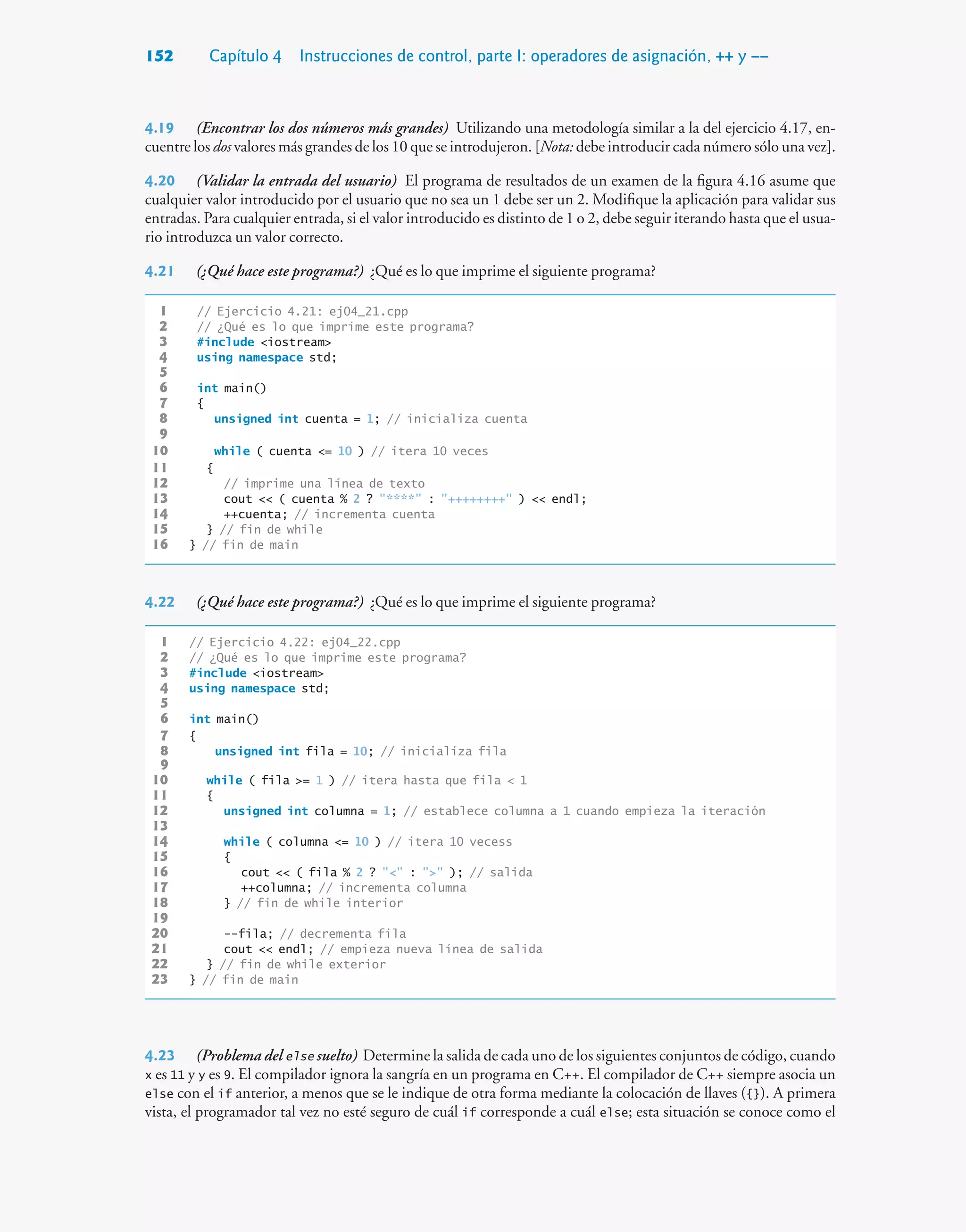 152 Capítulo 4 Instrucciones de control, parte I: operadores de asignación, ++ y ––
4.19 (Encontrar los dos números más grandes) Utilizando una metodología similar a la del ejercicio 4.17, en-
cuentre los dos valores más grandes de los 10 que se introdujeron. [Nota: debe introducir cada número sólo una vez].
4.20 (Validar la entrada del usuario) El programa de resultados de un examen de la figura 4.16 asume que
cualquier valor introducido por el usuario que no sea un 1 debe ser un 2. Modifique la aplicación para validar sus
entradas. Para cualquier entrada, si el valor introducido es distinto de 1 o 2, debe seguir iterando hasta que el usua-
rio introduzca un valor correcto.
4.21 (¿Qué hace este programa?) ¿Qué es lo que imprime el siguiente programa?
1 // Ejercicio 4.21: ej04_21.cpp
2 // ¿Qué es lo que imprime este programa?
3 #include iostream
4 using namespace std;
5
6 int main()
7 {
8 unsigned int cuenta = 1; // inicializa cuenta
9
10 while ( cuenta = 10 ) // itera 10 veces
11 {
12 // imprime una línea de texto
13 cout  ( cuenta % 2 ? **** : ++++++++ )  endl;
14 ++cuenta; // incrementa cuenta
15 } // fin de while
16 } // fin de main
4.22 (¿Qué hace este programa?) ¿Qué es lo que imprime el siguiente programa?
1 // Ejercicio 4.22: ej04_22.cpp
2 // ¿Qué es lo que imprime este programa?
3 #include iostream
4 using namespace std;
5
6 int main()
7 {
8 unsigned int fila = 10; // inicializa fila
9
10 while ( fila = 1 ) // itera hasta que fila  1
11 {
12 unsigned int columna = 1; // establece columna a 1 cuando empieza la iteración
13
14 while ( columna = 10 ) // itera 10 vecess
15 {
16 cout  ( fila % 2 ?  :  ); // salida
17 ++columna; // incrementa columna
18 } // fin de while interior
19
20 --fila; // decrementa fila
21 cout  endl; // empieza nueva línea de salida
22 } // fin de while exterior
23 } // fin de main
4.23 (Problema del else suelto) Determine la salida de cada uno de los siguientes conjuntos de código, cuando
x es 11 y y es 9. El compilador ignora la sangría en un programa en C++. El compilador de C++ siempre asocia un
else con el if anterior, a menos que se le indique de otra forma mediante la colocación de llaves ({}). A primera
vista, el programador tal vez no esté seguro de cuál if corresponde a cuál else; esta situación se conoce como el
 