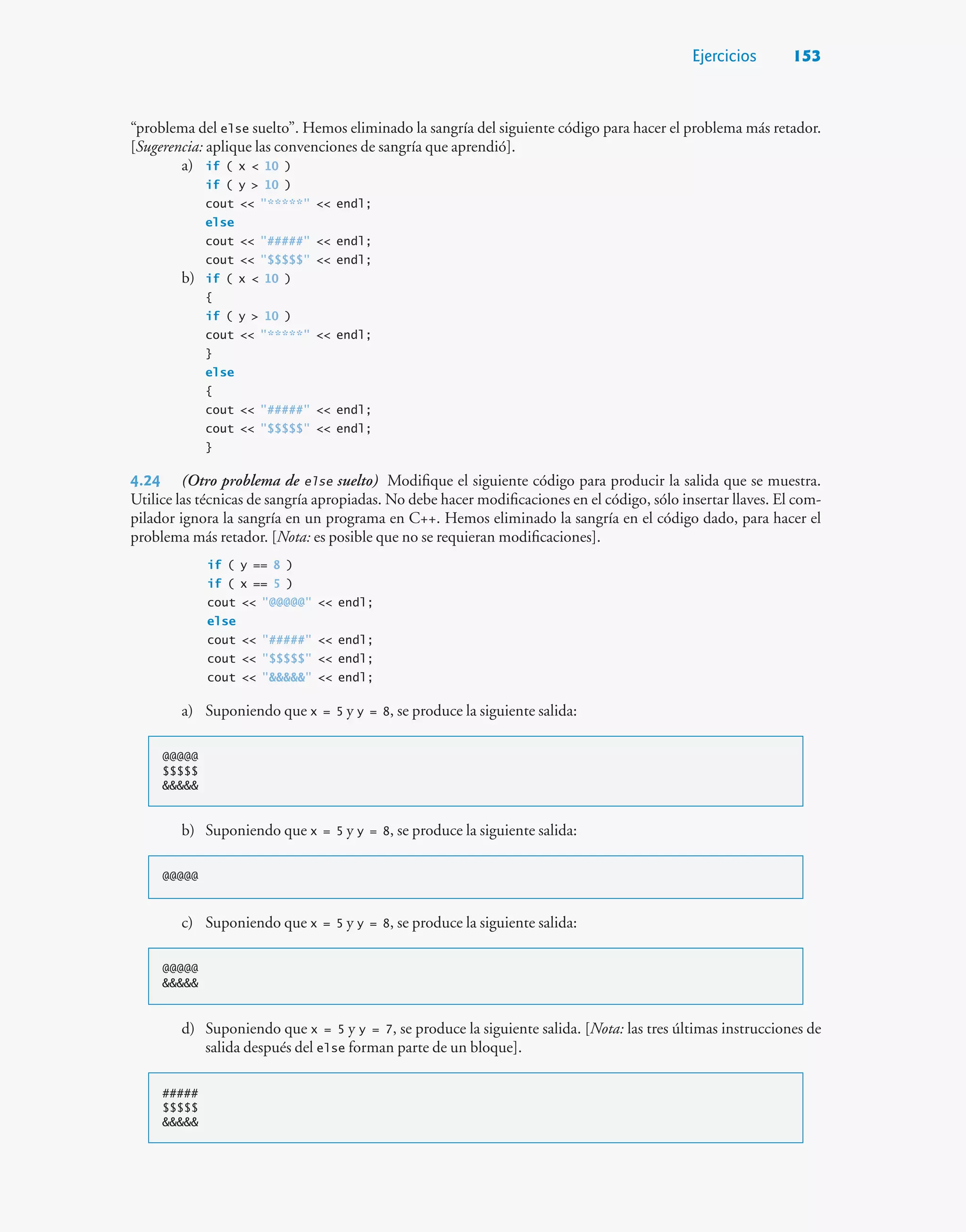 Ejercicios 153
“problema del else suelto”. Hemos eliminado la sangría del siguiente código para hacer el problema más retador.
[Sugerencia: aplique las convenciones de sangría que aprendió].
a) if ( x  10 )
if ( y  10 )
cout  *****  endl;
else
cout  #####  endl;
cout  $$$$$  endl;
b) if ( x  10 )
{
if ( y  10 )
cout  *****  endl;
}
else
{
cout  #####  endl;
cout  $$$$$  endl;
}
4.24 (Otro problema de else suelto) Modifique el siguiente código para producir la salida que se muestra.
Utilice las técnicas de sangría apropiadas. No debe hacer modificaciones en el código, sólo insertar llaves. El com-
pilador ignora la sangría en un programa en C++. Hemos eliminado la sangría en el código dado, para hacer el
problema más retador. [Nota: es posible que no se requieran modificaciones].
if ( y == 8 )
if ( x == 5 )
cout  @@@@@  endl;
else
cout  #####  endl;
cout  $$$$$  endl;
cout    endl;
a) Suponiendo que x = 5 y y = 8, se produce la siguiente salida:
@@@@@
$$$$$

b) Suponiendo que x = 5 y y = 8, se produce la siguiente salida:
@@@@@
c) Suponiendo que x = 5 y y = 8, se produce la siguiente salida:
@@@@@

d) Suponiendo que x = 5 y y = 7, se produce la siguiente salida. [Nota: las tres últimas instrucciones de
salida después del else forman parte de un bloque].
#####
$$$$$

 