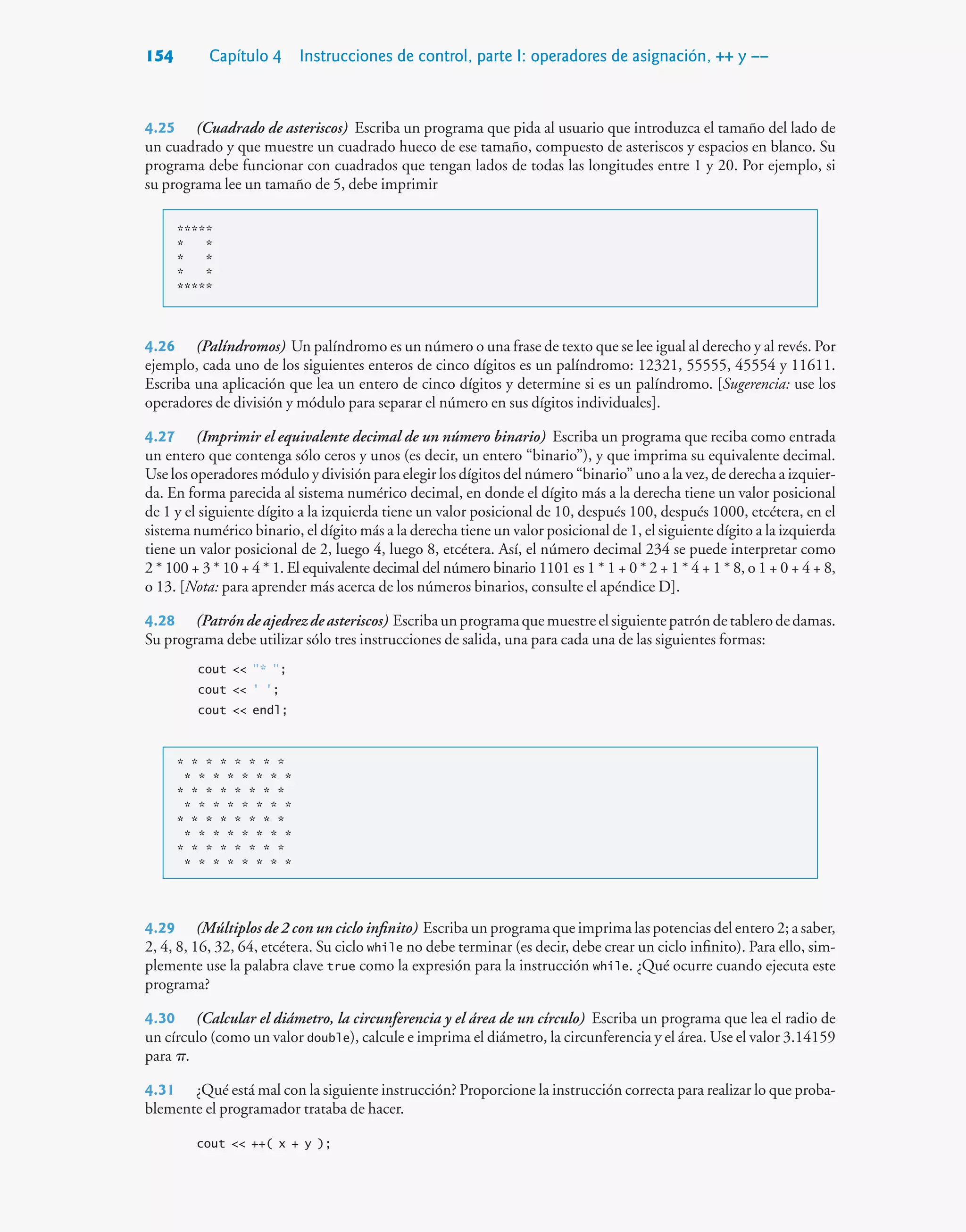 154 Capítulo 4 Instrucciones de control, parte I: operadores de asignación, ++ y ––
4.25 (Cuadrado de asteriscos) Escriba un programa que pida al usuario que introduzca el tamaño del lado de
un cuadrado y que muestre un cuadrado hueco de ese tamaño, compuesto de asteriscos y espacios en blanco. Su
programa debe funcionar con cuadrados que tengan lados de todas las longitudes entre 1 y 20. Por ejemplo, si
su programa lee un tamaño de 5, debe imprimir
*****
* *
* *
* *
*****
4.26 (Palíndromos) Un palíndromo es un número o una frase de texto que se lee igual al derecho y al revés. Por
ejemplo, cada uno de los siguientes enteros de cinco dígitos es un palíndromo: 12321, 55555, 45554 y 11611.
Escriba una aplicación que lea un entero de cinco dígitos y determine si es un palíndromo. [Sugerencia: use los
operadores de división y módulo para separar el número en sus dígitos individuales].
4.27 (Imprimir el equivalente decimal de un número binario) Escriba un programa que reciba como entrada
un entero que contenga sólo ceros y unos (es decir, un entero “binario”), y que imprima su equivalente decimal.
Use los operadores módulo y división para elegir los dígitos del número “binario” uno a la vez, de derecha a izquier-
da. En forma parecida al sistema numérico decimal, en donde el dígito más a la derecha tiene un valor posicional
de 1 y el siguiente dígito a la izquierda tiene un valor posicional de 10, después 100, después 1000, etcétera, en el
sistema numérico binario, el dígito más a la derecha tiene un valor posicional de 1, el siguiente dígito a la izquierda
tiene un valor posicional de 2, luego 4, luego 8, etcétera. Así, el número decimal 234 se puede interpretar como
2 * 100 + 3 * 10 + 4 * 1. El equivalente decimal del número binario 1101 es 1 * 1 + 0 * 2 + 1 * 4 + 1 * 8, o 1 + 0 + 4 + 8,
o 13. [Nota: para aprender más acerca de los números binarios, consulte el apéndice D].
4.28 (Patróndeajedrezdeasteriscos) Escribaunprogramaquemuestreelsiguientepatróndetablerodedamas.
Su programa debe utilizar sólo tres instrucciones de salida, una para cada una de las siguientes formas:
cout  * ;
cout  ' ';
cout  endl;
* * * * * * * *
* * * * * * * *
* * * * * * * *
* * * * * * * *
* * * * * * * *
* * * * * * * *
* * * * * * * *
* * * * * * * *
4.29 (Múltiplos de 2 con un ciclo infinito) Escriba un programa que imprima las potencias del entero 2; a saber,
2, 4, 8, 16, 32, 64, etcétera. Su ciclo while no debe terminar (es decir, debe crear un ciclo infinito). Para ello, sim-
plemente use la palabra clave true como la expresión para la instrucción while. ¿Qué ocurre cuando ejecuta este
programa?
4.30 (Calcular el diámetro, la circunferencia y el área de un círculo) Escriba un programa que lea el radio de
un círculo (como un valor double), calcule e imprima el diámetro, la circunferencia y el área. Use el valor 3.14159
para .
4.31 ¿Qué está mal con la siguiente instrucción? Proporcione la instrucción correcta para realizar lo que proba-
blemente el programador trataba de hacer.
cout  ++( x + y );
 