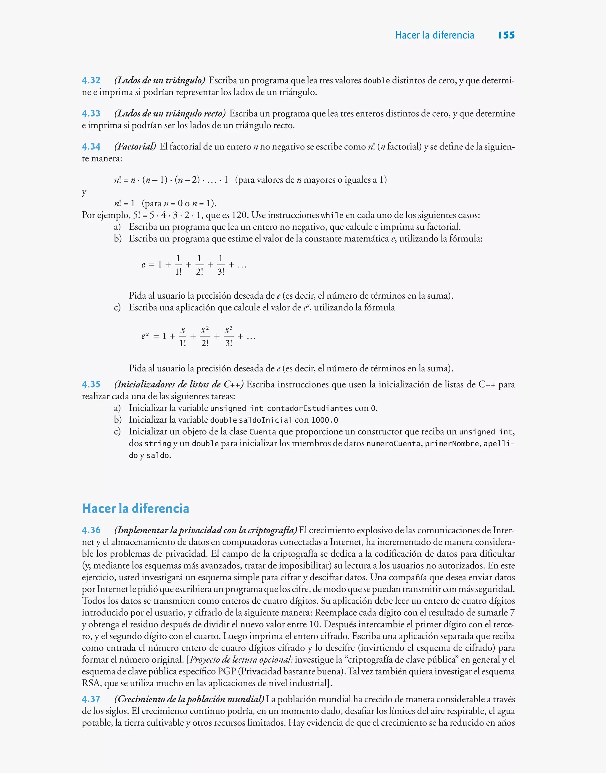 Hacer la diferencia 155
4.32 (Lados de un triángulo) Escriba un programa que lea tres valores double distintos de cero, y que determi-
ne e imprima si podrían representar los lados de un triángulo.
4.33 (Lados de un triángulo recto) Escriba un programa que lea tres enteros distintos de cero, y que determine
e imprima si podrían ser los lados de un triángulo recto.
4.34 (Factorial) El factorial de un entero n no negativo se escribe como n! (n factorial) y se define de la siguien-
te manera:
n! = n · (n – 1) · (n – 2) · … · 1 (para valores de n mayores o iguales a 1)
y
n! = 1 (para n = 0 o n = 1).
Por ejemplo, 5! = 5 · 4 · 3 · 2 · 1, que es 120. Use instrucciones while en cada uno de los siguientes casos:
a) Escriba un programa que lea un entero no negativo, que calcule e imprima su factorial.
b) Escriba un programa que estime el valor de la constante matemática e, utilizando la fórmula:
1.11
1
1
1!
1
2!
1
3!
e 
= + + + +
Pida al usuario la precisión deseada de e (es decir, el número de términos en la suma).
c) Escriba una aplicación que calcule el valor de ex
, utilizando la fórmula
1
1! 2! 3!
2 3
e
x x x
x

= + + + +
Pida al usuario la precisión deseada de e (es decir, el número de términos en la suma).
4.35 (Inicializadores de listas de C++) Escriba instrucciones que usen la inicialización de listas de C++ para
realizar cada una de las siguientes tareas:
a) Inicializar la variable unsigned int contadorEstudiantes con 0.
b) Inicializar la variable double saldoInicial con 1000.0
c) Inicializar un objeto de la clase Cuenta que proporcione un constructor que reciba un unsigned int,
dos string y un double para inicializar los miembros de datos numeroCuenta, primerNombre, apelli-
do y saldo.
Hacer la diferencia
4.36 (Implementar la privacidad con la criptografía) El crecimiento explosivo de las comunicaciones de Inter-
net y el almacenamiento de datos en computadoras conectadas a Internet, ha incrementado de manera considera-
ble los problemas de privacidad. El campo de la criptografía se dedica a la codificación de datos para dificultar
(y, mediante los esquemas más avanzados, tratar de imposibilitar) su lectura a los usuarios no autorizados. En este
ejercicio, usted investigará un esquema simple para cifrar y descifrar datos. Una compañía que desea enviar datos
porInternetlepidióqueescribieraunprogramaqueloscifre,demodoquesepuedantransmitirconmásseguridad.
Todos los datos se transmiten como enteros de cuatro dígitos. Su aplicación debe leer un entero de cuatro dígitos
introducido por el usuario, y cifrarlo de la siguiente manera: Reemplace cada dígito con el resultado de sumarle 7
y obtenga el residuo después de dividir el nuevo valor entre 10. Después intercambie el primer dígito con el terce-
ro, y el segundo dígito con el cuarto. Luego imprima el entero cifrado. Escriba una aplicación separada que reciba
como entrada el número entero de cuatro dígitos cifrado y lo descifre (invirtiendo el esquema de cifrado) para
formar el número original. [Proyecto de lectura opcional: investigue la “criptografía de clave pública” en general y el
esquemadeclavepúblicaespecíficoPGP(Privacidadbastantebuena).Talveztambiénquierainvestigarelesquema
RSA, que se utiliza mucho en las aplicaciones de nivel industrial].
4.37 (Crecimiento de la población mundial) La población mundial ha crecido de manera considerable a través
de los siglos. El crecimiento continuo podría, en un momento dado, desafiar los límites del aire respirable, el agua
potable, la tierra cultivable y otros recursos limitados. Hay evidencia de que el crecimiento se ha reducido en años
 