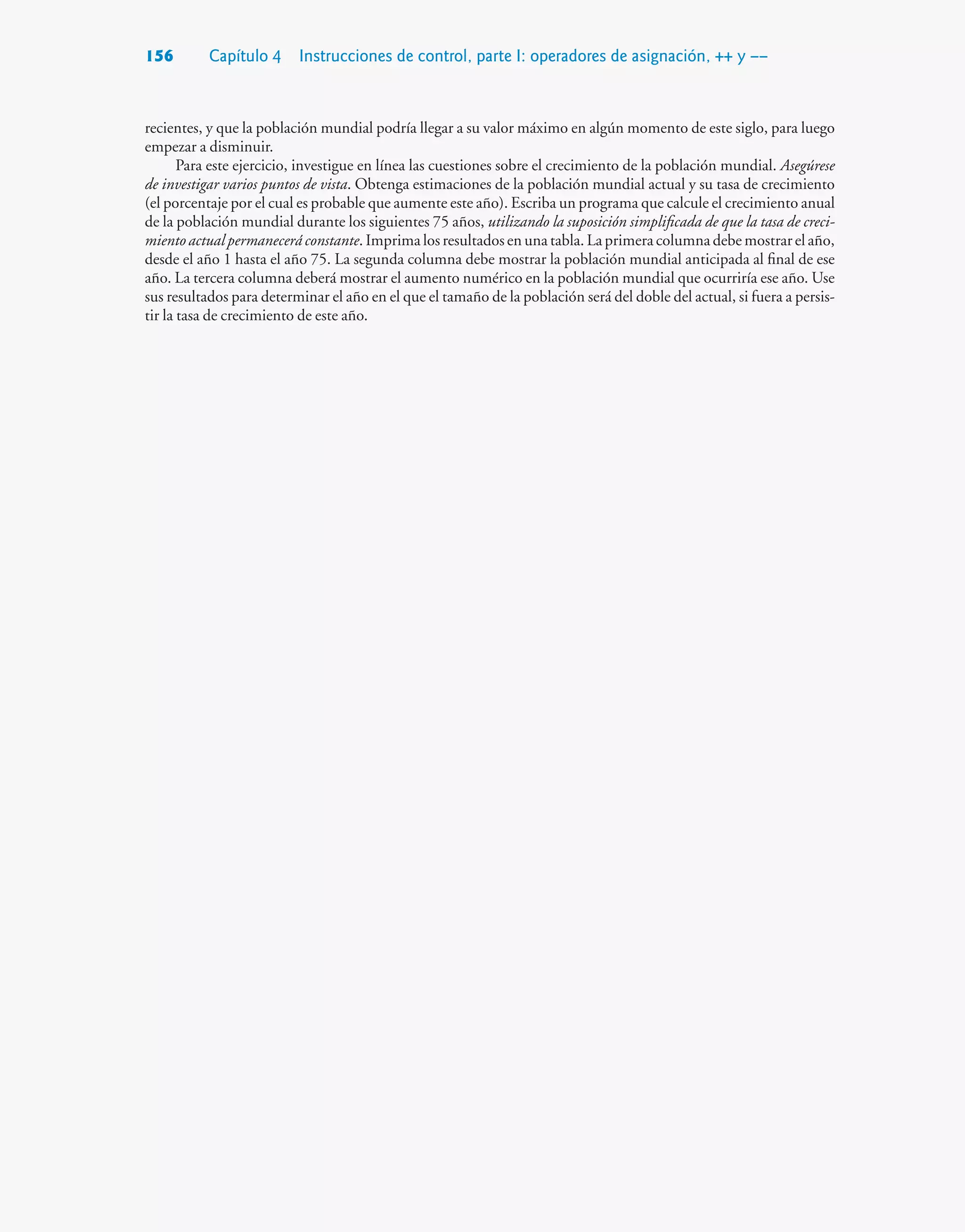 156 Capítulo 4 Instrucciones de control, parte I: operadores de asignación, ++ y ––
recientes, y que la población mundial podría llegar a su valor máximo en algún momento de este siglo, para luego
empezar a disminuir.
Para este ejercicio, investigue en línea las cuestiones sobre el crecimiento de la población mundial. Asegúrese
de investigar varios puntos de vista. Obtenga estimaciones de la población mundial actual y su tasa de crecimiento
(el porcentaje por el cual es probable que aumente este año). Escriba un programa que calcule el crecimiento anual
de la población mundial durante los siguientes 75 años, utilizando la suposición simplificada de que la tasa de creci-
miento actual permanecerá constante. Imprima los resultados en una tabla. La primera columna debe mostrar el año,
desde el año 1 hasta el año 75. La segunda columna debe mostrar la población mundial anticipada al final de ese
año. La tercera columna deberá mostrar el aumento numérico en la población mundial que ocurriría ese año. Use
sus resultados para determinar el año en el que el tamaño de la población será del doble del actual, si fuera a persis-
tir la tasa de crecimiento de este año.
 