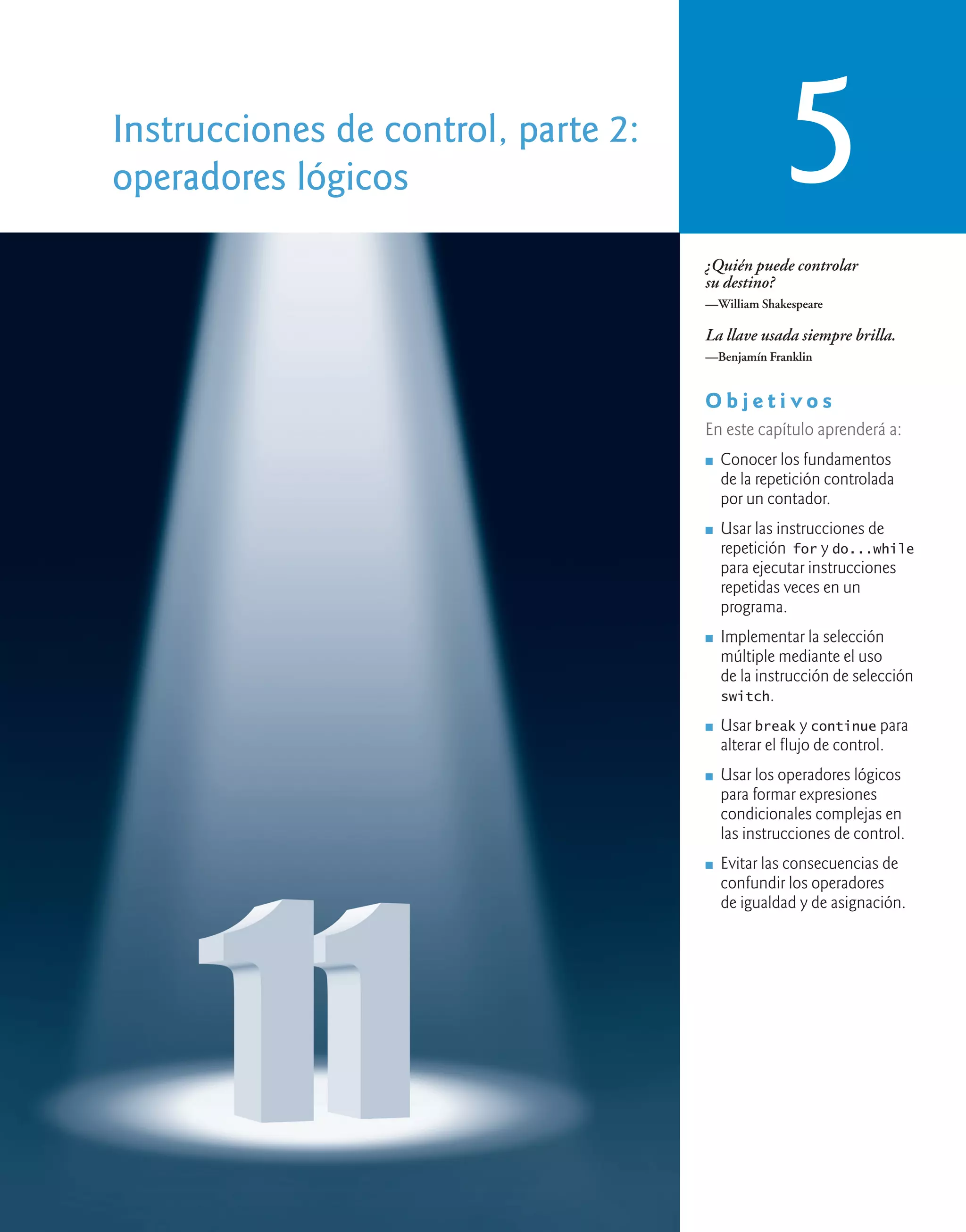 Instrucciones de control, parte 2:
operadores lógicos 5
¿Quién puede controlar
su destino?
—William Shakespeare
La llave usada siempre brilla.
—Benjamín Franklin
O b j e t i v o s
En este capítulo aprenderá a:
n Conocer los fundamentos
de la repetición controlada
por un contador.
n Usar las instrucciones de
repetición for y do...while
para ejecutar instrucciones
repetidas veces en un
programa.
n Implementar la selección
múltiple mediante el uso
de la instrucción de selección
switch.
n Usar break y continue para
alterar el flujo de control.
n Usar los operadores lógicos
para formar expresiones
condicionales complejas en
las instrucciones de control.
n Evitar las consecuencias de
confundir los operadores
de igualdad y de asignación.
 