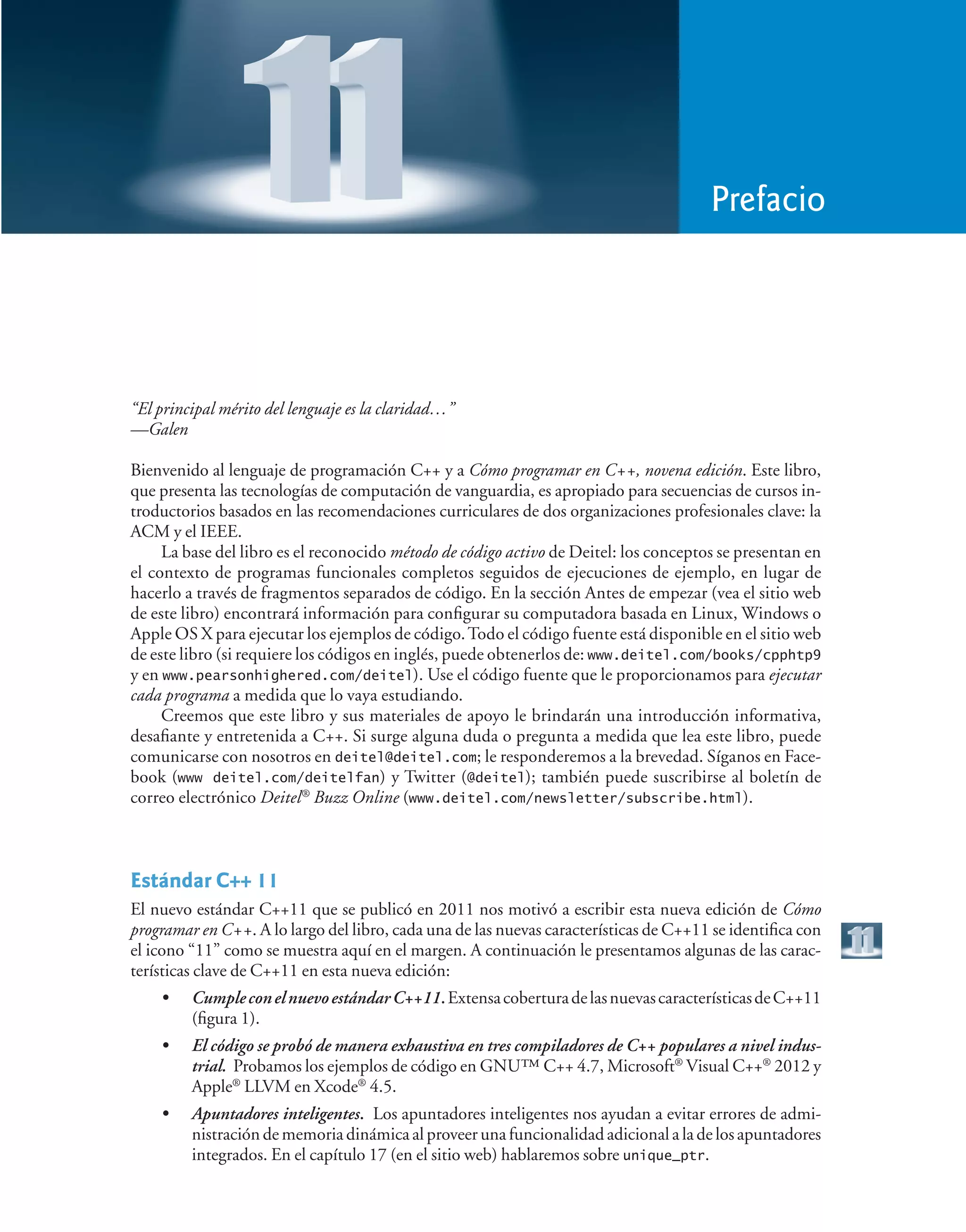 “El principal mérito del lenguaje es la claridad…”
—Galen
Bienvenido al lenguaje de programación C++ y a Cómo programar en C++, novena edición. Este libro,
que presenta las tecnologías de computación de vanguardia, es apropiado para secuencias de cursos in-
troductorios basados en las recomendaciones curriculares de dos organizaciones profesionales clave: la
ACM y el IEEE.
La base del libro es el reconocido método de código activo de Deitel: los conceptos se presentan en
el contexto de programas funcionales completos seguidos de ejecuciones de ejemplo, en lugar de
hacerlo a través de fragmentos separados de código. En la sección Antes de empezar (vea el sitio web
de este libro) encontrará información para configurar su computadora basada en Linux, Windows o
Apple OS X para ejecutar los ejemplos de código.Todo el código fuente está disponible en el sitio web
de este libro (si requiere los códigos en inglés, puede obtenerlos de: www.deitel.com/books/cpphtp9
y en www.pearsonhighered.com/deitel). Use el código fuente que le proporcionamos para ejecutar
cada programa a medida que lo vaya estudiando.
Creemos que este libro y sus materiales de apoyo le brindarán una introducción informativa,
desafiante y entretenida a C++. Si surge alguna duda o pregunta a medida que lea este libro, puede
comunicarse con nosotros en deitel@deitel.com; le responderemos a la brevedad. Síganos en Face-
book (www deitel.com/deitelfan) y Twitter (@deitel); también puede suscribirse al boletín de
correo electrónico Deitel®
Buzz Online (www.deitel.com/newsletter/subscribe.html).
Estándar C++ 11
El nuevo estándar C++11 que se publicó en 2011 nos motivó a escribir esta nueva edición de Cómo
programar en C++. A lo largo del libro, cada una de las nuevas características de C++11 se identifica con
el icono “11” como se muestra aquí en el margen. A continuación le presentamos algunas de las carac-
terísticas clave de C++11 en esta nueva edición:
• CumpleconelnuevoestándarC++11.ExtensacoberturadelasnuevascaracterísticasdeC++11
(figura 1).
• El código se probó de manera exhaustiva en tres compiladores de C++ populares a nivel indus-
trial. Probamos los ejemplos de código en GNU™ C++ 4.7, Microsoft®
Visual C++®
2012 y
Apple®
LLVM en Xcode®
4.5.
• Apuntadores inteligentes. Los apuntadores inteligentes nos ayudan a evitar errores de admi-
nistración de memoria dinámica al proveer una funcionalidad adicional a la de los apuntadores
integrados. En el capítulo 17 (en el sitio web) hablaremos sobre unique_ptr.
Prefacio
 