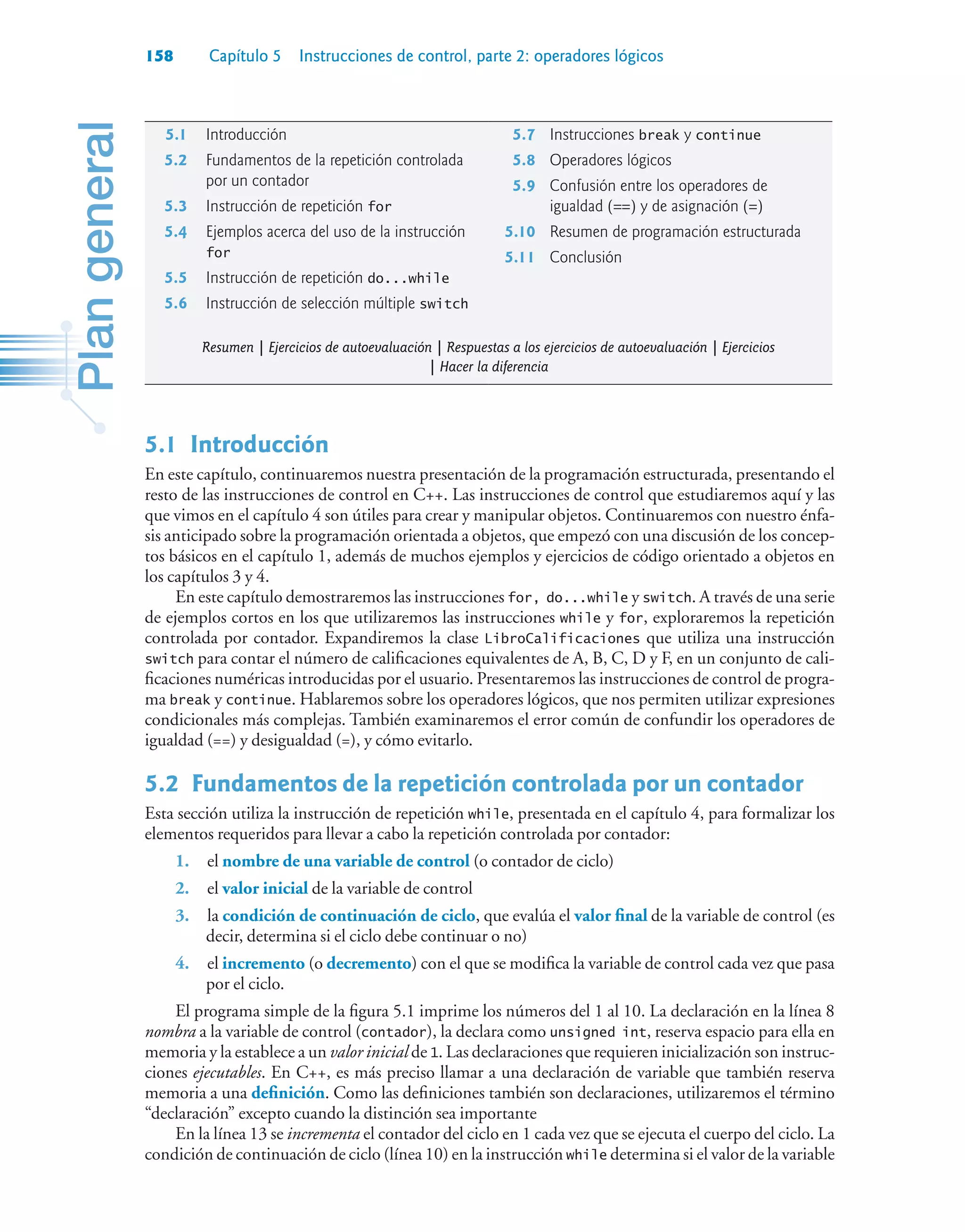 158 Capítulo 5 Instrucciones de control, parte 2: operadores lógicos
5.1Introducción
En este capítulo, continuaremos nuestra presentación de la programación estructurada, presentando el
resto de las instrucciones de control en C++. Las instrucciones de control que estudiaremos aquí y las
que vimos en el capítulo 4 son útiles para crear y manipular objetos. Continuaremos con nuestro énfa-
sis anticipado sobre la programación orientada a objetos, que empezó con una discusión de los concep-
tos básicos en el capítulo 1, además de muchos ejemplos y ejercicios de código orientado a objetos en
los capítulos 3 y 4.
En este capítulo demostraremos las instrucciones for, do...while y switch. A través de una serie
de ejemplos cortos en los que utilizaremos las instrucciones while y for, exploraremos la repetición
controlada por contador. Expandiremos la clase LibroCalificaciones que utiliza una instrucción
switch para contar el número de calificaciones equivalentes de A, B, C, D y F, en un conjunto de cali-
ficaciones numéricas introducidas por el usuario. Presentaremos las instrucciones de control de progra-
ma break y continue. Hablaremos sobre los operadores lógicos, que nos permiten utilizar expresiones
condicionales más complejas. También examinaremos el error común de confundir los operadores de
igualdad (==) y desigualdad (=), y cómo evitarlo.
5.2Fundamentos de la repetición controlada por un contador
Esta sección utiliza la instrucción de repetición while, presentada en el capítulo 4, para formalizar los
elementos requeridos para llevar a cabo la repetición controlada por contador:
1. el nombre de una variable de control (o contador de ciclo)
2. el valor inicial de la variable de control
3. la condición de continuación de ciclo, que evalúa el valor final de la variable de control (es
decir, determina si el ciclo debe continuar o no)
4. el incremento (o decremento) con el que se modifica la variable de control cada vez que pasa
por el ciclo.
El programa simple de la figura 5.1 imprime los números del 1 al 10. La declaración en la línea 8
nombra a la variable de control (contador), la declara como unsigned int, reserva espacio para ella en
memoria y la establece a un valor inicial de 1. Las declaraciones que requieren inicialización son instruc-
ciones ejecutables. En C++, es más preciso llamar a una declaración de variable que también reserva
memoria a una definición. Como las definiciones también son declaraciones, utilizaremos el término
“declaración” excepto cuando la distinción sea importante
En la línea 13 se incrementa el contador del ciclo en 1 cada vez que se ejecuta el cuerpo del ciclo. La
condición de continuación de ciclo (línea 10) en la instrucción while determina si el valor de la variable
5.1 Introducción
5.2 Fundamentos de la repetición controlada
por un contador
5.3 Instrucción de repetición for
5.4 Ejemplos acerca del uso de la instrucción
for
5.5 Instrucción de repetición do...while
5.6 Instrucción de selección múltiple switch
5.7 Instrucciones break y continue
5.8 Operadores lógicos
5.9 Confusión entre los operadores de
igualdad (==) y de asignación (=)
5.10 Resumen de programación estructurada
5.11 Conclusión
Resumen | Ejercicios de autoevaluación | Respuestas a los ejercicios de autoevaluación | Ejercicios
| Hacer la diferencia
 