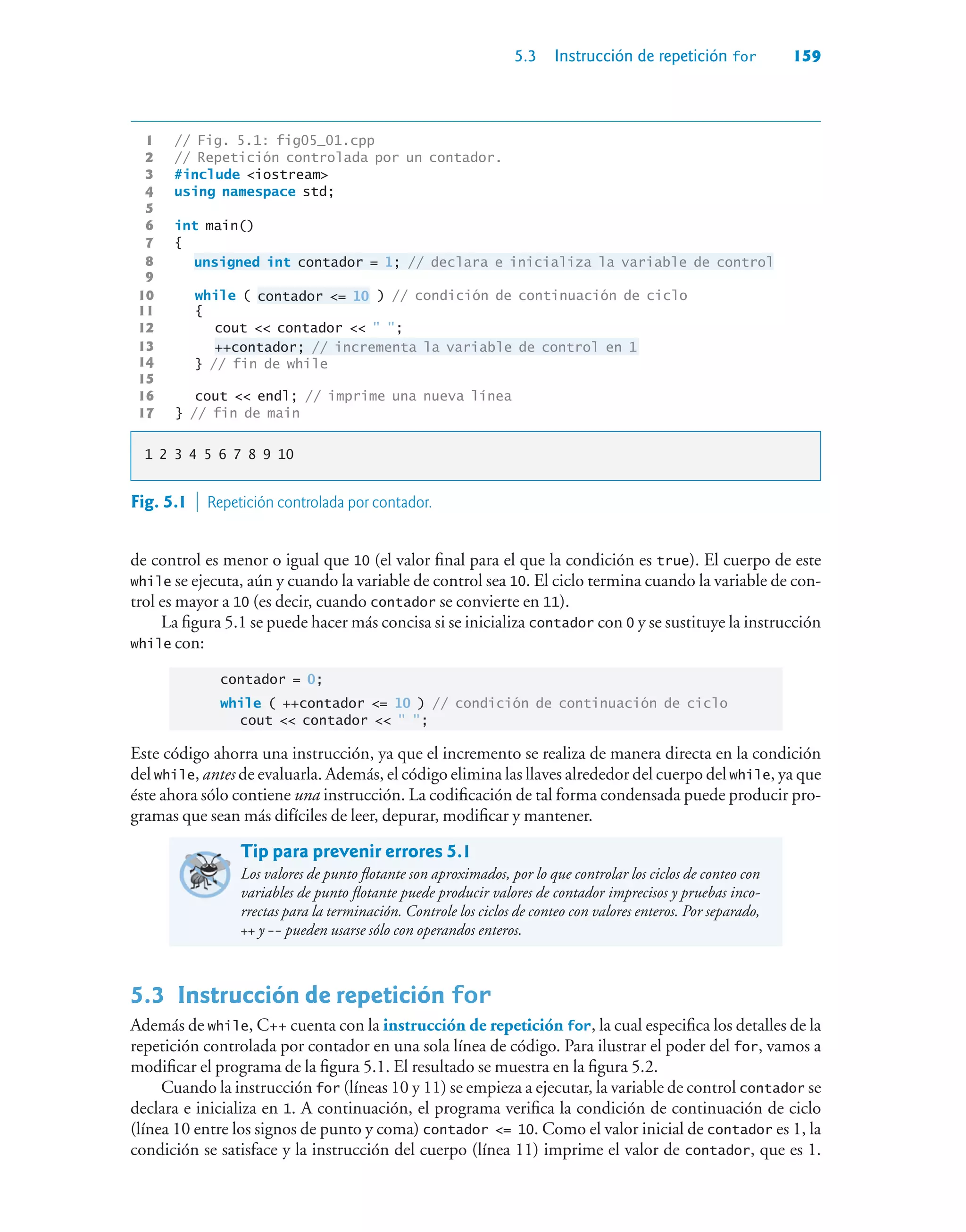 5.3 Instrucción de repetición for 159
1 // Fig. 5.1: fig05_01.cpp
2 // Repetición controlada por un contador.
3 #include iostream
4 using namespace std;
5
6 int main()
7 {
8 unsigned int contador = 1; // declara e inicializa la variable de control
9
10 while ( contador = 10 ) // condición de continuación de ciclo
11 {
12 cout  contador   ;
13 ++contador; // incrementa la variable de control en 1
14 } // fin de while
15
16 cout  endl; // imprime una nueva línea
17 } // fin de main
1 2 3 4 5 6 7 8 9 10
Fig. 5.1  Repetición controlada por contador.
de control es menor o igual que 10 (el valor final para el que la condición es true). El cuerpo de este
while se ejecuta, aún y cuando la variable de control sea 10. El ciclo termina cuando la variable de con-
trol es mayor a 10 (es decir, cuando contador se convierte en 11).
La figura 5.1 se puede hacer más concisa si se inicializa contador con 0 y se sustituye la instrucción
while con:
contador = 0;
while ( ++contador = 10 ) // condición de continuación de ciclo
cout  contador   ;
Este código ahorra una instrucción, ya que el incremento se realiza de manera directa en la condición
del while, antes de evaluarla. Además, el código elimina las llaves alrededor del cuerpo del while, ya que
éste ahora sólo contiene una instrucción. La codificación de tal forma condensada puede producir pro-
gramas que sean más difíciles de leer, depurar, modificar y mantener.
Tip para prevenir errores 5.1
Los valores de punto flotante son aproximados, por lo que controlar los ciclos de conteo con
variables de punto flotante puede producir valores de contador imprecisos y pruebas inco-
rrectas para la terminación. Controle los ciclos de conteo con valores enteros. Por separado,
++ y -- pueden usarse sólo con operandos enteros.
5.3Instrucción de repetición for
Además de while, C++ cuenta con la instrucción de repetición for, la cual especifica los detalles de la
repetición controlada por contador en una sola línea de código. Para ilustrar el poder del for, vamos a
modificar el programa de la figura 5.1. El resultado se muestra en la figura 5.2.
Cuando la instrucción for (líneas 10 y 11) se empieza a ejecutar, la variable de control contador se
declara e inicializa en 1. A continuación, el programa verifica la condición de continuación de ciclo
(línea 10 entre los signos de punto y coma) contador = 10. Como el valor inicial de contador es 1, la
condición se satisface y la instrucción del cuerpo (línea 11) imprime el valor de contador, que es 1.
 