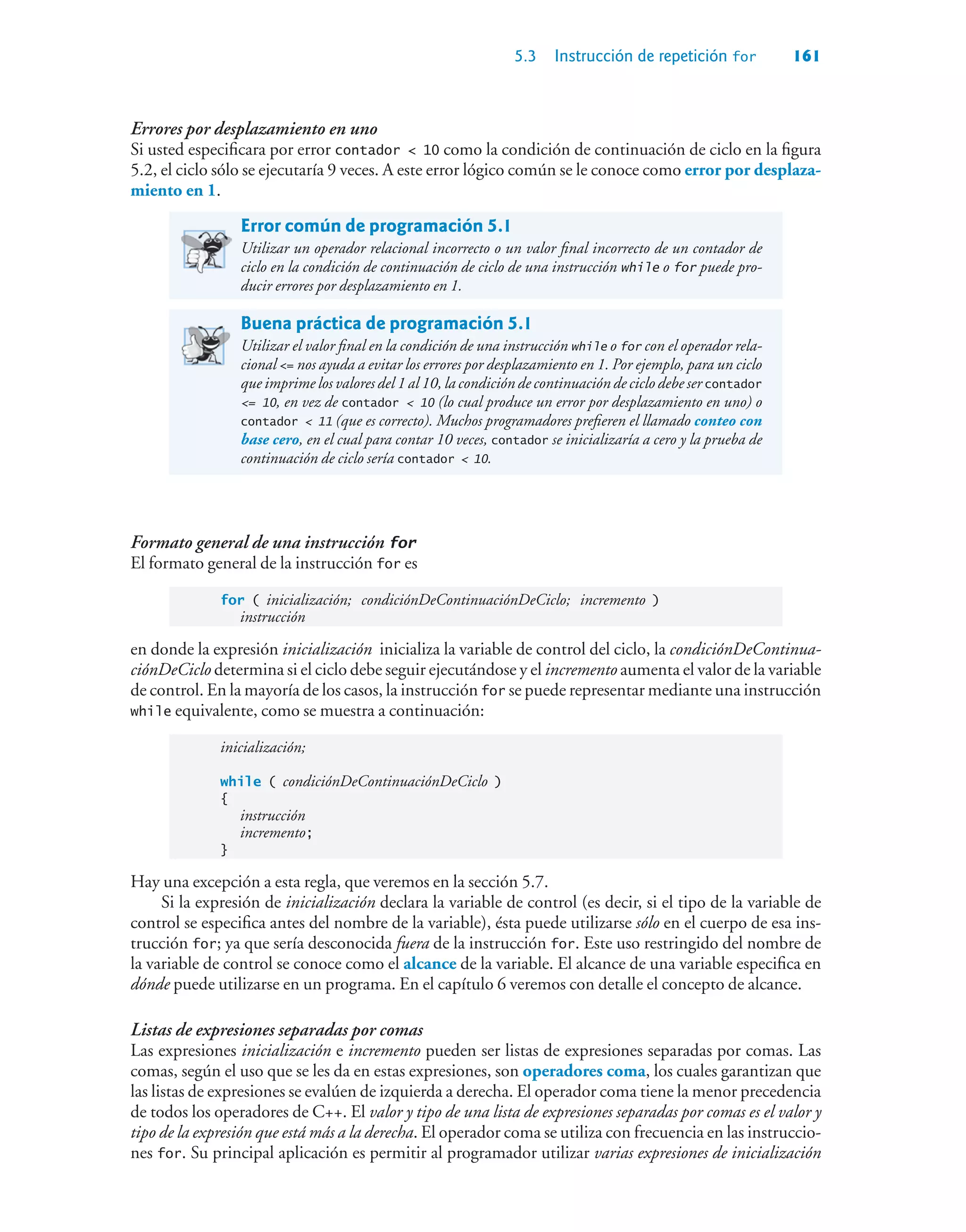 5.3 Instrucción de repetición for 161
Errores por desplazamiento en uno
Si usted especificara por error contador  10 como la condición de continuación de ciclo en la figura
5.2, el ciclo sólo se ejecutaría 9 veces. A este error lógico común se le conoce como error por desplaza-
miento en 1.
Error común de programación 5.1
Utilizar un operador relacional incorrecto o un valor final incorrecto de un contador de
ciclo en la condición de continuación de ciclo de una instrucción while o for puede pro-
ducir errores por desplazamiento en 1.
Buena práctica de programación 5.1
Utilizar el valor final en la condición de una instrucción while o for con el operador rela-
cional = nos ayuda a evitar los errores por desplazamiento en 1. Por ejemplo, para un ciclo
que imprime los valores del 1 al 10, la condición de continuación de ciclo debe ser contador
= 10, en vez de contador  10 (lo cual produce un error por desplazamiento en uno) o
contador  11 (que es correcto). Muchos programadores prefieren el llamado conteo con
base cero, en el cual para contar 10 veces, contador se inicializaría a cero y la prueba de
continuación de ciclo sería contador  10.
Formato general de una instrucción for
El formato general de la instrucción for es
for ( inicialización; condiciónDeContinuaciónDeCiclo; incremento )
instrucción
en donde la expresión inicialización inicializa la variable de control del ciclo, la condiciónDeContinua-
ciónDeCiclo determina si el ciclo debe seguir ejecutándose y el incremento aumenta el valor de la variable
de control. En la mayoría de los casos, la instrucción for se puede representar mediante una instrucción
while equivalente, como se muestra a continuación:
inicialización;
while ( condiciónDeContinuaciónDeCiclo )
{
instrucción
incremento;
}
Hay una excepción a esta regla, que veremos en la sección 5.7.
Si la expresión de inicialización declara la variable de control (es decir, si el tipo de la variable de
control se especifica antes del nombre de la variable), ésta puede utilizarse sólo en el cuerpo de esa ins-
trucción for; ya que sería desconocida fuera de la instrucción for. Este uso restringido del nombre de
la variable de control se conoce como el alcance de la variable. El alcance de una variable especifica en
dónde puede utilizarse en un programa. En el capítulo 6 veremos con detalle el concepto de alcance.
Listas de expresiones separadas por comas
Las expresiones inicialización e incremento pueden ser listas de expresiones separadas por comas. Las
comas, según el uso que se les da en estas expresiones, son operadores coma, los cuales garantizan que
las listas de expresiones se evalúen de izquierda a derecha. El operador coma tiene la menor precedencia
de todos los operadores de C++. El valor y tipo de una lista de expresiones separadas por comas es el valor y
tipo de la expresión que está más a la derecha. El operador coma se utiliza con frecuencia en las instruccio-
nes for. Su principal aplicación es permitir al programador utilizar varias expresiones de inicialización
 