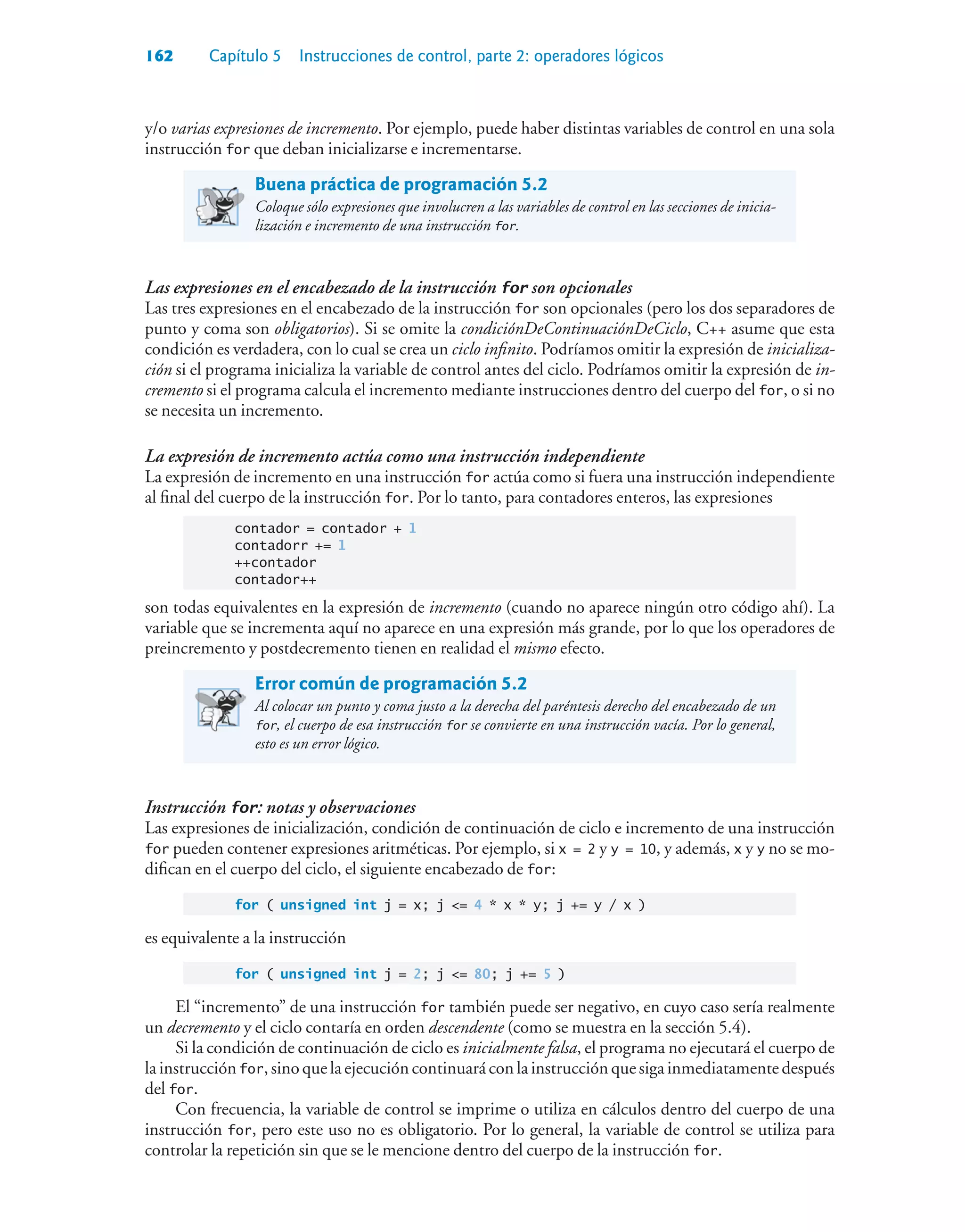 162 Capítulo 5 Instrucciones de control, parte 2: operadores lógicos
y/o varias expresiones de incremento. Por ejemplo, puede haber distintas variables de control en una sola
instrucción for que deban inicializarse e incrementarse.
Buena práctica de programación 5.2
Coloque sólo expresiones que involucren a las variables de control en las secciones de inicia-
lización e incremento de una instrucción for.
Las expresiones en el encabezado de la instrucción for son opcionales
Las tres expresiones en el encabezado de la instrucción for son opcionales (pero los dos separadores de
punto y coma son obligatorios). Si se omite la condiciónDeContinuaciónDeCiclo, C++ asume que esta
condición es verdadera, con lo cual se crea un ciclo infinito. Podríamos omitir la expresión de inicializa-
ción si el programa inicializa la variable de control antes del ciclo. Podríamos omitir la expresión de in-
cremento si el programa calcula el incremento mediante instrucciones dentro del cuerpo del for, o si no
se necesita un incremento.
La expresión de incremento actúa como una instrucción independiente
La expresión de incremento en una instrucción for actúa como si fuera una instrucción independiente
al final del cuerpo de la instrucción for. Por lo tanto, para contadores enteros, las expresiones
contador = contador + 1
contadorr += 1
++contador
contador++
son todas equivalentes en la expresión de incremento (cuando no aparece ningún otro código ahí). La
variable que se incrementa aquí no aparece en una expresión más grande, por lo que los operadores de
preincremento y postdecremento tienen en realidad el mismo efecto.
Error común de programación 5.2
Al colocar un punto y coma justo a la derecha del paréntesis derecho del encabezado de un
for, el cuerpo de esa instrucción for se convierte en una instrucción vacía. Por lo general,
esto es un error lógico.
Instrucción for: notas y observaciones
Las expresiones de inicialización, condición de continuación de ciclo e incremento de una instrucción
for pueden contener expresiones aritméticas. Por ejemplo, si x = 2 y y = 10, y además, x y y no se mo-
difican en el cuerpo del ciclo, el siguiente encabezado de for:
for ( unsigned int j = x; j = 4 * x * y; j += y / x )
es equivalente a la instrucción
for ( unsigned int j = 2; j = 80; j += 5 )
El “incremento” de una instrucción for también puede ser negativo, en cuyo caso sería realmente
un decremento y el ciclo contaría en orden descendente (como se muestra en la sección 5.4).
Si la condición de continuación de ciclo es inicialmente falsa, el programa no ejecutará el cuerpo de
la instrucción for, sino que la ejecución continuará con la instrucción que siga inmediatamente después
del for.
Con frecuencia, la variable de control se imprime o utiliza en cálculos dentro del cuerpo de una
instrucción for, pero este uso no es obligatorio. Por lo general, la variable de control se utiliza para
controlar la repetición sin que se le mencione dentro del cuerpo de la instrucción for.
 