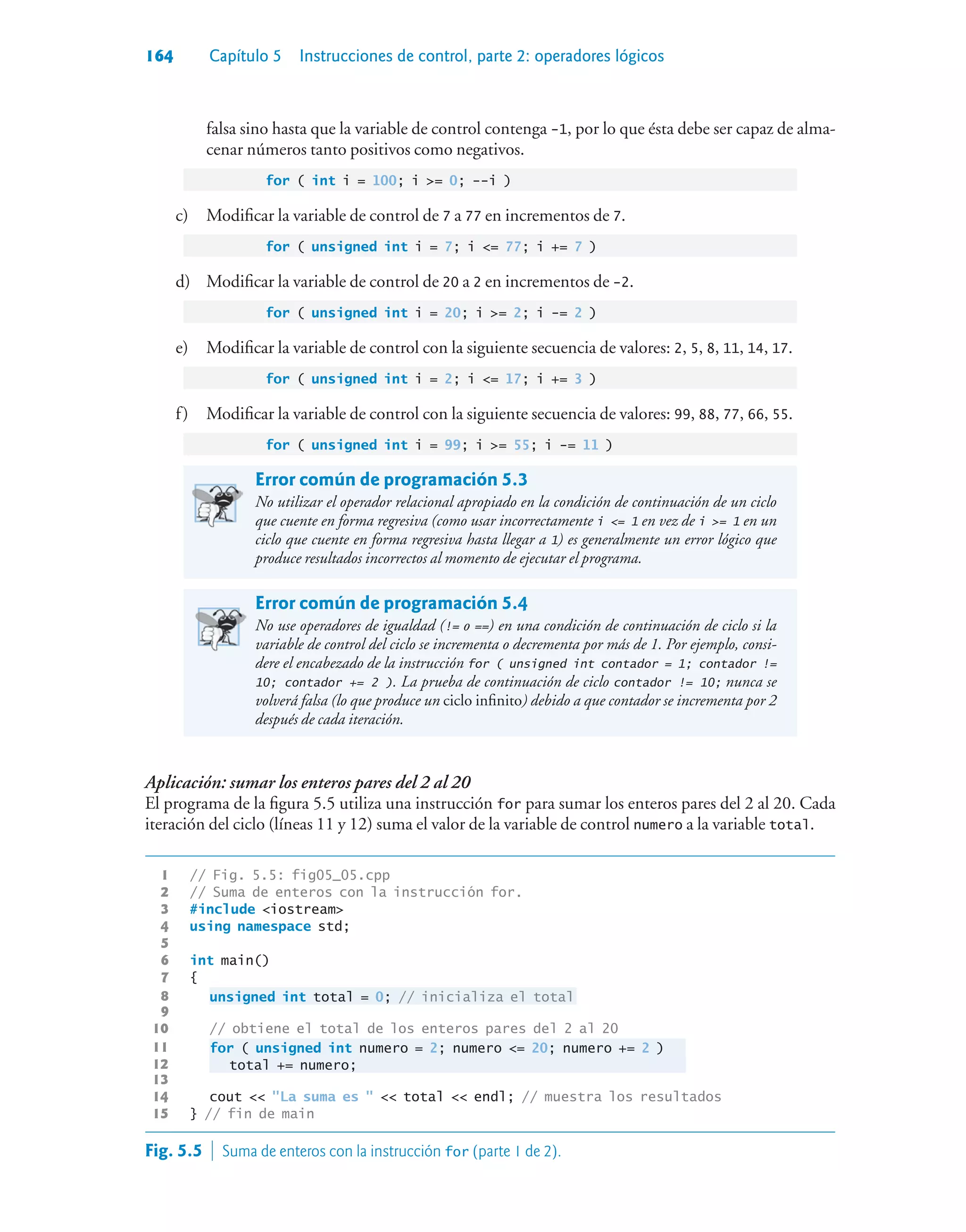 164 Capítulo 5 Instrucciones de control, parte 2: operadores lógicos
falsa sino hasta que la variable de control contenga -1, por lo que ésta debe ser capaz de alma-
cenar números tanto positivos como negativos.
for ( int i = 100; i = 0; --i )
c) Modificar la variable de control de 7 a 77 en incrementos de 7.
for ( unsigned int i = 7; i = 77; i += 7 )
d) Modificar la variable de control de 20 a 2 en incrementos de -2.
for ( unsigned int i = 20; i = 2; i -= 2 )
e) Modificar la variable de control con la siguiente secuencia de valores: 2, 5, 8, 11, 14, 17.
for ( unsigned int i = 2; i = 17; i += 3 )
f) Modificar la variable de control con la siguiente secuencia de valores: 99, 88, 77, 66, 55.
for ( unsigned int i = 99; i = 55; i -= 11 )
Error común de programación 5.3
No utilizar el operador relacional apropiado en la condición de continuación de un ciclo
que cuente en forma regresiva (como usar incorrectamente i = 1 en vez de i = 1 en un
ciclo que cuente en forma regresiva hasta llegar a 1) es generalmente un error lógico que
produce resultados incorrectos al momento de ejecutar el programa.
Error común de programación 5.4
No use operadores de igualdad (!= o ==) en una condición de continuación de ciclo si la
variable de control del ciclo se incrementa o decrementa por más de 1. Por ejemplo, consi-
dere el encabezado de la instrucción for ( unsigned int contador = 1; contador !=
10; contador += 2 ). La prueba de continuación de ciclo contador != 10; nunca se
volverá falsa (lo que produce un ciclo infinito) debido a que contador se incrementa por 2
después de cada iteración.
Aplicación: sumar los enteros pares del 2 al 20
El programa de la figura 5.5 utiliza una instrucción for para sumar los enteros pares del 2 al 20. Cada
iteración del ciclo (líneas 11 y 12) suma el valor de la variable de control numero a la variable total.
1 // Fig. 5.5: fig05_05.cpp
2 // Suma de enteros con la instrucción for.
3 #include iostream
4 using namespace std;
5
6 int main()
7 {
8 unsigned int total = 0; // inicializa el total
9
10 // obtiene el total de los enteros pares del 2 al 20
11 for ( unsigned int numero = 2; numero = 20; numero += 2 )
12 total += numero;
13
14 cout  La suma es   total  endl; // muestra los resultados
15 } // fin de main
Fig. 5.5  Suma de enteros con la instrucción for (parte 1 de 2).
 