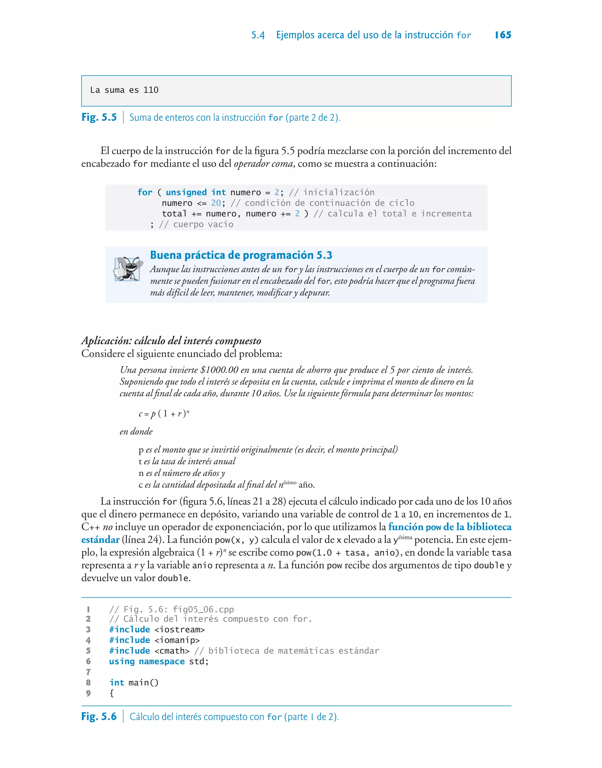 5.4 Ejemplos acerca del uso de la instrucción for 165
La suma es 110
El cuerpo de la instrucción for de la figura 5.5 podría mezclarse con la porción del incremento del
encabezado for mediante el uso del operador coma, como se muestra a continuación:
for ( unsigned int numero = 2; // inicialización
numero = 20; // condición de continuación de ciclo
total += numero, numero += 2 ) // calcula el total e incrementa
; // cuerpo vacío
Buena práctica de programación 5.3
Aunque las instrucciones antes de un for y las instrucciones en el cuerpo de un for común-
mente se pueden fusionar en el encabezado del for, esto podría hacer que el programa fuera
más difícil de leer, mantener, modificar y depurar.
Aplicación: cálculo del interés compuesto
Considere el siguiente enunciado del problema:
Una persona invierte $1000.00 en una cuenta de ahorro que produce el 5 por ciento de interés.
Suponiendo que todo el interés se deposita en la cuenta, calcule e imprima el monto de dinero en la
cuenta al final de cada año, durante 10 años. Use la siguiente fórmula para determinar los montos:
c = p ( 1 + r )n
en donde
p es el monto que se invirtió originalmente (es decir, el monto principal)
t es la tasa de interés anual
n es el número de años y
c es la cantidad depositada al final del nésimo
año.
La instrucción for (figura 5.6, líneas 21 a 28) ejecuta el cálculo indicado por cada uno de los 10 años
que el dinero permanece en depósito, variando una variable de control de 1 a 10, en incrementos de 1.
C++ no incluye un operador de exponenciación, por lo que utilizamos la función pow de la biblioteca
estándar (línea 24). La función pow(x, y) calcula el valor de x elevado a la yésima
potencia. En este ejem-
plo, la expresión algebraica (1 + r)n
se escribe como pow(1.0 + tasa, anio), en donde la variable tasa
representa a r y la variable anio representa a n. La función pow recibe dos argumentos de tipo double y
devuelve un valor double.
1 // Fig. 5.6: fig05_06.cpp
2 // Cálculo del interés compuesto con for.
3 #include iostream
4 #include iomanip
5 #include cmath // biblioteca de matemáticas estándar
6 using namespace std;
7
8 int main()
9 {
Fig. 5.5  Suma de enteros con la instrucción for (parte 2 de 2).
Fig. 5.6  Cálculo del interés compuesto con for (parte 1 de 2).
 