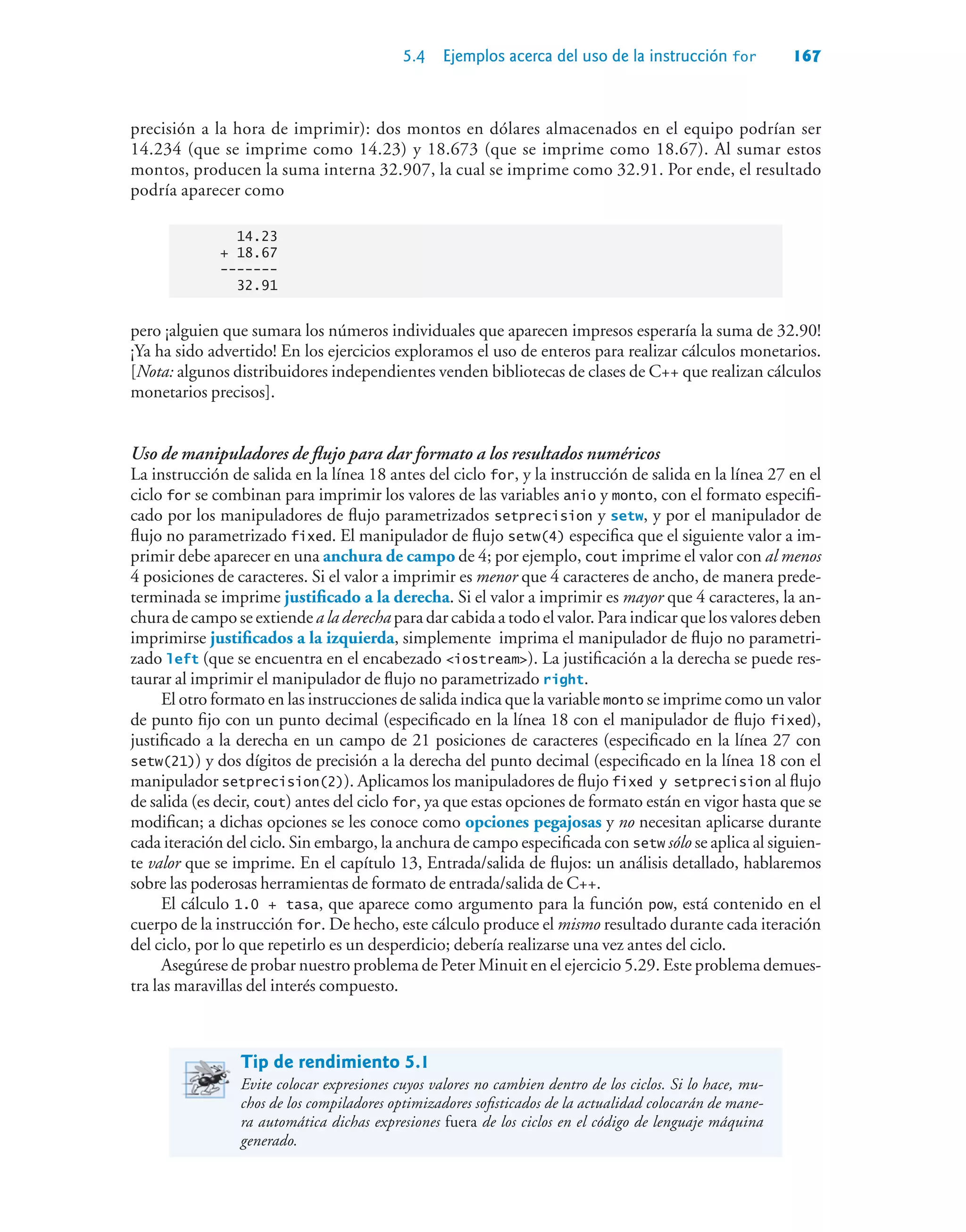 5.4 Ejemplos acerca del uso de la instrucción for 167
precisión a la hora de imprimir): dos montos en dólares almacenados en el equipo podrían ser
14.234 (que se imprime como 14.23) y 18.673 (que se imprime como 18.67). Al sumar estos
montos, producen la suma interna 32.907, la cual se imprime como 32.91. Por ende, el resultado
podría aparecer como
14.23
+ 18.67
-------
32.91
pero ¡alguien que sumara los números individuales que aparecen impresos esperaría la suma de 32.90!
¡Ya ha sido advertido! En los ejercicios exploramos el uso de enteros para realizar cálculos monetarios.
[Nota: algunos distribuidores independientes venden bibliotecas de clases de C++ que realizan cálculos
monetarios precisos].
Uso de manipuladores de flujo para dar formato a los resultados numéricos
La instrucción de salida en la línea 18 antes del ciclo for, y la instrucción de salida en la línea 27 en el
ciclo for se combinan para imprimir los valores de las variables anio y monto, con el formato especifi-
cado por los manipuladores de flujo parametrizados setprecision y setw, y por el manipulador de
flujo no parametrizado fixed. El manipulador de flujo setw(4) especifica que el siguiente valor a im-
primir debe aparecer en una anchura de campo de 4; por ejemplo, cout imprime el valor con al menos
4 posiciones de caracteres. Si el valor a imprimir es menor que 4 caracteres de ancho, de manera prede-
terminada se imprime justificado a la derecha. Si el valor a imprimir es mayor que 4 caracteres, la an-
chura de campo se extiende a la derecha para dar cabida a todo el valor. Para indicar que los valores deben
imprimirse justificados a la izquierda, simplemente imprima el manipulador de flujo no parametri-
zado left (que se encuentra en el encabezado iostream). La justificación a la derecha se puede res-
taurar al imprimir el manipulador de flujo no parametrizado right.
El otro formato en las instrucciones de salida indica que la variable monto se imprime como un valor
de punto fijo con un punto decimal (especificado en la línea 18 con el manipulador de flujo fixed),
justificado a la derecha en un campo de 21 posiciones de caracteres (especificado en la línea 27 con
setw(21)) y dos dígitos de precisión a la derecha del punto decimal (especificado en la línea 18 con el
manipulador setprecision(2)). Aplicamos los manipuladores de flujo fixed y setprecision al flujo
de salida (es decir, cout) antes del ciclo for, ya que estas opciones de formato están en vigor hasta que se
modifican; a dichas opciones se les conoce como opciones pegajosas y no necesitan aplicarse durante
cada iteración del ciclo. Sin embargo, la anchura de campo especificada con setw sólo se aplica al siguien-
te valor que se imprime. En el capítulo 13, Entrada/salida de flujos: un análisis detallado, hablaremos
sobre las poderosas herramientas de formato de entrada/salida de C++.
El cálculo 1.0 + tasa, que aparece como argumento para la función pow, está contenido en el
cuerpo de la instrucción for. De hecho, este cálculo produce el mismo resultado durante cada iteración
del ciclo, por lo que repetirlo es un desperdicio; debería realizarse una vez antes del ciclo.
Asegúrese de probar nuestro problema de Peter Minuit en el ejercicio 5.29. Este problema demues-
tra las maravillas del interés compuesto.
Tip de rendimiento 5.1
Evite colocar expresiones cuyos valores no cambien dentro de los ciclos. Si lo hace, mu-
chos de los compiladores optimizadores sofisticados de la actualidad colocarán de mane-
ra automática dichas expresiones fuera de los ciclos en el código de lenguaje máquina
generado.
 