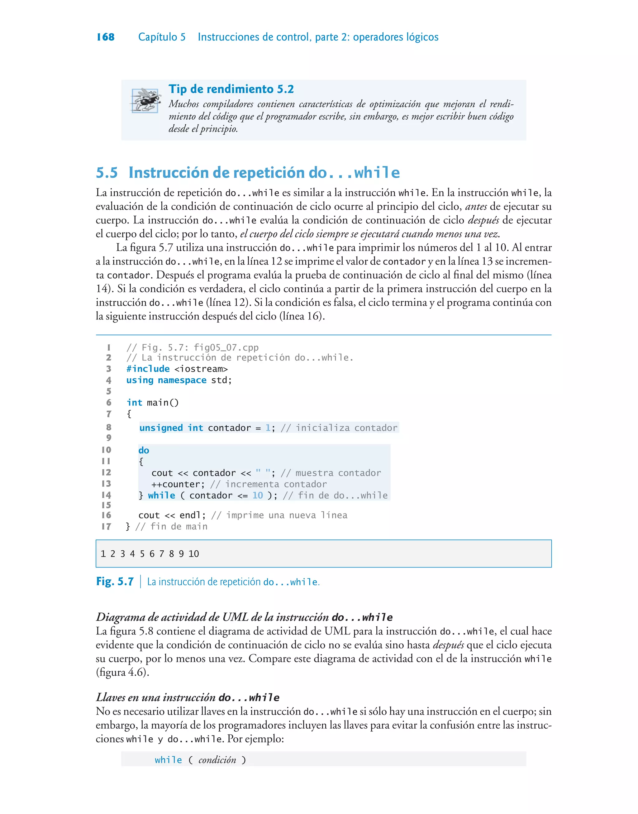 168 Capítulo 5 Instrucciones de control, parte 2: operadores lógicos
Tip de rendimiento 5.2
Muchos compiladores contienen características de optimización que mejoran el rendi-
miento del código que el programador escribe, sin embargo, es mejor escribir buen código
desde el principio.
5.5 Instrucción de repetición do...while
La instrucción de repetición do...while es similar a la instrucción while. En la instrucción while, la
evaluación de la condición de continuación de ciclo ocurre al principio del ciclo, antes de ejecutar su
cuerpo. La instrucción do...while evalúa la condición de continuación de ciclo después de ejecutar
el cuerpo del ciclo; por lo tanto, el cuerpo del ciclo siempre se ejecutará cuando menos una vez.
La figura 5.7 utiliza una instrucción do...while para imprimir los números del 1 al 10. Al entrar
a la instrucción do...while, en la línea 12 se imprime el valor de contador y en la línea 13 se incremen-
ta contador. Después el programa evalúa la prueba de continuación de ciclo al final del mismo (línea
14). Si la condición es verdadera, el ciclo continúa a partir de la primera instrucción del cuerpo en la
instrucción do...while (línea 12). Si la condición es falsa, el ciclo termina y el programa continúa con
la siguiente instrucción después del ciclo (línea 16).
1 // Fig. 5.7: fig05_07.cpp
2 // La instrucción de repetición do...while.
3 #include iostream
4 using namespace std;
5
6 int main()
7 {
8 unsigned int contador = 1; // inicializa contador
9
10 do
11 {
12 cout  contador   ; // muestra contador
13 ++counter; // incrementa contador
14 } while ( contador = 10 ); // fin de do...while
15
16 cout  endl; // imprime una nueva línea
17 } // fin de main
1 2 3 4 5 6 7 8 9 10
Fig. 5.7  La instrucción de repetición do...while.
Diagrama de actividad de UML de la instrucción do...while
La figura 5.8 contiene el diagrama de actividad de UML para la instrucción do...while, el cual hace
evidente que la condición de continuación de ciclo no se evalúa sino hasta después que el ciclo ejecuta
su cuerpo, por lo menos una vez. Compare este diagrama de actividad con el de la instrucción while
(figura 4.6).
Llaves en una instrucción do...while
No es necesario utilizar llaves en la instrucción do...while si sólo hay una instrucción en el cuerpo; sin
embargo, la mayoría de los programadores incluyen las llaves para evitar la confusión entre las instruc-
ciones while y do...while. Por ejemplo:
while ( condición )
 