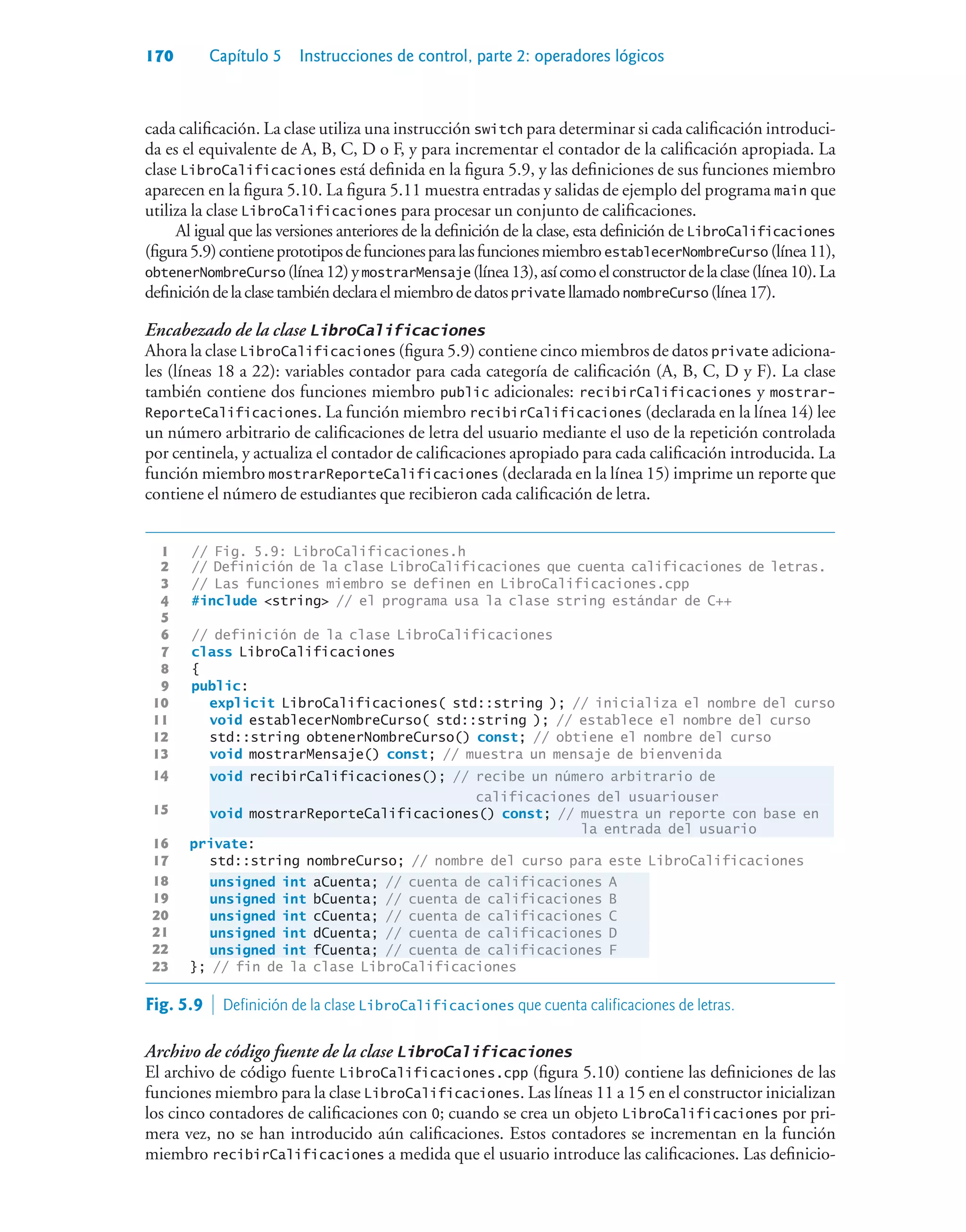 170 Capítulo 5 Instrucciones de control, parte 2: operadores lógicos
cada calificación. La clase utiliza una instrucción switch para determinar si cada calificación introduci-
da es el equivalente de A, B, C, D o F, y para incrementar el contador de la calificación apropiada. La
clase LibroCalificaciones está definida en la figura 5.9, y las definiciones de sus funciones miembro
aparecen en la figura 5.10. La figura 5.11 muestra entradas y salidas de ejemplo del programa main que
utiliza la clase LibroCalificaciones para procesar un conjunto de calificaciones.
Al igual que las versiones anteriores de la definición de la clase, esta definición de LibroCalificaciones
(figura5.9)contieneprototiposdefuncionesparalasfuncionesmiembroestablecerNombreCurso (línea11),
obtenerNombreCurso (línea12)ymostrarMensaje (línea13),asícomoelconstructordelaclase(línea10).La
definicióndelaclasetambiéndeclaraelmiembrodedatosprivate llamadonombreCurso (línea17).
Encabezado de la clase LibroCalificaciones
Ahora la clase LibroCalificaciones (figura 5.9) contiene cinco miembros de datos private adiciona-
les (líneas 18 a 22): variables contador para cada categoría de calificación (A, B, C, D y F). La clase
también contiene dos funciones miembro public adicionales: recibirCalificaciones y mostrar-
ReporteCalificaciones. La función miembro recibirCalificaciones (declarada en la línea 14) lee
un número arbitrario de calificaciones de letra del usuario mediante el uso de la repetición controlada
por centinela, y actualiza el contador de calificaciones apropiado para cada calificación introducida. La
función miembro mostrarReporteCalificaciones (declarada en la línea 15) imprime un reporte que
contiene el número de estudiantes que recibieron cada calificación de letra.
1 // Fig. 5.9: LibroCalificaciones.h
2 // Definición de la clase LibroCalificaciones que cuenta calificaciones de letras.
3 // Las funciones miembro se definen en LibroCalificaciones.cpp
4 #include string // el programa usa la clase string estándar de C++
5
6 // definición de la clase LibroCalificaciones
7 class LibroCalificaciones
8 {
9 public:
10 explicit LibroCalificaciones( std::string ); // inicializa el nombre del curso
11 void establecerNombreCurso( std::string ); // establece el nombre del curso
12 std::string obtenerNombreCurso() const; // obtiene el nombre del curso
13 void mostrarMensaje() const; // muestra un mensaje de bienvenida
14 void recibirCalificaciones(); // recibe un número arbitrario de
calificaciones del usuariouser
15 void mostrarReporteCalificaciones() const; // muestra un reporte con base en
la entrada del usuario
16 private:
17 std::string nombreCurso; // nombre del curso para este LibroCalificaciones
18 unsigned int aCuenta; // cuenta de calificaciones A
19 unsigned int bCuenta; // cuenta de calificaciones B
20 unsigned int cCuenta; // cuenta de calificaciones C
21 unsigned int dCuenta; // cuenta de calificaciones D
22 unsigned int fCuenta; // cuenta de calificaciones F
23 }; // fin de la clase LibroCalificaciones
Fig. 5.9  Definición de la clase LibroCalificaciones que cuenta calificaciones de letras.
Archivo de código fuente de la clase LibroCalificaciones
El archivo de código fuente LibroCalificaciones.cpp (figura 5.10) contiene las definiciones de las
funciones miembro para la clase LibroCalificaciones. Las líneas 11 a 15 en el constructor inicializan
los cinco contadores de calificaciones con 0; cuando se crea un objeto LibroCalificaciones por pri-
mera vez, no se han introducido aún calificaciones. Estos contadores se incrementan en la función
miembro recibirCalificaciones a medida que el usuario introduce las calificaciones. Las definicio-
 