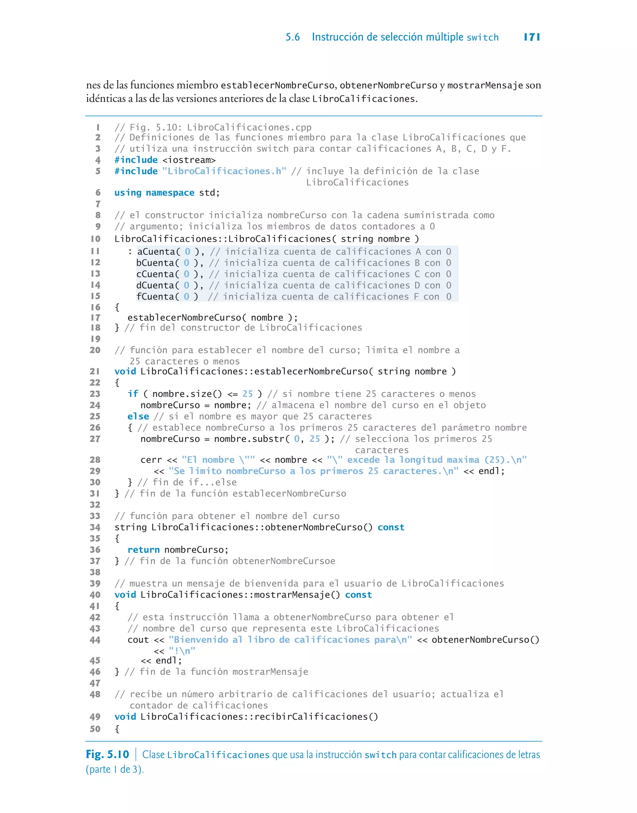 5.6 Instrucción de selección múltiple switch 171
nes de las funciones miembro establecerNombreCurso, obtenerNombreCurso y mostrarMensaje son
idénticas a las de las versiones anteriores de la clase LibroCalificaciones.
1 // Fig. 5.10: LibroCalificaciones.cpp
2 // Definiciones de las funciones miembro para la clase LibroCalificaciones que
3 // utiliza una instrucción switch para contar calificaciones A, B, C, D y F.
4 #include iostream
5 #include LibroCalificaciones.h // incluye la definición de la clase
LibroCalificaciones
6 using namespace std;
7
8 // el constructor inicializa nombreCurso con la cadena suministrada como
9 // argumento; inicializa los miembros de datos contadores a 0
10 LibroCalificaciones::LibroCalificaciones( string nombre )
11 : aCuenta( 0 ), // inicializa cuenta de calificaciones A con 0
12 bCuenta( 0 ), // inicializa cuenta de calificaciones B con 0
13 cCuenta( 0 ), // inicializa cuenta de calificaciones C con 0
14 dCuenta( 0 ), // inicializa cuenta de calificaciones D con 0
15 fCuenta( 0 ) // inicializa cuenta de calificaciones F con 0
16 {
17 establecerNombreCurso( nombre );
18 } // fin del constructor de LibroCalificaciones
19
20 // función para establecer el nombre del curso; limita el nombre a
25 caracteres o menos
21 void LibroCalificaciones::establecerNombreCurso( string nombre )
22 {
23 if ( nombre.size() = 25 ) // si nombre tiene 25 caracteres o menos
24 nombreCurso = nombre; // almacena el nombre del curso en el objeto
25 else // si el nombre es mayor que 25 caracteres
26 { // establece nombreCurso a los primeros 25 caracteres del parámetro nombre
27 nombreCurso = nombre.substr( 0, 25 ); // selecciona los primeros 25
caracteres
28 cerr  El nombre   nombre   excede la longitud maxima (25).n
29  Se limito nombreCurso a los primeros 25 caracteres.n  endl;
30 } // fin de if...else
31 } // fin de la función establecerNombreCurso
32
33 // función para obtener el nombre del curso
34 string LibroCalificaciones::obtenerNombreCurso() const
35 {
36 return nombreCurso;
37 } // fin de la función obtenerNombreCursoe
38
39 // muestra un mensaje de bienvenida para el usuario de LibroCalificaciones
40 void LibroCalificaciones::mostrarMensaje() const
41 {
42 // esta instrucción llama a obtenerNombreCurso para obtener el
43 // nombre del curso que representa este LibroCalificaciones
44 cout  Bienvenido al libro de calificaciones paran  obtenerNombreCurso()
 !n
45  endl;
46 } // fin de la función mostrarMensaje
47
48 // recibe un número arbitrario de calificaciones del usuario; actualiza el
contador de calificaciones
49 void LibroCalificaciones::recibirCalificaciones()
50 {
Fig. 5.10  Clase LibroCalificaciones que usa la instrucción switch para contar calificaciones de letras
(parte 1 de 3).
 