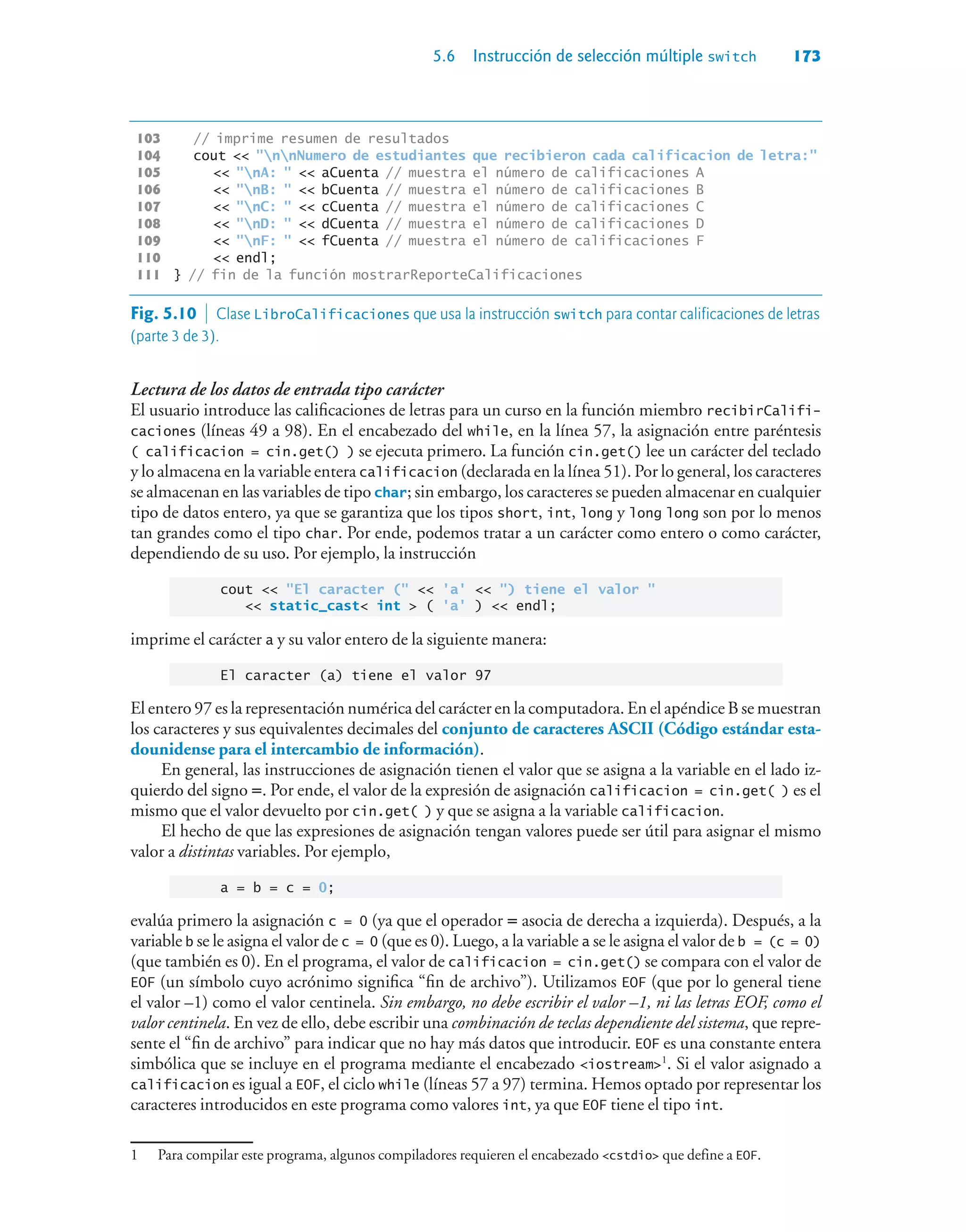 5.6 Instrucción de selección múltiple switch 173
103 // imprime resumen de resultados
104 cout  nnNumero de estudiantes que recibieron cada calificacion de letra:
105  nA:   aCuenta // muestra el número de calificaciones A
106  nB:   bCuenta // muestra el número de calificaciones B
107  nC:   cCuenta // muestra el número de calificaciones C
108  nD:   dCuenta // muestra el número de calificaciones D
109  nF:   fCuenta // muestra el número de calificaciones F
110  endl;
111 } // fin de la función mostrarReporteCalificaciones
Lectura de los datos de entrada tipo carácter
El usuario introduce las calificaciones de letras para un curso en la función miembro recibirCalifi-
caciones (líneas 49 a 98). En el encabezado del while, en la línea 57, la asignación entre paréntesis
( calificacion = cin.get() ) se ejecuta primero. La función cin.get() lee un carácter del teclado
y lo almacena en la variable entera calificacion (declarada en la línea 51). Por lo general, los caracteres
se almacenan en las variables de tipo char; sin embargo, los caracteres se pueden almacenar en cualquier
tipo de datos entero, ya que se garantiza que los tipos short, int, long y long long son por lo menos
tan grandes como el tipo char. Por ende, podemos tratar a un carácter como entero o como carácter,
dependiendo de su uso. Por ejemplo, la instrucción
cout  El caracter (  'a'  ) tiene el valor 
 static_cast int  ( 'a' )  endl;
imprime el carácter a y su valor entero de la siguiente manera:
El caracter (a) tiene el valor 97
El entero 97 es la representación numérica del carácter en la computadora. En el apéndice B se muestran
los caracteres y sus equivalentes decimales del conjunto de caracteres ASCII (Código estándar esta-
dounidense para el intercambio de información).
En general, las instrucciones de asignación tienen el valor que se asigna a la variable en el lado iz-
quierdo del signo =. Por ende, el valor de la expresión de asignación calificacion = cin.get( ) es el
mismo que el valor devuelto por cin.get( ) y que se asigna a la variable calificacion.
El hecho de que las expresiones de asignación tengan valores puede ser útil para asignar el mismo
valor a distintas variables. Por ejemplo,
a = b = c = 0;
evalúa primero la asignación c = 0 (ya que el operador = asocia de derecha a izquierda). Después, a la
variable b se le asigna el valor de c = 0 (que es 0). Luego, a la variable a se le asigna el valor de b = (c = 0)
(que también es 0). En el programa, el valor de calificacion = cin.get() se compara con el valor de
EOF (un símbolo cuyo acrónimo significa “fin de archivo”). Utilizamos EOF (que por lo general tiene
el valor –1) como el valor centinela. Sin embargo, no debe escribir el valor –1, ni las letras EOF, como el
valor centinela. En vez de ello, debe escribir una combinación de teclas dependiente del sistema, que repre-
sente el “fin de archivo” para indicar que no hay más datos que introducir. EOF es una constante entera
simbólica que se incluye en el programa mediante el encabezado iostream1
. Si el valor asignado a
calificacion es igual a EOF, el ciclo while (líneas 57 a 97) termina. Hemos optado por representar los
caracteres introducidos en este programa como valores int, ya que EOF tiene el tipo int.
1 Para compilar este programa, algunos compiladores requieren el encabezado cstdio que define a EOF.
Fig. 5.10  Clase LibroCalificaciones que usa la instrucción switch para contar calificaciones de letras
(parte 3 de 3).
 