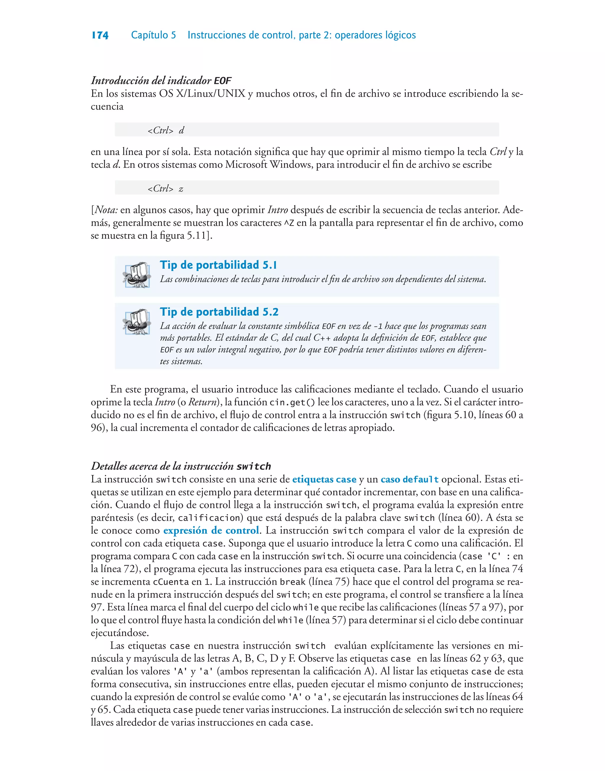 174 Capítulo 5 Instrucciones de control, parte 2: operadores lógicos
Introducción del indicador EOF
En los sistemas OS X/Linux/UNIX y muchos otros, el fin de archivo se introduce escribiendo la se-
cuencia
Ctrl d
en una línea por sí sola. Esta notación significa que hay que oprimir al mismo tiempo la tecla Ctrl y la
tecla d. En otros sistemas como Microsoft Windows, para introducir el fin de archivo se escribe
Ctrl z
[Nota: en algunos casos, hay que oprimir Intro después de escribir la secuencia de teclas anterior. Ade-
más, generalmente se muestran los caracteres ^Z en la pantalla para representar el fin de archivo, como
se muestra en la figura 5.11].
Tip de portabilidad 5.1
Las combinaciones de teclas para introducir el fin de archivo son dependientes del sistema.
Tip de portabilidad 5.2
La acción de evaluar la constante simbólica EOF en vez de -1 hace que los programas sean
más portables. El estándar de C, del cual C++ adopta la definición de EOF, establece que
EOF es un valor integral negativo, por lo que EOF podría tener distintos valores en diferen-
tes sistemas.
En este programa, el usuario introduce las calificaciones mediante el teclado. Cuando el usuario
oprime la tecla Intro (o Return), la función cin.get() lee los caracteres, uno a la vez. Si el carácter intro-
ducido no es el fin de archivo, el flujo de control entra a la instrucción switch (figura 5.10, líneas 60 a
96), la cual incrementa el contador de calificaciones de letras apropiado.
Detalles acerca de la instrucción switch
La instrucción switch consiste en una serie de etiquetas case y un caso default opcional. Estas eti-
quetas se utilizan en este ejemplo para determinar qué contador incrementar, con base en una califica-
ción. Cuando el flujo de control llega a la instrucción switch, el programa evalúa la expresión entre
paréntesis (es decir, calificacion) que está después de la palabra clave switch (línea 60). A ésta se
le conoce como expresión de control. La instrucción switch compara el valor de la expresión de
control con cada etiqueta case. Suponga que el usuario introduce la letra C como una calificación. El
programa compara C con cada case en la instrucción switch. Si ocurre una coincidencia (case 'C' : en
la línea 72), el programa ejecuta las instrucciones para esa etiqueta case. Para la letra C, en la línea 74
se incrementa cCuenta en 1. La instrucción break (línea 75) hace que el control del programa se rea-
nude en la primera instrucción después del switch; en este programa, el control se transfiere a la línea
97. Esta línea marca el final del cuerpo del ciclo while que recibe las calificaciones (líneas 57 a 97), por
lo que el control fluye hasta la condición del while (línea 57) para determinar si el ciclo debe continuar
ejecutándose.
Las etiquetas case en nuestra instrucción switch evalúan explícitamente las versiones en mi-
núscula y mayúscula de las letras A, B, C, D y F. Observe las etiquetas case en las líneas 62 y 63, que
evalúan los valores 'A' y 'a' (ambos representan la calificación A). Al listar las etiquetas case de esta
forma consecutiva, sin instrucciones entre ellas, pueden ejecutar el mismo conjunto de instrucciones;
cuando la expresión de control se evalúe como 'A' o 'a', se ejecutarán las instrucciones de las líneas 64
y 65. Cada etiqueta case puede tener varias instrucciones. La instrucción de selección switch no requiere
llaves alrededor de varias instrucciones en cada case.
 