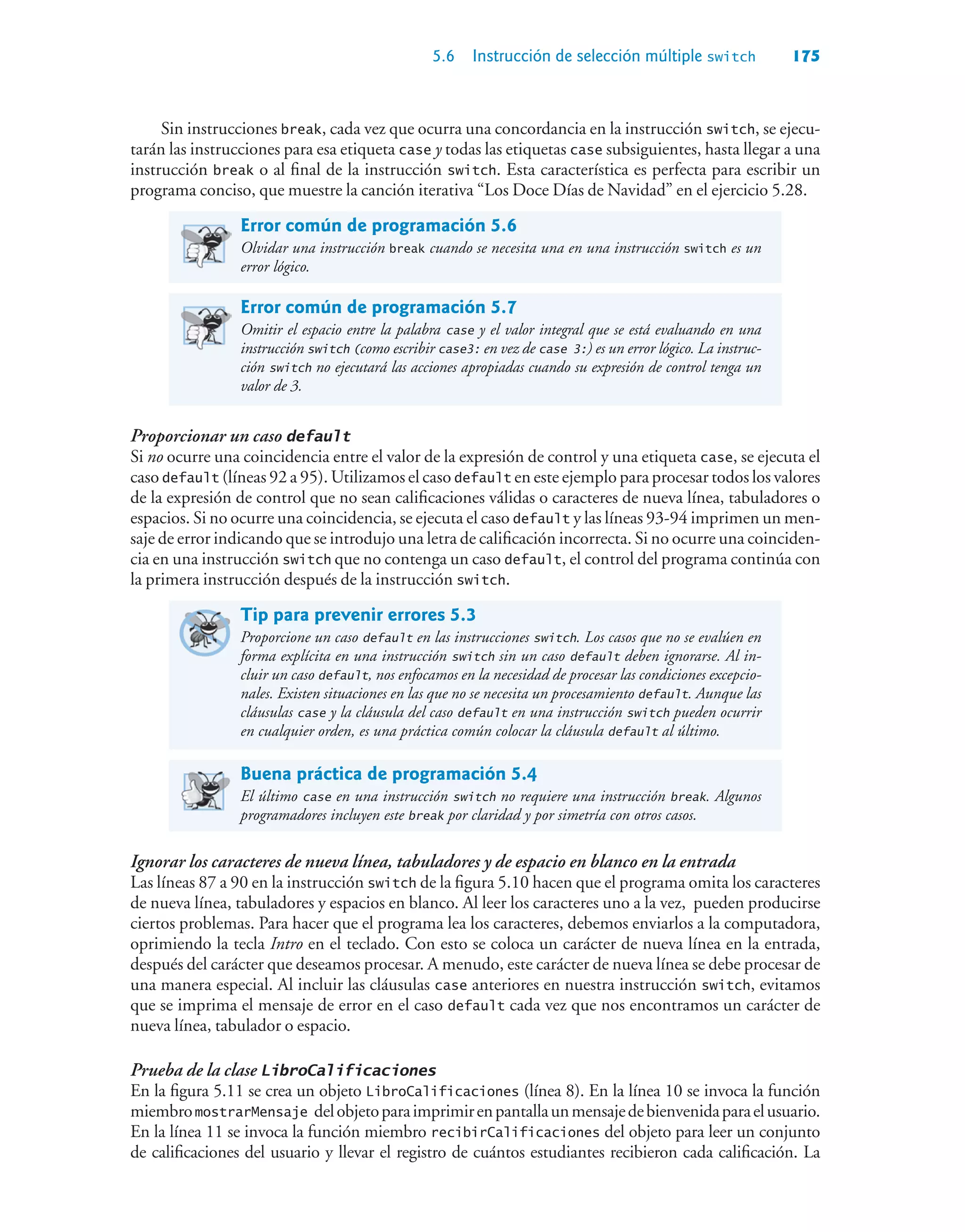 5.6 Instrucción de selección múltiple switch 175
Sin instrucciones break, cada vez que ocurra una concordancia en la instrucción switch, se ejecu-
tarán las instrucciones para esa etiqueta case y todas las etiquetas case subsiguientes, hasta llegar a una
instrucción break o al final de la instrucción switch. Esta característica es perfecta para escribir un
programa conciso, que muestre la canción iterativa “Los Doce Días de Navidad” en el ejercicio 5.28.
Error común de programación 5.6
Olvidar una instrucción break cuando se necesita una en una instrucción switch es un
error lógico.
Error común de programación 5.7
Omitir el espacio entre la palabra case y el valor integral que se está evaluando en una
instrucción switch (como escribir case3: en vez de case 3:) es un error lógico. La instruc-
ción switch no ejecutará las acciones apropiadas cuando su expresión de control tenga un
valor de 3.
Proporcionar un caso default
Si no ocurre una coincidencia entre el valor de la expresión de control y una etiqueta case, se ejecuta el
caso default (líneas 92 a 95). Utilizamos el caso default en este ejemplo para procesar todos los valores
de la expresión de control que no sean calificaciones válidas o caracteres de nueva línea, tabuladores o
espacios. Si no ocurre una coincidencia, se ejecuta el caso default y las líneas 93-94 imprimen un men-
saje de error indicando que se introdujo una letra de calificación incorrecta. Si no ocurre una coinciden-
cia en una instrucción switch que no contenga un caso default, el control del programa continúa con
la primera instrucción después de la instrucción switch.
Tip para prevenir errores 5.3
Proporcione un caso default en las instrucciones switch. Los casos que no se evalúen en
forma explícita en una instrucción switch sin un caso default deben ignorarse. Al in-
cluir un caso default, nos enfocamos en la necesidad de procesar las condiciones excepcio-
nales. Existen situaciones en las que no se necesita un procesamiento default. Aunque las
cláusulas case y la cláusula del caso default en una instrucción switch pueden ocurrir
en cualquier orden, es una práctica común colocar la cláusula default al último.
Buena práctica de programación 5.4
El último case en una instrucción switch no requiere una instrucción break. Algunos
programadores incluyen este break por claridad y por simetría con otros casos.
Ignorar los caracteres de nueva línea, tabuladores y de espacio en blanco en la entrada
Las líneas 87 a 90 en la instrucción switch de la figura 5.10 hacen que el programa omita los caracteres
de nueva línea, tabuladores y espacios en blanco. Al leer los caracteres uno a la vez, pueden producirse
ciertos problemas. Para hacer que el programa lea los caracteres, debemos enviarlos a la computadora,
oprimiendo la tecla Intro en el teclado. Con esto se coloca un carácter de nueva línea en la entrada,
después del carácter que deseamos procesar. A menudo, este carácter de nueva línea se debe procesar de
una manera especial. Al incluir las cláusulas case anteriores en nuestra instrucción switch, evitamos
que se imprima el mensaje de error en el caso default cada vez que nos encontramos un carácter de
nueva línea, tabulador o espacio.
Prueba de la clase LibroCalificaciones
En la figura 5.11 se crea un objeto LibroCalificaciones (línea 8). En la línea 10 se invoca la función
miembromostrarMensaje delobjetoparaimprimirenpantallaunmensajedebienvenidaparaelusuario.
En la línea 11 se invoca la función miembro recibirCalificaciones del objeto para leer un conjunto
de calificaciones del usuario y llevar el registro de cuántos estudiantes recibieron cada calificación. La
 