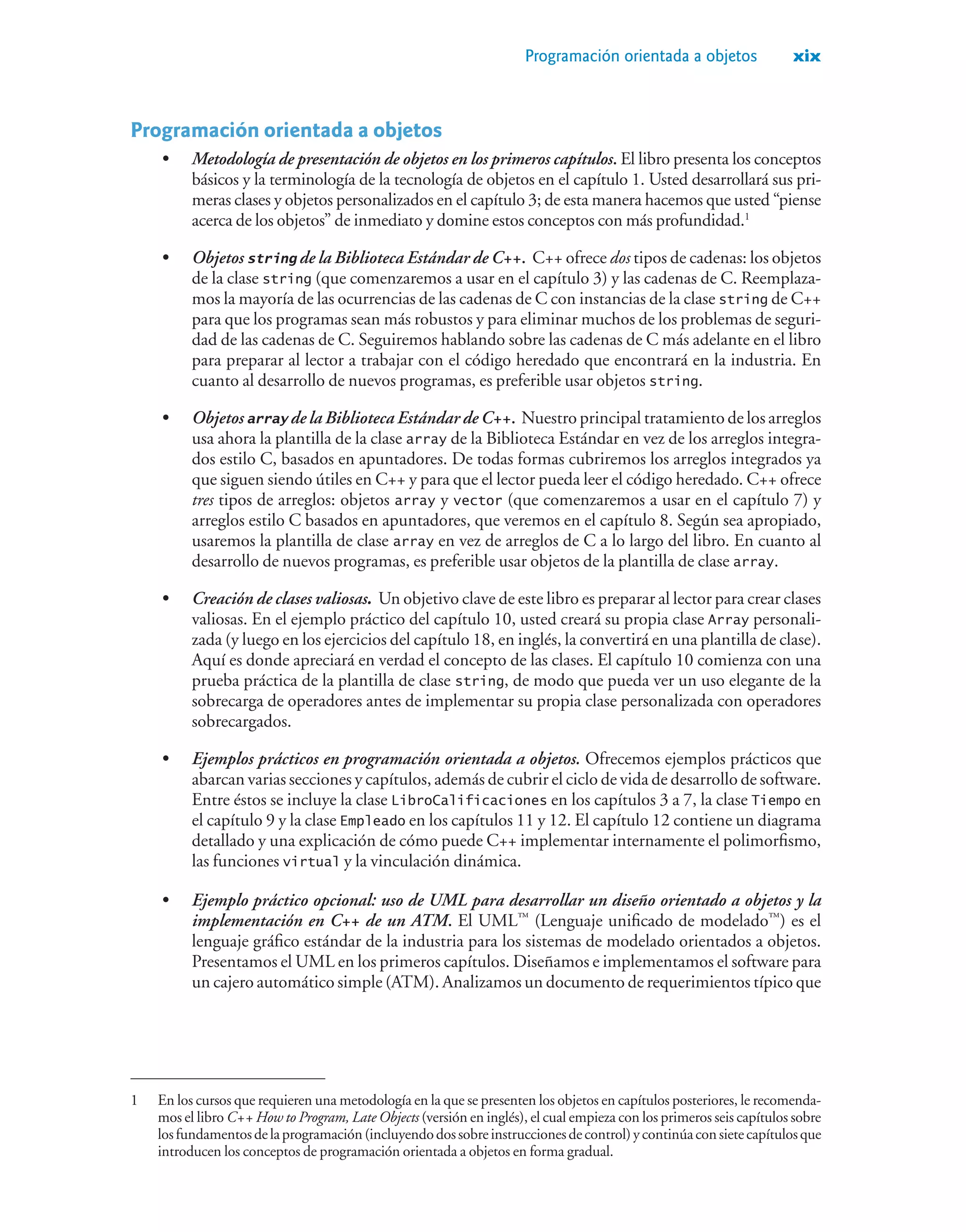Programación orientada a objetos xix
Programación orientada a objetos
• Metodología de presentación de objetos en los primeros capítulos. El libro presenta los conceptos
básicos y la terminología de la tecnología de objetos en el capítulo 1. Usted desarrollará sus pri-
meras clases y objetos personalizados en el capítulo 3; de esta manera hacemos que usted “piense
acerca de los objetos” de inmediato y domine estos conceptos con más profundidad.1
• Objetos string de la Biblioteca Estándar de C++. C++ ofrece dos tipos de cadenas: los objetos
de la clase string (que comenzaremos a usar en el capítulo 3) y las cadenas de C. Reemplaza-
mos la mayoría de las ocurrencias de las cadenas de C con instancias de la clase string de C++
para que los programas sean más robustos y para eliminar muchos de los problemas de seguri-
dad de las cadenas de C. Seguiremos hablando sobre las cadenas de C más adelante en el libro
para preparar al lector a trabajar con el código heredado que encontrará en la industria. En
cuanto al desarrollo de nuevos programas, es preferible usar objetos string.
• Objetos array de la Biblioteca Estándar de C++. Nuestro principal tratamiento de los arreglos
usa ahora la plantilla de la clase array de la Biblioteca Estándar en vez de los arreglos integra-
dos estilo C, basados en apuntadores. De todas formas cubriremos los arreglos integrados ya
que siguen siendo útiles en C++ y para que el lector pueda leer el código heredado. C++ ofrece
tres tipos de arreglos: objetos array y vector (que comenzaremos a usar en el capítulo 7) y
arreglos estilo C basados en apuntadores, que veremos en el capítulo 8. Según sea apropiado,
usaremos la plantilla de clase array en vez de arreglos de C a lo largo del libro. En cuanto al
desarrollo de nuevos programas, es preferible usar objetos de la plantilla de clase array.
• Creación de clases valiosas. Un objetivo clave de este libro es preparar al lector para crear clases
valiosas. En el ejemplo práctico del capítulo 10, usted creará su propia clase Array personali-
zada (y luego en los ejercicios del capítulo 18, en inglés, la convertirá en una plantilla de clase).
Aquí es donde apreciará en verdad el concepto de las clases. El capítulo 10 comienza con una
prueba práctica de la plantilla de clase string, de modo que pueda ver un uso elegante de la
sobrecarga de operadores antes de implementar su propia clase personalizada con operadores
sobrecargados.
• Ejemplos prácticos en programación orientada a objetos. Ofrecemos ejemplos prácticos que
abarcan varias secciones y capítulos, además de cubrir el ciclo de vida de desarrollo de software.
Entre éstos se incluye la clase LibroCalificaciones en los capítulos 3 a 7, la clase Tiempo en
el capítulo 9 y la clase Empleado en los capítulos 11 y 12. El capítulo 12 contiene un diagrama
detallado y una explicación de cómo puede C++ implementar internamente el polimorfismo,
las funciones virtual y la vinculación dinámica.
• Ejemplo práctico opcional: uso de UML para desarrollar un diseño orientado a objetos y la
implementación en C++ de un ATM. El UML™
(Lenguaje unificado de modelado™
) es el
lenguaje gráfico estándar de la industria para los sistemas de modelado orientados a objetos.
Presentamos el UML en los primeros capítulos. Diseñamos e implementamos el software para
un cajero automático simple (ATM). Analizamos un documento de requerimientos típico que
1 En los cursos que requieren una metodología en la que se presenten los objetos en capítulos posteriores, le recomenda-
mos el libro C++ How to Program, Late Objects (versión en inglés), el cual empieza con los primeros seis capítulos sobre
losfundamentosdelaprogramación(incluyendodossobreinstruccionesdecontrol)ycontinúaconsietecapítulosque
introducen los conceptos de programación orientada a objetos en forma gradual.
 