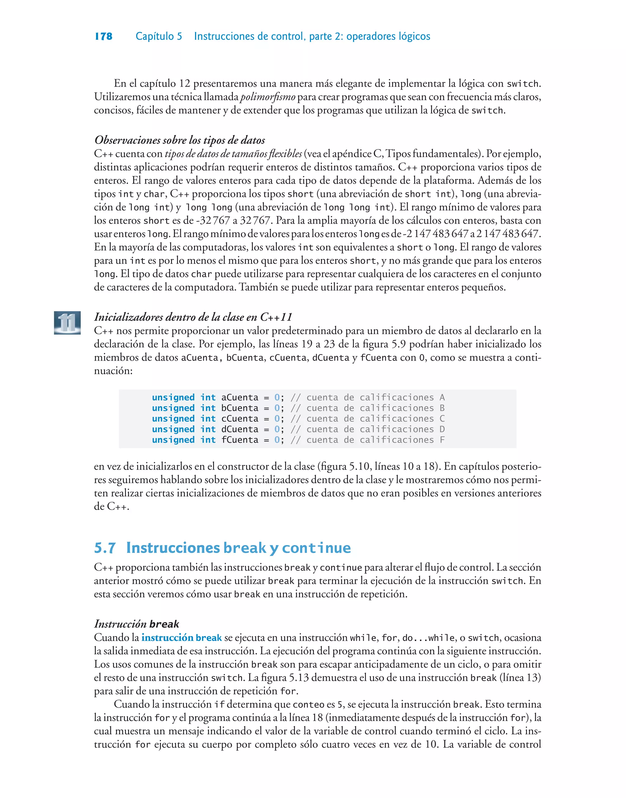 178 Capítulo 5 Instrucciones de control, parte 2: operadores lógicos
En el capítulo 12 presentaremos una manera más elegante de implementar la lógica con switch.
Utilizaremos una técnica llamada polimorfismo para crear programas que sean con frecuencia más claros,
concisos, fáciles de mantener y de extender que los programas que utilizan la lógica de switch.
Observaciones sobre los tipos de datos
C++cuentacontiposdedatosdetamañosflexibles(veaelapéndiceC,Tiposfundamentales).Porejemplo,
distintas aplicaciones podrían requerir enteros de distintos tamaños. C++ proporciona varios tipos de
enteros. El rango de valores enteros para cada tipo de datos depende de la plataforma. Además de los
tipos int y char, C++ proporciona los tipos short (una abreviación de short int), long (una abrevia-
ción de long int) y long long (una abreviación de long long int). El rango mínimo de valores para
los enteros short es de -32767 a 32767. Para la amplia mayoría de los cálculos con enteros, basta con
usarenteroslong.Elrangomínimodevaloresparalosenteroslong esde-2147483647a2147483647.
En la mayoría de las computadoras, los valores int son equivalentes a short o long. El rango de valores
para un int es por lo menos el mismo que para los enteros short, y no más grande que para los enteros
long. El tipo de datos char puede utilizarse para representar cualquiera de los caracteres en el conjunto
de caracteres de la computadora. También se puede utilizar para representar enteros pequeños.
Inicializadores dentro de la clase en C++11
C++ nos permite proporcionar un valor predeterminado para un miembro de datos al declararlo en la
declaración de la clase. Por ejemplo, las líneas 19 a 23 de la figura 5.9 podrían haber inicializado los
miembros de datos aCuenta, bCuenta, cCuenta, dCuenta y fCuenta con 0, como se muestra a conti-
nuación:
unsigned int aCuenta = 0; // cuenta de calificaciones A
unsigned int bCuenta = 0; // cuenta de calificaciones B
unsigned int cCuenta = 0; // cuenta de calificaciones C
unsigned int dCuenta = 0; // cuenta de calificaciones D
unsigned int fCuenta = 0; // cuenta de calificaciones F
en vez de inicializarlos en el constructor de la clase (figura 5.10, líneas 10 a 18). En capítulos posterio-
res seguiremos hablando sobre los inicializadores dentro de la clase y le mostraremos cómo nos permi-
ten realizar ciertas inicializaciones de miembros de datos que no eran posibles en versiones anteriores
de C++.
5.7 Instrucciones break y continue
C++ proporciona también las instrucciones break y continue para alterar el flujo de control. La sección
anterior mostró cómo se puede utilizar break para terminar la ejecución de la instrucción switch. En
esta sección veremos cómo usar break en una instrucción de repetición.
Instrucción break
Cuando la instrucción break se ejecuta en una instrucción while, for, do...while, o switch, ocasiona
la salida inmediata de esa instrucción. La ejecución del programa continúa con la siguiente instrucción.
Los usos comunes de la instrucción break son para escapar anticipadamente de un ciclo, o para omitir
el resto de una instrucción switch. La figura 5.13 demuestra el uso de una instrucción break (línea 13)
para salir de una instrucción de repetición for.
Cuando la instrucción if determina que conteo es 5, se ejecuta la instrucción break. Esto termina
la instrucción for y el programa continúa a la línea 18 (inmediatamente después de la instrucción for), la
cual muestra un mensaje indicando el valor de la variable de control cuando terminó el ciclo. La ins-
trucción for ejecuta su cuerpo por completo sólo cuatro veces en vez de 10. La variable de control
 