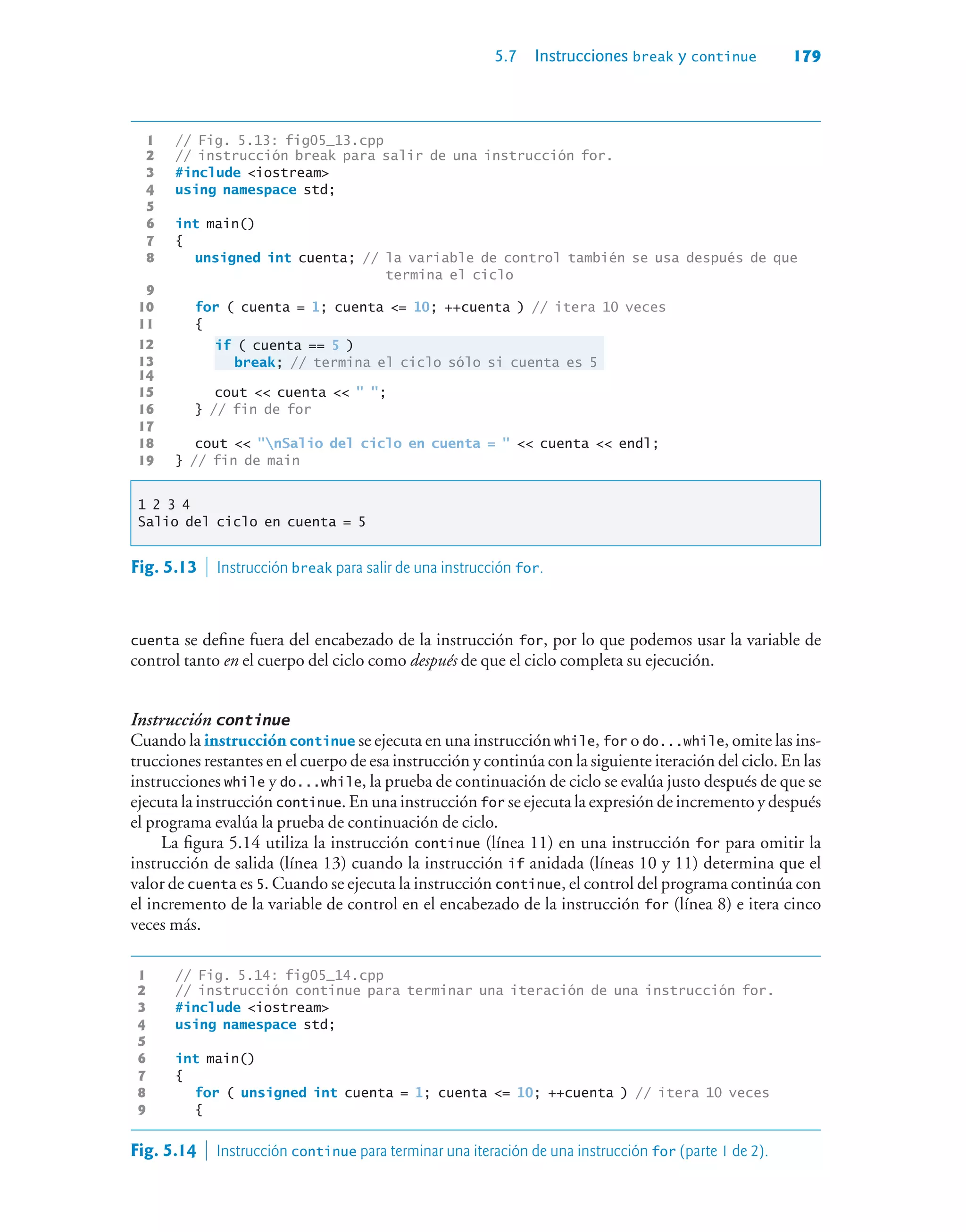 5.7 Instrucciones break y continue 179
1 // Fig. 5.13: fig05_13.cpp
2 // instrucción break para salir de una instrucción for.
3 #include iostream
4 using namespace std;
5
6 int main()
7 {
8 unsigned int cuenta; // la variable de control también se usa después de que
termina el ciclo
9
10 for ( cuenta = 1; cuenta = 10; ++cuenta ) // itera 10 veces
11 {
12 if ( cuenta == 5 )
13 break; // termina el ciclo sólo si cuenta es 5
14
15 cout  cuenta   ;
16 } // fin de for
17
18 cout  nSalio del ciclo en cuenta =   cuenta  endl;
19 } // fin de main
1 2 3 4
Salio del ciclo en cuenta = 5
Fig. 5.13  Instrucción break para salir de una instrucción for.
cuenta se define fuera del encabezado de la instrucción for, por lo que podemos usar la variable de
control tanto en el cuerpo del ciclo como después de que el ciclo completa su ejecución.
Instrucción continue
Cuando la instrucción continue se ejecuta en una instrucción while, for o do...while, omite las ins-
trucciones restantes en el cuerpo de esa instrucción y continúa con la siguiente iteración del ciclo. En las
instrucciones while y do...while, la prueba de continuación de ciclo se evalúa justo después de que se
ejecuta la instrucción continue. En una instrucción for se ejecuta la expresión de incremento y después
el programa evalúa la prueba de continuación de ciclo.
La figura 5.14 utiliza la instrucción continue (línea 11) en una instrucción for para omitir la
instrucción de salida (línea 13) cuando la instrucción if anidada (líneas 10 y 11) determina que el
valor de cuenta es 5. Cuando se ejecuta la instrucción continue, el control del programa continúa con
el incremento de la variable de control en el encabezado de la instrucción for (línea 8) e itera cinco
veces más.
1 // Fig. 5.14: fig05_14.cpp
2 // instrucción continue para terminar una iteración de una instrucción for.
3 #include iostream
4 using namespace std;
5
6 int main()
7 {
8 for ( unsigned int cuenta = 1; cuenta = 10; ++cuenta ) // itera 10 veces
9 {
Fig. 5.14  Instrucción continue para terminar una iteración de una instrucción for (parte 1 de 2).
 