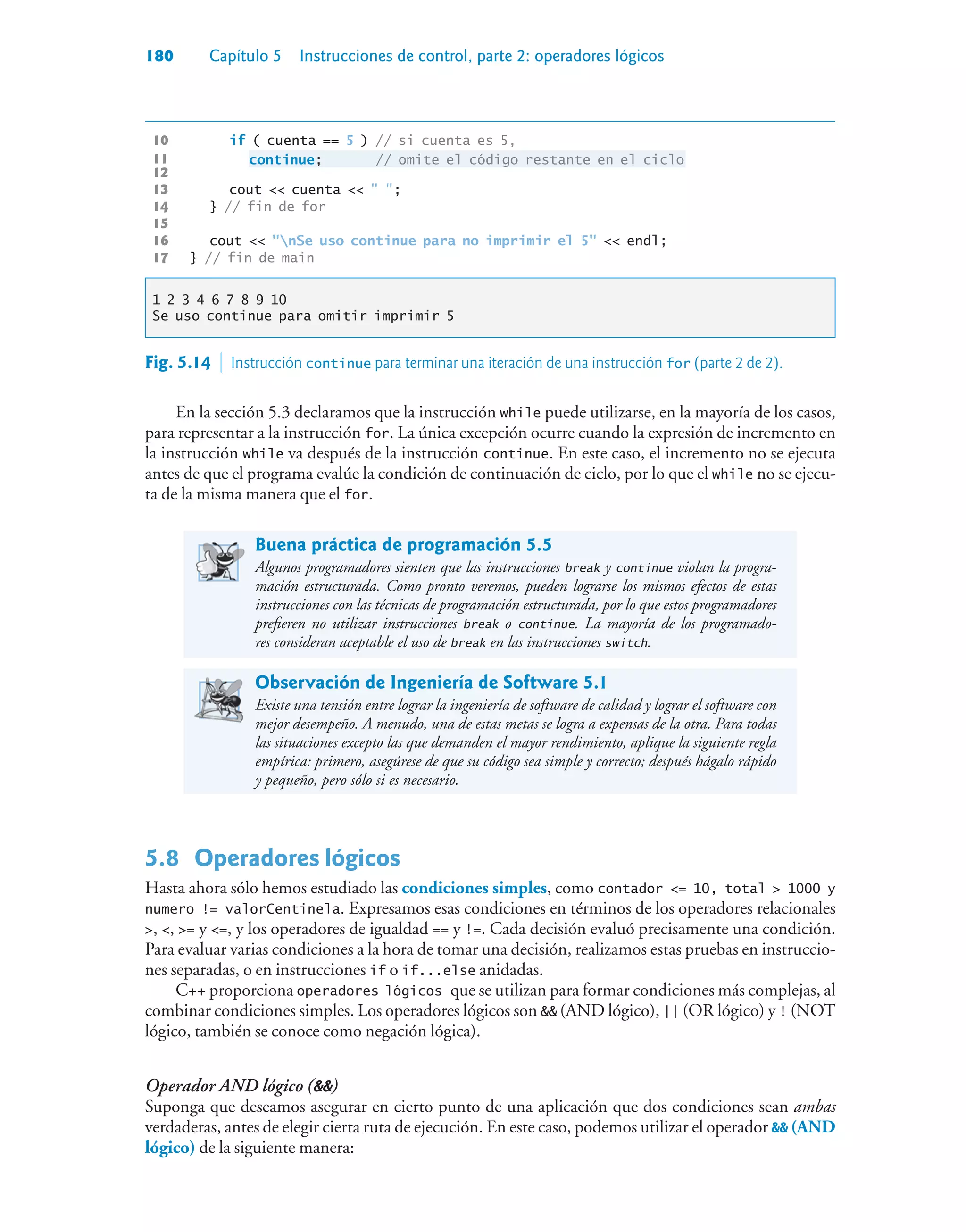 180 Capítulo 5 Instrucciones de control, parte 2: operadores lógicos
10 if ( cuenta == 5 ) // si cuenta es 5,
11 continue; // omite el código restante en el ciclo
12
13 cout  cuenta   ;
14 } // fin de for
15
16 cout  nSe uso continue para no imprimir el 5  endl;
17 } // fin de main
1 2 3 4 6 7 8 9 10
Se uso continue para omitir imprimir 5
En la sección 5.3 declaramos que la instrucción while puede utilizarse, en la mayoría de los casos,
para representar a la instrucción for. La única excepción ocurre cuando la expresión de incremento en
la instrucción while va después de la instrucción continue. En este caso, el incremento no se ejecuta
antes de que el programa evalúe la condición de continuación de ciclo, por lo que el while no se ejecu-
ta de la misma manera que el for.
Buena práctica de programación 5.5
Algunos programadores sienten que las instrucciones break y continue violan la progra-
mación estructurada. Como pronto veremos, pueden lograrse los mismos efectos de estas
instrucciones con las técnicas de programación estructurada, por lo que estos programadores
prefieren no utilizar instrucciones break o continue. La mayoría de los programado-
res consideran aceptable el uso de break en las instrucciones switch.
Observación de Ingeniería de Software 5.1
Existe una tensión entre lograr la ingeniería de software de calidad y lograr el software con
mejor desempeño. A menudo, una de estas metas se logra a expensas de la otra. Para todas
las situaciones excepto las que demanden el mayor rendimiento, aplique la siguiente regla
empírica: primero, asegúrese de que su código sea simple y correcto; después hágalo rápido
y pequeño, pero sólo si es necesario.
5.8 Operadores lógicos
Hasta ahora sólo hemos estudiado las condiciones simples, como contador = 10, total  1000 y
numero != valorCentinela. Expresamos esas condiciones en términos de los operadores relacionales
, , = y =, y los operadores de igualdad == y !=. Cada decisión evaluó precisamente una condición.
Para evaluar varias condiciones a la hora de tomar una decisión, realizamos estas pruebas en instruccio-
nes separadas, o en instrucciones if o if...else anidadas.
C++ proporciona operadores lógicos que se utilizan para formar condiciones más complejas, al
combinar condiciones simples. Los operadores lógicos son  (AND lógico), || (OR lógico) y ! (NOT
lógico, también se conoce como negación lógica).
Operador AND lógico ()
Suponga que deseamos asegurar en cierto punto de una aplicación que dos condiciones sean ambas
verdaderas, antes de elegir cierta ruta de ejecución. En este caso, podemos utilizar el operador  (AND
lógico) de la siguiente manera:
Fig. 5.14  Instrucción continue para terminar una iteración de una instrucción for (parte 2 de 2).
 