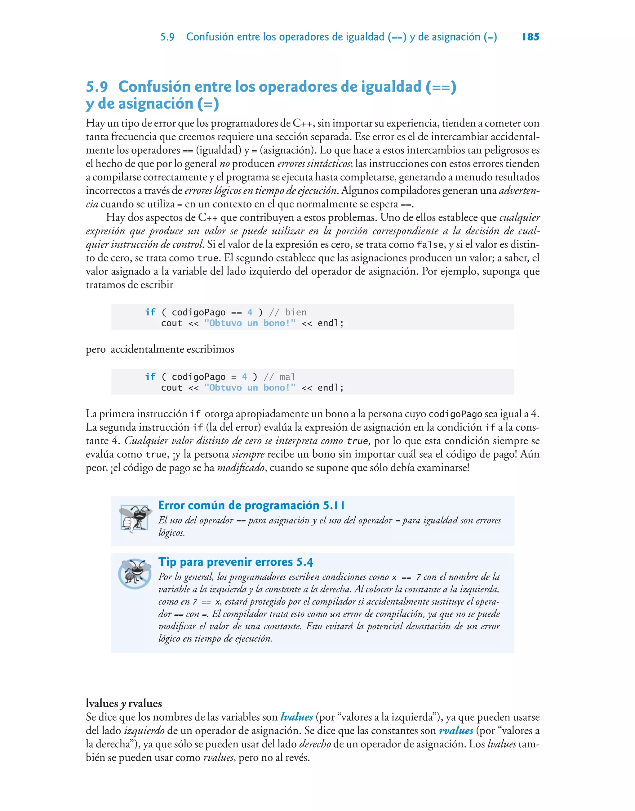5.9 Confusión entre los operadores de igualdad (==) y de asignación (=) 185
5.9 Confusión entre los operadores de igualdad (==)
y de asignación (=)
Hay un tipo de error que los programadores de C++, sin importar su experiencia, tienden a cometer con
tanta frecuencia que creemos requiere una sección separada. Ese error es el de intercambiar accidental-
mente los operadores == (igualdad) y = (asignación). Lo que hace a estos intercambios tan peligrosos es
el hecho de que por lo general no producen errores sintácticos; las instrucciones con estos errores tienden
a compilarse correctamente y el programa se ejecuta hasta completarse, generando a menudo resultados
incorrectos a través de errores lógicos en tiempo de ejecución. Algunos compiladores generan una adverten-
cia cuando se utiliza = en un contexto en el que normalmente se espera ==.
Hay dos aspectos de C++ que contribuyen a estos problemas. Uno de ellos establece que cualquier
expresión que produce un valor se puede utilizar en la porción correspondiente a la decisión de cual-
quier instrucción de control. Si el valor de la expresión es cero, se trata como false, y si el valor es distin-
to de cero, se trata como true. El segundo establece que las asignaciones producen un valor; a saber, el
valor asignado a la variable del lado izquierdo del operador de asignación. Por ejemplo, suponga que
tratamos de escribir
if ( codigoPago == 4 ) // bien
cout  Obtuvo un bono!  endl;
pero accidentalmente escribimos
if ( codigoPago = 4 ) // mal
cout  Obtuvo un bono!  endl;
La primera instrucción if otorga apropiadamente un bono a la persona cuyo codigoPago sea igual a 4.
La segunda instrucción if (la del error) evalúa la expresión de asignación en la condición if a la cons-
tante 4. Cualquier valor distinto de cero se interpreta como true, por lo que esta condición siempre se
evalúa como true, ¡y la persona siempre recibe un bono sin importar cuál sea el código de pago! Aún
peor, ¡el código de pago se ha modificado, cuando se supone que sólo debía examinarse!
Error común de programación 5.11
El uso del operador == para asignación y el uso del operador = para igualdad son errores
lógicos.
Tip para prevenir errores 5.4
Por lo general, los programadores escriben condiciones como x == 7 con el nombre de la
variable a la izquierda y la constante a la derecha. Al colocar la constante a la izquierda,
como en 7 == x, estará protegido por el compilador si accidentalmente sustituye el opera-
dor == con =. El compilador trata esto como un error de compilación, ya que no se puede
modificar el valor de una constante. Esto evitará la potencial devastación de un error
lógico en tiempo de ejecución.
lvalues y rvalues
Se dice que los nombres de las variables son lvalues (por “valores a la izquierda”), ya que pueden usarse
del lado izquierdo de un operador de asignación. Se dice que las constantes son rvalues (por “valores a
la derecha”), ya que sólo se pueden usar del lado derecho de un operador de asignación. Los lvalues tam-
bién se pueden usar como rvalues, pero no al revés.
 