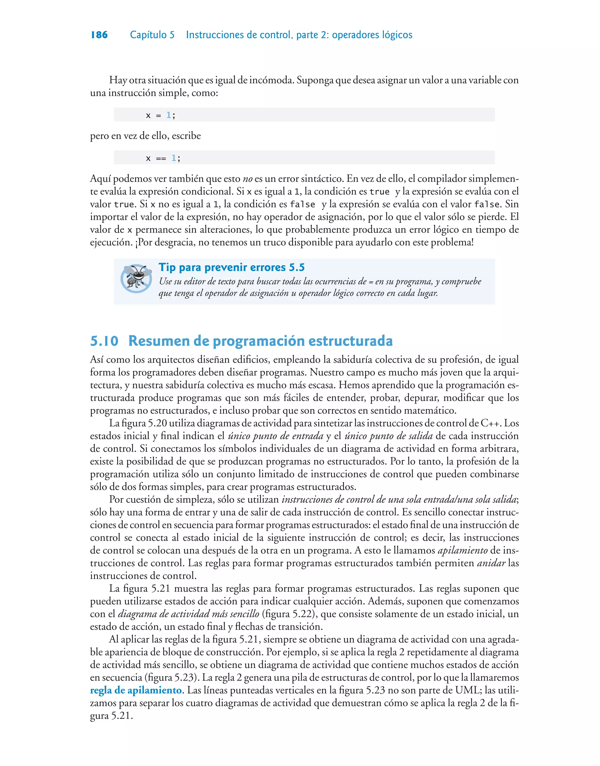 186 Capítulo 5 Instrucciones de control, parte 2: operadores lógicos
Hay otra situación que es igual de incómoda. Suponga que desea asignar un valor a una variable con
una instrucción simple, como:
x = 1;
pero en vez de ello, escribe
x == 1;
Aquí podemos ver también que esto no es un error sintáctico. En vez de ello, el compilador simplemen-
te evalúa la expresión condicional. Si x es igual a 1, la condición es true y la expresión se evalúa con el
valor true. Si x no es igual a 1, la condición es false y la expresión se evalúa con el valor false. Sin
importar el valor de la expresión, no hay operador de asignación, por lo que el valor sólo se pierde. El
valor de x permanece sin alteraciones, lo que probablemente produzca un error lógico en tiempo de
ejecución. ¡Por desgracia, no tenemos un truco disponible para ayudarlo con este problema!
Tip para prevenir errores 5.5
Use su editor de texto para buscar todas las ocurrencias de = en su programa, y compruebe
que tenga el operador de asignación u operador lógico correcto en cada lugar.
5.10 Resumen de programación estructurada
Así como los arquitectos diseñan edificios, empleando la sabiduría colectiva de su profesión, de igual
forma los programadores deben diseñar programas. Nuestro campo es mucho más joven que la arqui-
tectura, y nuestra sabiduría colectiva es mucho más escasa. Hemos aprendido que la programación es-
tructurada produce programas que son más fáciles de entender, probar, depurar, modificar que los
programas no estructurados, e incluso probar que son correctos en sentido matemático.
La figura 5.20 utiliza diagramas de actividad para sintetizar las instrucciones de control de C++. Los
estados inicial y final indican el único punto de entrada y el único punto de salida de cada instrucción
de control. Si conectamos los símbolos individuales de un diagrama de actividad en forma arbitrara,
existe la posibilidad de que se produzcan programas no estructurados. Por lo tanto, la profesión de la
programación utiliza sólo un conjunto limitado de instrucciones de control que pueden combinarse
sólo de dos formas simples, para crear programas estructurados.
Por cuestión de simpleza, sólo se utilizan instrucciones de control de una sola entrada/una sola salida;
sólo hay una forma de entrar y una de salir de cada instrucción de control. Es sencillo conectar instruc-
ciones de control en secuencia para formar programas estructurados: el estado final de una instrucción de
control se conecta al estado inicial de la siguiente instrucción de control; es decir, las instrucciones
de control se colocan una después de la otra en un programa. A esto le llamamos apilamiento de ins-
trucciones de control. Las reglas para formar programas estructurados también permiten anidar las
instrucciones de control.
La figura 5.21 muestra las reglas para formar programas estructurados. Las reglas suponen que
pueden utilizarse estados de acción para indicar cualquier acción. Además, suponen que comenzamos
con el diagrama de actividad más sencillo (figura 5.22), que consiste solamente de un estado inicial, un
estado de acción, un estado final y flechas de transición.
Al aplicar las reglas de la figura 5.21, siempre se obtiene un diagrama de actividad con una agrada-
ble apariencia de bloque de construcción. Por ejemplo, si se aplica la regla 2 repetidamente al diagrama
de actividad más sencillo, se obtiene un diagrama de actividad que contiene muchos estados de acción
en secuencia (figura 5.23). La regla 2 genera una pila de estructuras de control, por lo que la llamaremos
regla de apilamiento. Las líneas punteadas verticales en la figura 5.23 no son parte de UML; las utili-
zamos para separar los cuatro diagramas de actividad que demuestran cómo se aplica la regla 2 de la fi-
gura 5.21.
 