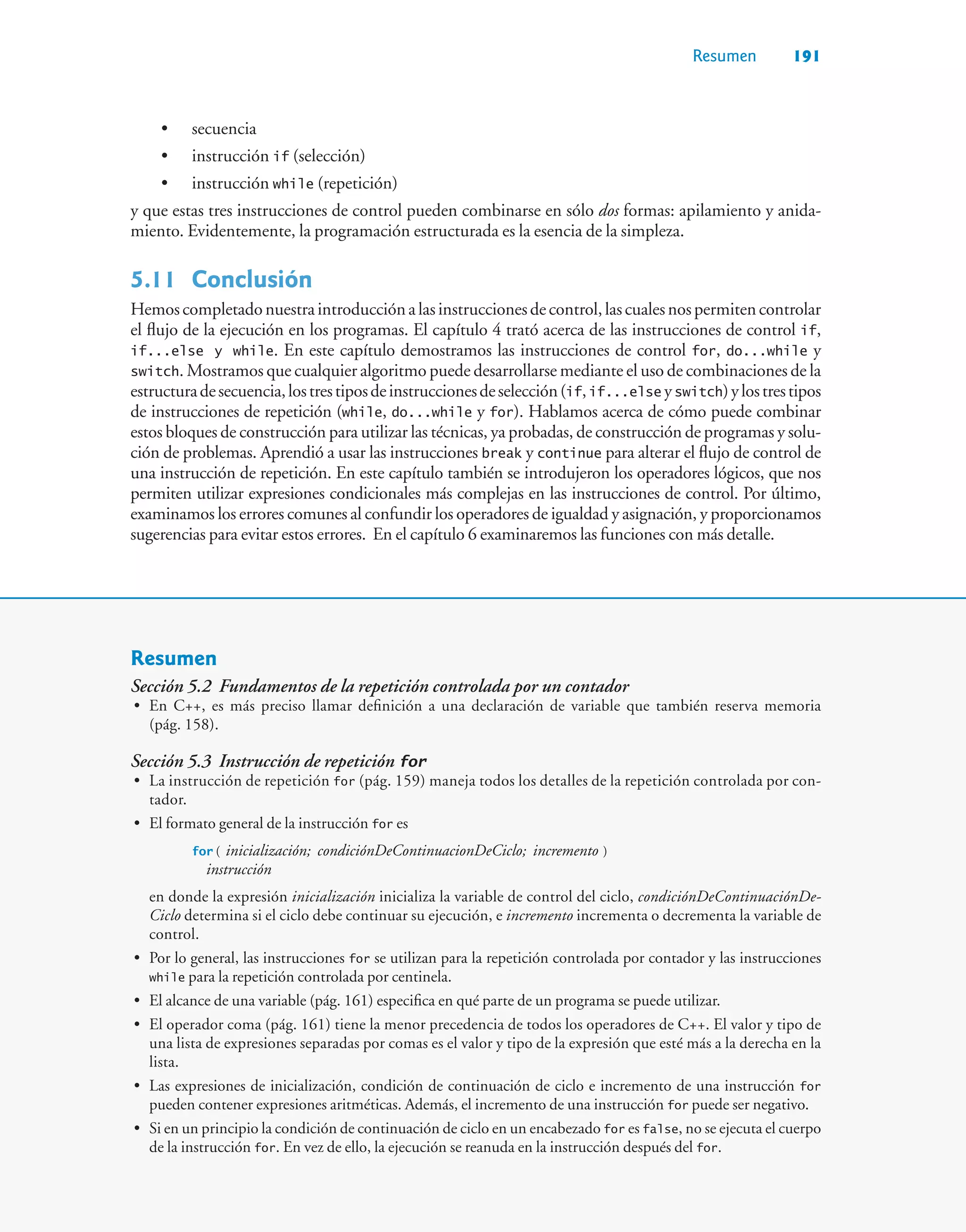 Resumen 191
• secuencia
• instrucción if (selección)
• instrucción while (repetición)
y que estas tres instrucciones de control pueden combinarse en sólo dos formas: apilamiento y anida-
miento. Evidentemente, la programación estructurada es la esencia de la simpleza.
5.11 Conclusión
Hemoscompletadonuestraintroducciónalasinstruccionesdecontrol,lascualesnospermitencontrolar
el flujo de la ejecución en los programas. El capítulo 4 trató acerca de las instrucciones de control if,
if...else y while. En este capítulo demostramos las instrucciones de control for, do...while y
switch. Mostramos que cualquier algoritmo puede desarrollarse mediante el uso de combinaciones de la
estructuradesecuencia,lostrestiposdeinstruccionesdeselección(if,if...else yswitch)ylostrestipos
de instrucciones de repetición (while, do...while y for). Hablamos acerca de cómo puede combinar
estos bloques de construcción para utilizar las técnicas, ya probadas, de construcción de programas y solu-
ción de problemas. Aprendió a usar las instrucciones break y continue para alterar el flujo de control de
una instrucción de repetición. En este capítulo también se introdujeron los operadores lógicos, que nos
permiten utilizar expresiones condicionales más complejas en las instrucciones de control. Por último,
examinamos los errores comunes al confundir los operadores de igualdad y asignación, y proporcionamos
sugerencias para evitar estos errores. En el capítulo 6 examinaremos las funciones con más detalle.
Resumen
Sección 5.2 Fundamentos de la repetición controlada por un contador
• En C++, es más preciso llamar definición a una declaración de variable que también reserva memoria
(pág. 158).
Sección 5.3 Instrucción de repetición for
• La instrucción de repetición for (pág. 159) maneja todos los detalles de la repetición controlada por con-
tador.
• El formato general de la instrucción for es
for ( inicialización; condiciónDeContinuacionDeCiclo; incremento )
instrucción
en donde la expresión inicialización inicializa la variable de control del ciclo, condiciónDeContinuaciónDe-
Ciclo determina si el ciclo debe continuar su ejecución, e incremento incrementa o decrementa la variable de
control.
• Por lo general, las instrucciones for se utilizan para la repetición controlada por contador y las instrucciones
while para la repetición controlada por centinela.
• El alcance de una variable (pág. 161) especifica en qué parte de un programa se puede utilizar.
• El operador coma (pág. 161) tiene la menor precedencia de todos los operadores de C++. El valor y tipo de
una lista de expresiones separadas por comas es el valor y tipo de la expresión que esté más a la derecha en la
lista.
• Las expresiones de inicialización, condición de continuación de ciclo e incremento de una instrucción for
pueden contener expresiones aritméticas. Además, el incremento de una instrucción for puede ser negativo.
• Si en un principio la condición de continuación de ciclo en un encabezado for es false, no se ejecuta el cuerpo
de la instrucción for. En vez de ello, la ejecución se reanuda en la instrucción después del for.
 