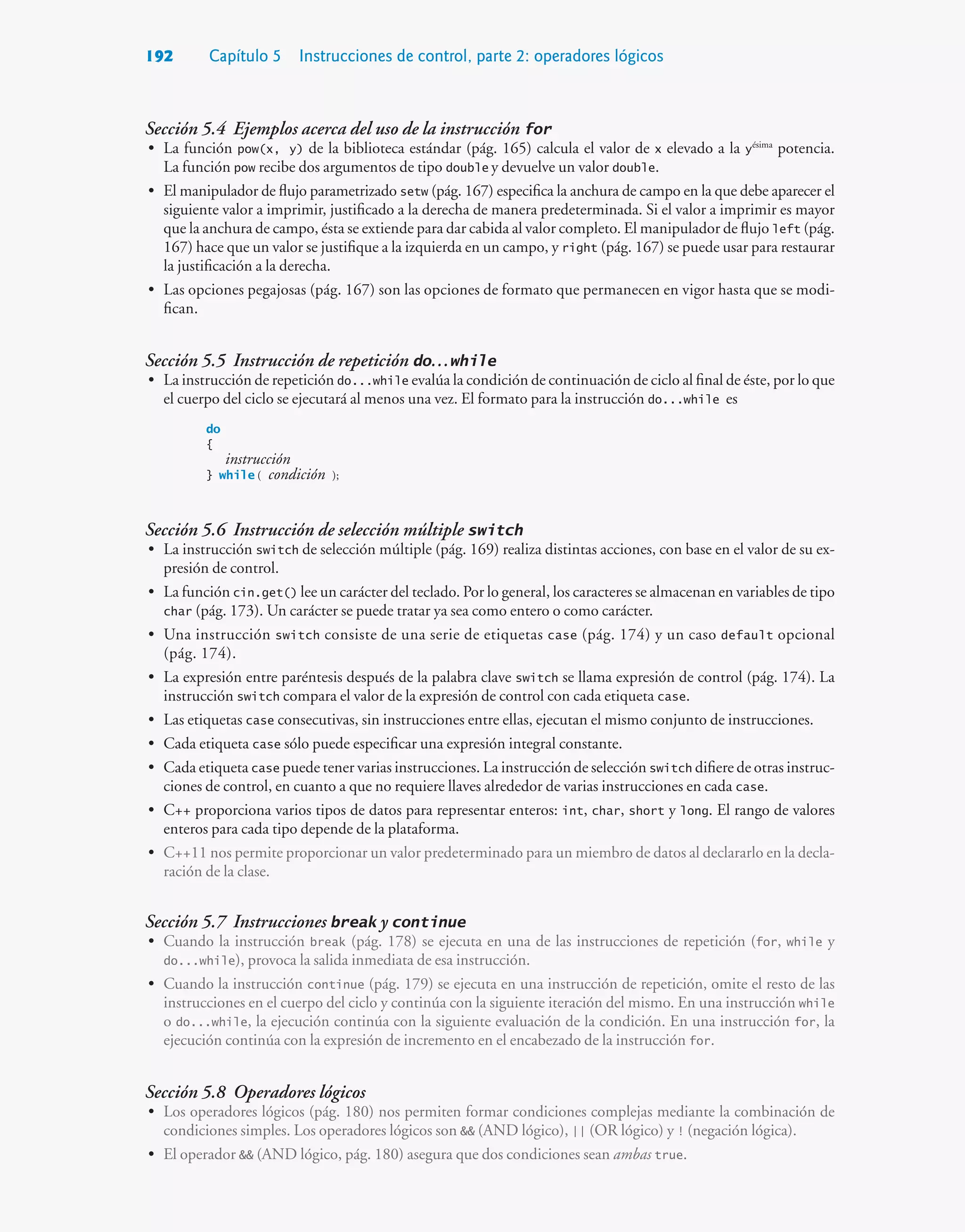 192 Capítulo 5 Instrucciones de control, parte 2: operadores lógicos
Sección 5.4 Ejemplos acerca del uso de la instrucción for
• La función pow(x, y) de la biblioteca estándar (pág. 165) calcula el valor de x elevado a la yésima
potencia.
La función pow recibe dos argumentos de tipo double y devuelve un valor double.
• El manipulador de flujo parametrizado setw (pág. 167) especifica la anchura de campo en la que debe aparecer el
siguiente valor a imprimir, justificado a la derecha de manera predeterminada. Si el valor a imprimir es mayor
que la anchura de campo, ésta se extiende para dar cabida al valor completo. El manipulador de flujo left (pág.
167) hace que un valor se justifique a la izquierda en un campo, y right (pág. 167) se puede usar para restaurar
la justificación a la derecha.
• Las opciones pegajosas (pág. 167) son las opciones de formato que permanecen en vigor hasta que se modi-
fican.
Sección 5.5 Instrucción de repetición do…while
• La instrucción de repetición do...while evalúa la condición de continuación de ciclo al final de éste, por lo que
el cuerpo del ciclo se ejecutará al menos una vez. El formato para la instrucción do...while es
do
{
instrucción
} while ( condición );
Sección 5.6 Instrucción de selección múltiple switch
• La instrucción switch de selección múltiple (pág. 169) realiza distintas acciones, con base en el valor de su ex-
presión de control.
• La función cin.get() lee un carácter del teclado. Por lo general, los caracteres se almacenan en variables de tipo
char (pág. 173). Un carácter se puede tratar ya sea como entero o como carácter.
• Una instrucción switch consiste de una serie de etiquetas case (pág. 174) y un caso default opcional
(pág. 174).
• La expresión entre paréntesis después de la palabra clave switch se llama expresión de control (pág. 174). La
instrucción switch compara el valor de la expresión de control con cada etiqueta case.
• Las etiquetas case consecutivas, sin instrucciones entre ellas, ejecutan el mismo conjunto de instrucciones.
• Cada etiqueta case sólo puede especificar una expresión integral constante.
• Cada etiqueta case puede tener varias instrucciones. La instrucción de selección switch difiere de otras instruc-
ciones de control, en cuanto a que no requiere llaves alrededor de varias instrucciones en cada case.
• C++ proporciona varios tipos de datos para representar enteros: int, char, short y long. El rango de valores
enteros para cada tipo depende de la plataforma.
• C++11 nos permite proporcionar un valor predeterminado para un miembro de datos al declararlo en la decla-
ración de la clase.
Sección 5.7 Instrucciones break y continue
• Cuando la instrucción break (pág. 178) se ejecuta en una de las instrucciones de repetición (for, while y
do...while), provoca la salida inmediata de esa instrucción.
• Cuando la instrucción continue (pág. 179) se ejecuta en una instrucción de repetición, omite el resto de las
instrucciones en el cuerpo del ciclo y continúa con la siguiente iteración del mismo. En una instrucción while
o do...while, la ejecución continúa con la siguiente evaluación de la condición. En una instrucción for, la
ejecución continúa con la expresión de incremento en el encabezado de la instrucción for.
Sección 5.8 Operadores lógicos
• Los operadores lógicos (pág. 180) nos permiten formar condiciones complejas mediante la combinación de
condiciones simples. Los operadores lógicos son  (AND lógico), || (OR lógico) y ! (negación lógica).
• El operador  (AND lógico, pág. 180) asegura que dos condiciones sean ambas true.
 