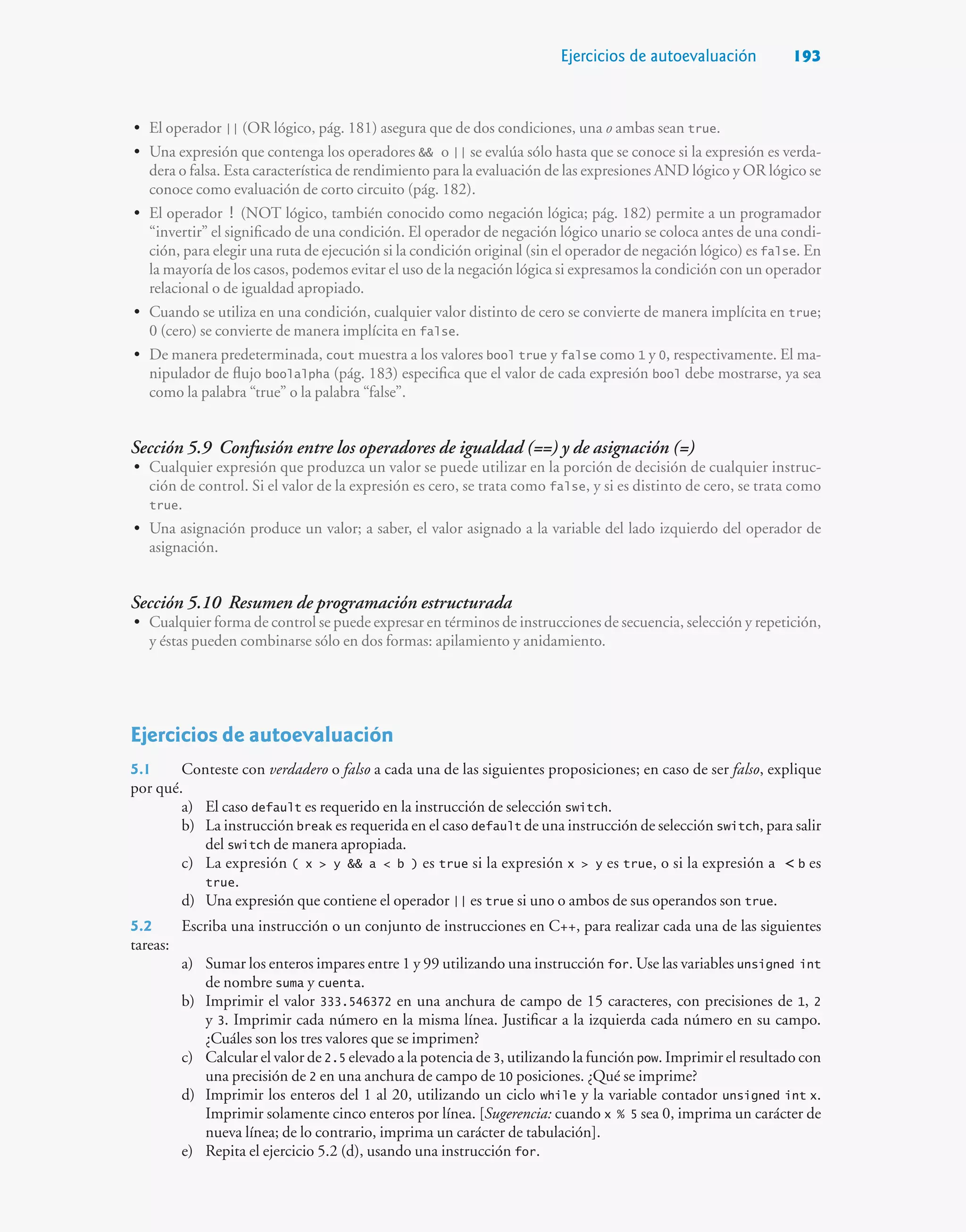 Ejercicios de autoevaluación 193
• El operador || (OR lógico, pág. 181) asegura que de dos condiciones, una o ambas sean true.
• Una expresión que contenga los operadores  o || se evalúa sólo hasta que se conoce si la expresión es verda-
dera o falsa. Esta característica de rendimiento para la evaluación de las expresiones AND lógico y OR lógico se
conoce como evaluación de corto circuito (pág. 182).
• El operador ! (NOT lógico, también conocido como negación lógica; pág. 182) permite a un programador
“invertir” el significado de una condición. El operador de negación lógico unario se coloca antes de una condi-
ción, para elegir una ruta de ejecución si la condición original (sin el operador de negación lógico) es false. En
la mayoría de los casos, podemos evitar el uso de la negación lógica si expresamos la condición con un operador
relacional o de igualdad apropiado.
• Cuando se utiliza en una condición, cualquier valor distinto de cero se convierte de manera implícita en true;
0 (cero) se convierte de manera implícita en false.
• De manera predeterminada, cout muestra a los valores bool true y false como 1 y 0, respectivamente. El ma-
nipulador de flujo boolalpha (pág. 183) especifica que el valor de cada expresión bool debe mostrarse, ya sea
como la palabra “true” o la palabra “false”.
Sección 5.9 Confusión entre los operadores de igualdad (==) y de asignación (=)
• Cualquier expresión que produzca un valor se puede utilizar en la porción de decisión de cualquier instruc-
ción de control. Si el valor de la expresión es cero, se trata como false, y si es distinto de cero, se trata como
true.
• Una asignación produce un valor; a saber, el valor asignado a la variable del lado izquierdo del operador de
asignación.
Sección 5.10 Resumen de programación estructurada
• Cualquier forma de control se puede expresar en términos de instrucciones de secuencia, selección y repetición,
y éstas pueden combinarse sólo en dos formas: apilamiento y anidamiento.
Ejercicios de autoevaluación
5.1 Conteste con verdadero o falso a cada una de las siguientes proposiciones; en caso de ser falso, explique
por qué.
a) El caso default es requerido en la instrucción de selección switch.
b) La instrucción break es requerida en el caso default de una instrucción de selección switch, para salir
del switch de manera apropiada.
c) La expresión ( x  y  a  b ) es true si la expresión x  y es true, o si la expresión a  b es
true.
d) Una expresión que contiene el operador || es true si uno o ambos de sus operandos son true.
5.2 Escriba una instrucción o un conjunto de instrucciones en C++, para realizar cada una de las siguientes
tareas:
a) Sumar los enteros impares entre 1 y 99 utilizando una instrucción for. Use las variables unsigned int
de nombre suma y cuenta.
b) Imprimir el valor 333.546372 en una anchura de campo de 15 caracteres, con precisiones de 1, 2
y 3. Imprimir cada número en la misma línea. Justificar a la izquierda cada número en su campo.
¿Cuáles son los tres valores que se imprimen?
c) Calcular el valor de 2.5 elevado a la potencia de 3, utilizando la función pow. Imprimir el resultado con
una precisión de 2 en una anchura de campo de 10 posiciones. ¿Qué se imprime?
d) Imprimir los enteros del 1 al 20, utilizando un ciclo while y la variable contador unsigned int x.
Imprimir solamente cinco enteros por línea. [Sugerencia: cuando x % 5 sea 0, imprima un carácter de
nueva línea; de lo contrario, imprima un carácter de tabulación].
e) Repita el ejercicio 5.2 (d), usando una instrucción for.
 
