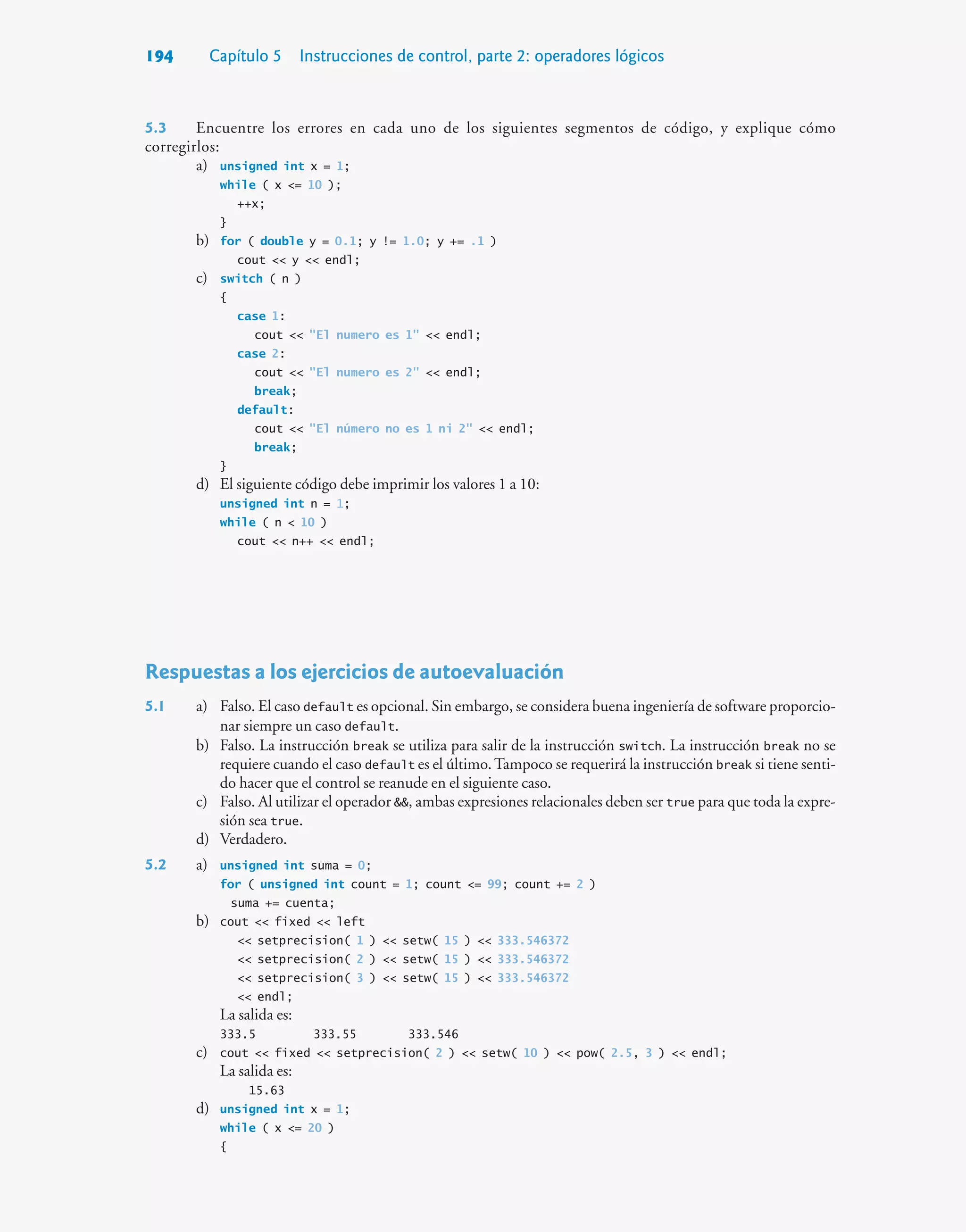 194 Capítulo 5 Instrucciones de control, parte 2: operadores lógicos
5.3 Encuentre los errores en cada uno de los siguientes segmentos de código, y explique cómo
corregirlos:
a) unsigned int x = 1;
while ( x = 10 );
++x;
}
b) for ( double y = 0.1; y != 1.0; y += .1 )
cout  y  endl;
c) switch ( n )
{
case 1:
cout  El numero es 1  endl;
case 2:
cout  El numero es 2  endl;
break;
default:
cout  El número no es 1 ni 2  endl;
break;
}
d) El siguiente código debe imprimir los valores 1 a 10:
unsigned int n = 1;
while ( n  10 )
cout  n++  endl;
Respuestas a los ejercicios de autoevaluación
5.1 a) Falso. El caso default es opcional. Sin embargo, se considera buena ingeniería de software proporcio-
nar siempre un caso default.
b) Falso. La instrucción break se utiliza para salir de la instrucción switch. La instrucción break no se
requiere cuando el caso default es el último.Tampoco se requerirá la instrucción break si tiene senti-
do hacer que el control se reanude en el siguiente caso.
c) Falso. Al utilizar el operador , ambas expresiones relacionales deben ser true para que toda la expre-
sión sea true.
d) Verdadero.
5.2 a) unsigned int suma = 0;
for ( unsigned int count = 1; count = 99; count += 2 )
suma += cuenta;
b) cout  fixed  left
 setprecision( 1 )  setw( 15 )  333.546372
 setprecision( 2 )  setw( 15 )  333.546372
 setprecision( 3 )  setw( 15 )  333.546372
 endl;
La salida es:
333.5 333.55 333.546
c) cout  fixed  setprecision( 2 )  setw( 10 )  pow( 2.5, 3 )  endl;
La salida es:
15.63
d) unsigned int x = 1;
while ( x = 20 )
{
 