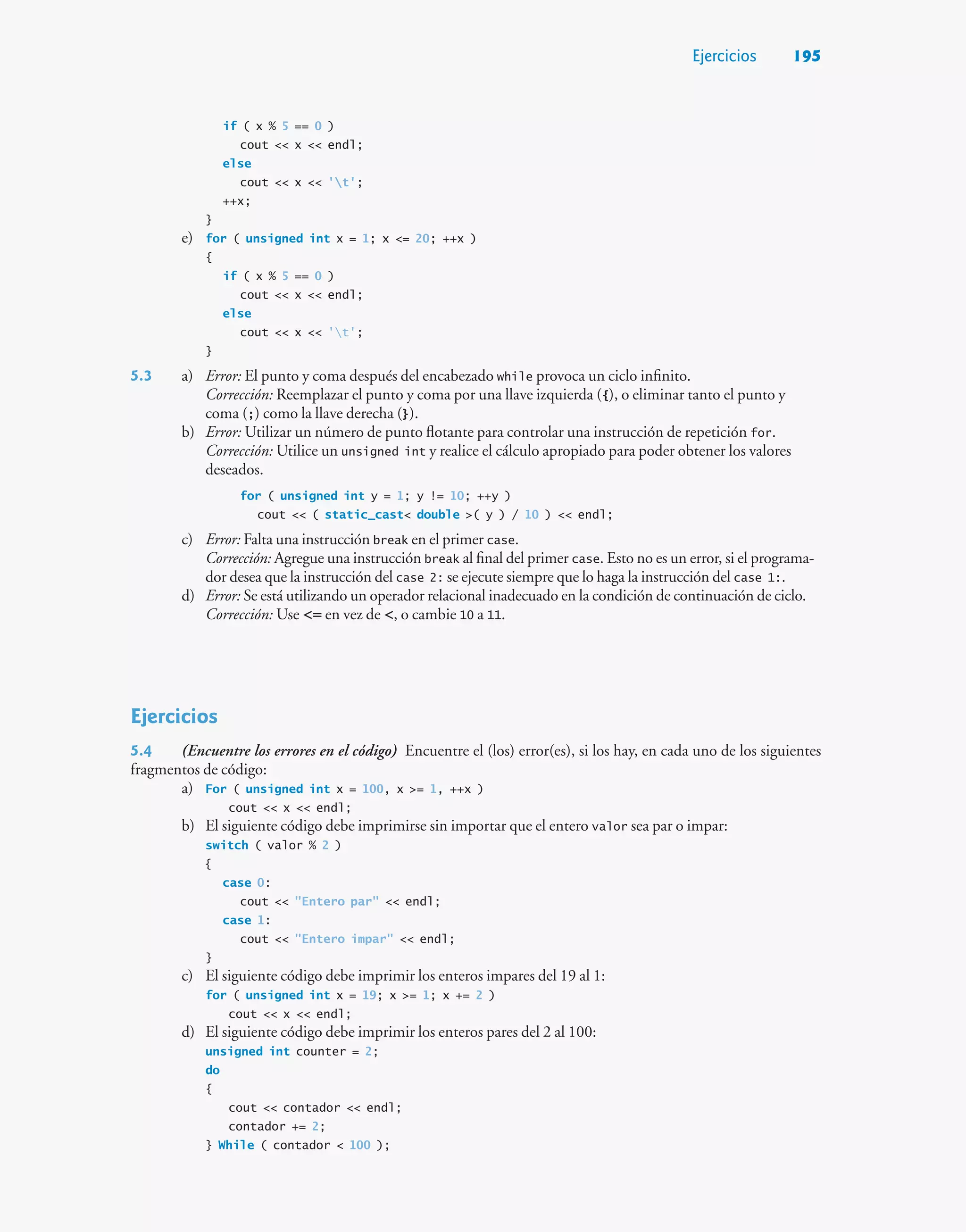 Ejercicios 195
if ( x % 5 == 0 )
cout  x  endl;
else
cout  x  't';
++x;
}
e) for ( unsigned int x = 1; x = 20; ++x )
{
if ( x % 5 == 0 )
cout  x  endl;
else
cout  x  't';
}
5.3 a) Error: El punto y coma después del encabezado while provoca un ciclo infinito.
Corrección: Reemplazar el punto y coma por una llave izquierda ({), o eliminar tanto el punto y
coma (;) como la llave derecha (}).
b) Error: Utilizar un número de punto flotante para controlar una instrucción de repetición for.
Corrección: Utilice un unsigned int y realice el cálculo apropiado para poder obtener los valores
deseados.
for ( unsigned int y = 1; y != 10; ++y )
cout  ( static_cast double ( y ) / 10 )  endl;
c) Error: Falta una instrucción break en el primer case.
Corrección: Agregue una instrucción break al final del primer case. Esto no es un error, si el programa-
dor desea que la instrucción del case 2: se ejecute siempre que lo haga la instrucción del case 1:.
d) Error: Se está utilizando un operador relacional inadecuado en la condición de continuación de ciclo.
Corrección: Use = en vez de , o cambie 10 a 11.
Ejercicios
5.4 (Encuentre los errores en el código) Encuentre el (los) error(es), si los hay, en cada uno de los siguientes
fragmentos de código:
a) For ( unsigned int x = 100, x = 1, ++x )
cout  x  endl;
b) El siguiente código debe imprimirse sin importar que el entero valor sea par o impar:
switch ( valor % 2 )
{
case 0:
cout  Entero par  endl;
case 1:
cout  Entero impar  endl;
}
c) El siguiente código debe imprimir los enteros impares del 19 al 1:
for ( unsigned int x = 19; x = 1; x += 2 )
cout  x  endl;
d) El siguiente código debe imprimir los enteros pares del 2 al 100:
unsigned int counter = 2;
do
{
cout  contador  endl;
contador += 2;
} While ( contador  100 );
 