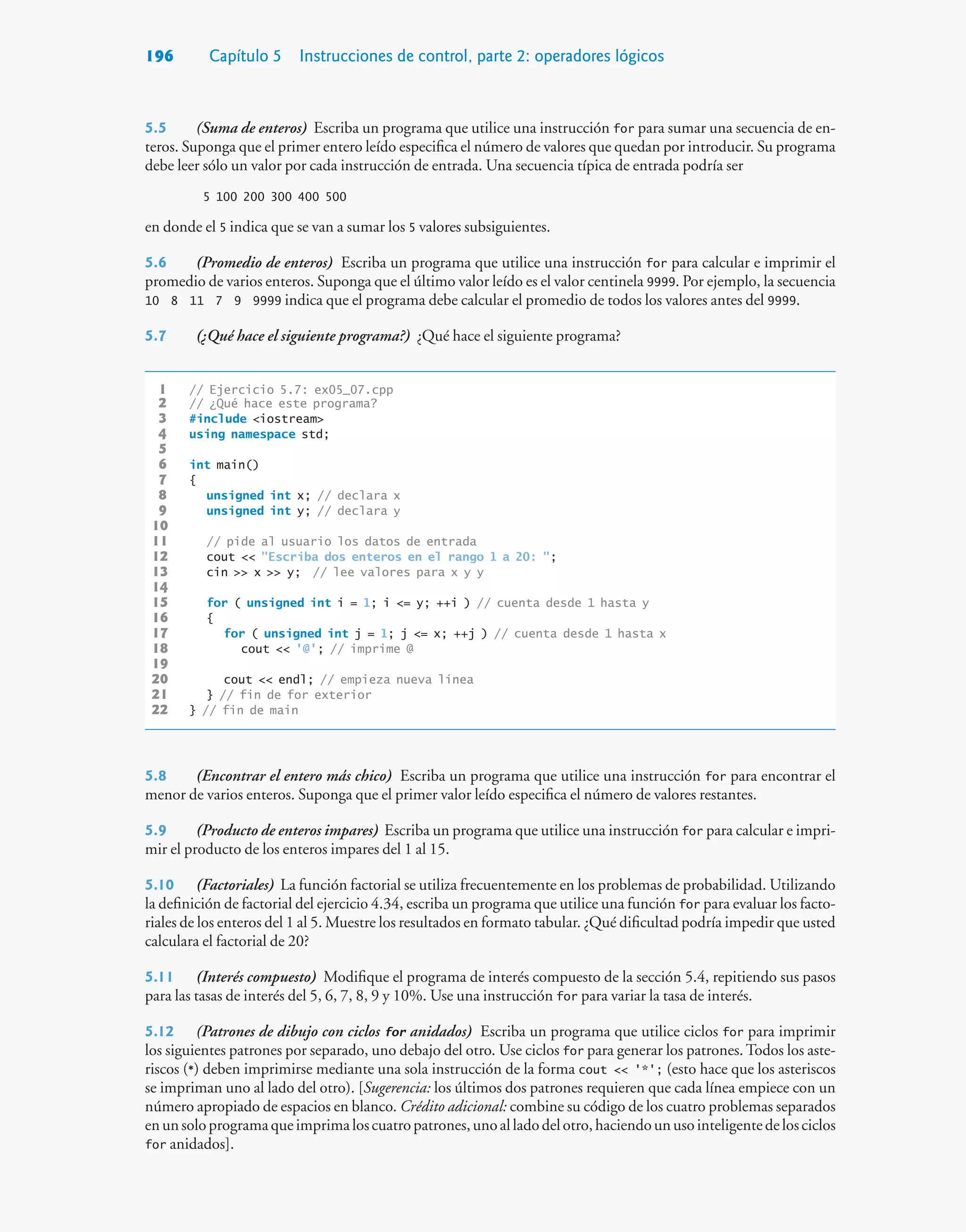 196 Capítulo 5 Instrucciones de control, parte 2: operadores lógicos
5.5 (Suma de enteros) Escriba un programa que utilice una instrucción for para sumar una secuencia de en-
teros. Suponga que el primer entero leído especifica el número de valores que quedan por introducir. Su programa
debe leer sólo un valor por cada instrucción de entrada. Una secuencia típica de entrada podría ser
5 100 200 300 400 500
en donde el 5 indica que se van a sumar los 5 valores subsiguientes.
5.6 (Promedio de enteros) Escriba un programa que utilice una instrucción for para calcular e imprimir el
promedio de varios enteros. Suponga que el último valor leído es el valor centinela 9999. Por ejemplo, la secuencia
10 8 11 7 9 9999 indica que el programa debe calcular el promedio de todos los valores antes del 9999.
5.7 (¿Qué hace el siguiente programa?) ¿Qué hace el siguiente programa?
1 // Ejercicio 5.7: ex05_07.cpp
2 // ¿Qué hace este programa?
3 #include iostream
4 using namespace std;
5
6 int main()
7 {
8 unsigned int x; // declara x
9 unsigned int y; // declara y
10
11 // pide al usuario los datos de entrada
12 cout  Escriba dos enteros en el rango 1 a 20: ;
13 cin  x  y; // lee valores para x y y
14
15 for ( unsigned int i = 1; i = y; ++i ) // cuenta desde 1 hasta y
16 {
17 for ( unsigned int j = 1; j = x; ++j ) // cuenta desde 1 hasta x
18 cout  '@'; // imprime @
19
20 cout  endl; // empieza nueva línea
21 } // fin de for exterior
22 } // fin de main
5.8 (Encontrar el entero más chico) Escriba un programa que utilice una instrucción for para encontrar el
menor de varios enteros. Suponga que el primer valor leído especifica el número de valores restantes.
5.9 (Producto de enteros impares) Escriba un programa que utilice una instrucción for para calcular e impri-
mir el producto de los enteros impares del 1 al 15.
5.10 (Factoriales) La función factorial se utiliza frecuentemente en los problemas de probabilidad. Utilizando
la definición de factorial del ejercicio 4.34, escriba un programa que utilice una función for para evaluar los facto-
riales de los enteros del 1 al 5. Muestre los resultados en formato tabular. ¿Qué dificultad podría impedir que usted
calculara el factorial de 20?
5.11 (Interés compuesto) Modifique el programa de interés compuesto de la sección 5.4, repitiendo sus pasos
para las tasas de interés del 5, 6, 7, 8, 9 y 10%. Use una instrucción for para variar la tasa de interés.
5.12 (Patrones de dibujo con ciclos for anidados) Escriba un programa que utilice ciclos for para imprimir
los siguientes patrones por separado, uno debajo del otro. Use ciclos for para generar los patrones. Todos los aste-
riscos (*) deben imprimirse mediante una sola instrucción de la forma cout  '*'; (esto hace que los asteriscos
se impriman uno al lado del otro). [Sugerencia: los últimos dos patrones requieren que cada línea empiece con un
número apropiado de espacios en blanco. Crédito adicional: combine su código de los cuatro problemas separados
enunsoloprogramaqueimprimaloscuatropatrones,unoalladodelotro,haciendounusointeligentedelosciclos
for anidados].
 