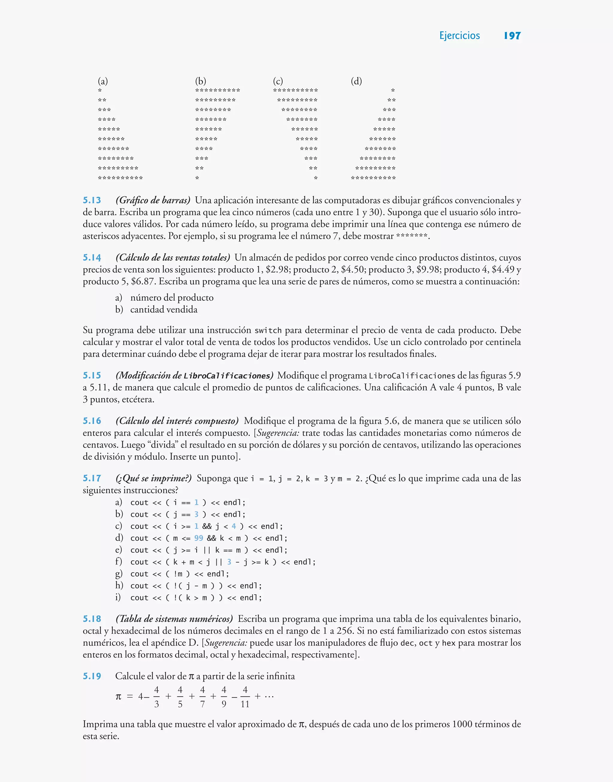 Ejercicios 197
(a) (b) (c) (d)
* ********** ********** *
** ********* ********* **
*** ******** ******** ***
**** ******* ******* ****
***** ****** ****** *****
****** ***** ***** ******
******* **** **** *******
******** *** *** ********
********* ** ** *********
********** * * **********
5.13 (Gráfico de barras) Una aplicación interesante de las computadoras es dibujar gráficos convencionales y
de barra. Escriba un programa que lea cinco números (cada uno entre 1 y 30). Suponga que el usuario sólo intro-
duce valores válidos. Por cada número leído, su programa debe imprimir una línea que contenga ese número de
asteriscos adyacentes. Por ejemplo, si su programa lee el número 7, debe mostrar *******.
5.14 (Cálculo de las ventas totales) Un almacén de pedidos por correo vende cinco productos distintos, cuyos
precios de venta son los siguientes: producto 1, $2.98; producto 2, $4.50; producto 3, $9.98; producto 4, $4.49 y
producto 5, $6.87. Escriba un programa que lea una serie de pares de números, como se muestra a continuación:
a) número del producto
b) cantidad vendida
Su programa debe utilizar una instrucción switch para determinar el precio de venta de cada producto. Debe
calcular y mostrar el valor total de venta de todos los productos vendidos. Use un ciclo controlado por centinela
para determinar cuándo debe el programa dejar de iterar para mostrar los resultados finales.
5.15 (Modificación de LibroCalificaciones) Modifique el programa LibroCalificaciones de las figuras 5.9
a 5.11, de manera que calcule el promedio de puntos de calificaciones. Una calificación A vale 4 puntos, B vale
3 puntos, etcétera.
5.16 (Cálculo del interés compuesto) Modifique el programa de la figura 5.6, de manera que se utilicen sólo
enteros para calcular el interés compuesto. [Sugerencia: trate todas las cantidades monetarias como números de
centavos. Luego “divida” el resultado en su porción de dólares y su porción de centavos, utilizando las operaciones
de división y módulo. Inserte un punto].
5.17 (¿Qué se imprime?) Suponga que i = 1, j = 2, k = 3 y m = 2. ¿Qué es lo que imprime cada una de las
siguientes instrucciones?
a) cout  ( i == 1 )  endl;
b) cout  ( j == 3 )  endl;
c) cout  ( i = 1  j  4 )  endl;
d) cout  ( m = 99  k  m )  endl;
e) cout  ( j = i || k == m )  endl;
f) cout  ( k + m  j || 3 - j = k )  endl;
g) cout  ( !m )  endl;
h) cout  ( !( j - m ) )  endl;
i) cout  ( !( k  m ) )  endl;
5.18 (Tabla de sistemas numéricos) Escriba un programa que imprima una tabla de los equivalentes binario,
octal y hexadecimal de los números decimales en el rango de 1 a 256. Si no está familiarizado con estos sistemas
numéricos, lea el apéndice D. [Sugerencia: puede usar los manipuladores de flujo dec, oct y hex para mostrar los
enteros en los formatos decimal, octal y hexadecimal, respectivamente].
5.19 Calcule el valor de π a partir de la serie infinita

= 4–
4
3
+
4
5
+
4
7
+
4
9
–
4
11
+
π
Imprima una tabla que muestre el valor aproximado de π, después de cada uno de los primeros 1000 términos de
esta serie.
 