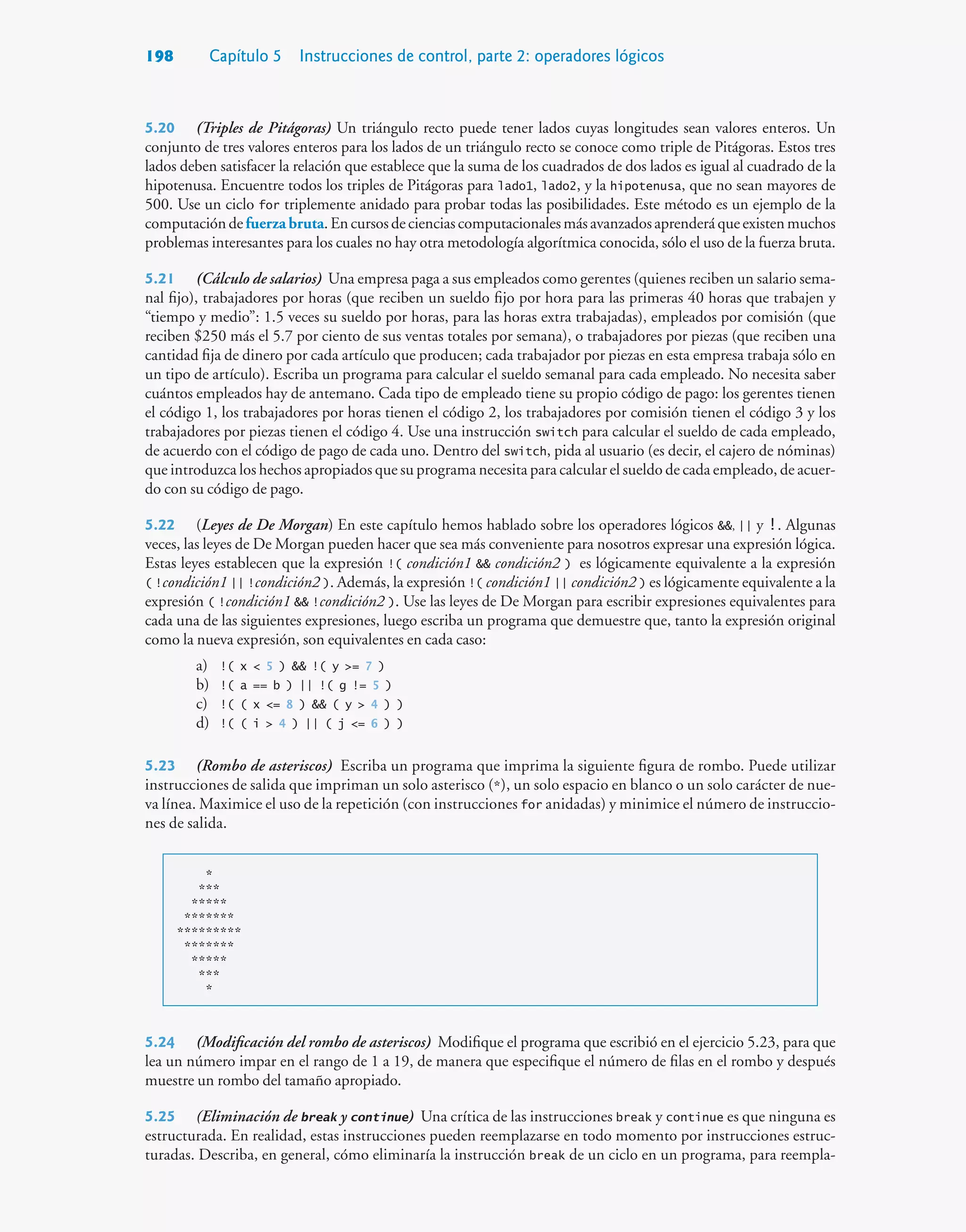 198 Capítulo 5 Instrucciones de control, parte 2: operadores lógicos
5.20 (Triples de Pitágoras) Un triángulo recto puede tener lados cuyas longitudes sean valores enteros. Un
conjunto de tres valores enteros para los lados de un triángulo recto se conoce como triple de Pitágoras. Estos tres
lados deben satisfacer la relación que establece que la suma de los cuadrados de dos lados es igual al cuadrado de la
hipotenusa. Encuentre todos los triples de Pitágoras para lado1, lado2, y la hipotenusa, que no sean mayores de
500. Use un ciclo for triplemente anidado para probar todas las posibilidades. Este método es un ejemplo de la
computacióndefuerza bruta.Encursosdecienciascomputacionalesmásavanzadosaprenderáqueexistenmuchos
problemas interesantes para los cuales no hay otra metodología algorítmica conocida, sólo el uso de la fuerza bruta.
5.21 (Cálculo de salarios) Una empresa paga a sus empleados como gerentes (quienes reciben un salario sema-
nal fijo), trabajadores por horas (que reciben un sueldo fijo por hora para las primeras 40 horas que trabajen y
“tiempo y medio”: 1.5 veces su sueldo por horas, para las horas extra trabajadas), empleados por comisión (que
reciben $250 más el 5.7 por ciento de sus ventas totales por semana), o trabajadores por piezas (que reciben una
cantidad fija de dinero por cada artículo que producen; cada trabajador por piezas en esta empresa trabaja sólo en
un tipo de artículo). Escriba un programa para calcular el sueldo semanal para cada empleado. No necesita saber
cuántos empleados hay de antemano. Cada tipo de empleado tiene su propio código de pago: los gerentes tienen
el código 1, los trabajadores por horas tienen el código 2, los trabajadores por comisión tienen el código 3 y los
trabajadores por piezas tienen el código 4. Use una instrucción switch para calcular el sueldo de cada empleado,
de acuerdo con el código de pago de cada uno. Dentro del switch, pida al usuario (es decir, el cajero de nóminas)
que introduzca los hechos apropiados que su programa necesita para calcular el sueldo de cada empleado, de acuer-
do con su código de pago.
5.22 (Leyes de De Morgan) En este capítulo hemos hablado sobre los operadores lógicos , || y !. Algunas
veces, las leyes de De Morgan pueden hacer que sea más conveniente para nosotros expresar una expresión lógica.
Estas leyes establecen que la expresión !( condición1  condición2 ) es lógicamente equivalente a la expresión
( !condición1 || !condición2 ). Además, la expresión !( condición1 || condición2 ) es lógicamente equivalente a la
expresión ( !condición1  !condición2 ). Use las leyes de De Morgan para escribir expresiones equivalentes para
cada una de las siguientes expresiones, luego escriba un programa que demuestre que, tanto la expresión original
como la nueva expresión, son equivalentes en cada caso:
a) !( x  5 )  !( y = 7 )
b) !( a == b ) || !( g != 5 )
c) !( ( x = 8 )  ( y  4 ) )
d) !( ( i  4 ) || ( j = 6 ) )
5.23 (Rombo de asteriscos) Escriba un programa que imprima la siguiente figura de rombo. Puede utilizar
instrucciones de salida que impriman un solo asterisco (*), un solo espacio en blanco o un solo carácter de nue-
va línea. Maximice el uso de la repetición (con instrucciones for anidadas) y minimice el número de instruccio-
nes de salida.
*
***
*****
*******
*********
*******
*****
***
*
5.24 (Modificación del rombo de asteriscos) Modifique el programa que escribió en el ejercicio 5.23, para que
lea un número impar en el rango de 1 a 19, de manera que especifique el número de filas en el rombo y después
muestre un rombo del tamaño apropiado.
5.25 (Eliminación de break y continue) Una crítica de las instrucciones break y continue es que ninguna es
estructurada. En realidad, estas instrucciones pueden reemplazarse en todo momento por instrucciones estruc-
turadas. Describa, en general, cómo eliminaría la instrucción break de un ciclo en un programa, para reempla-
 
