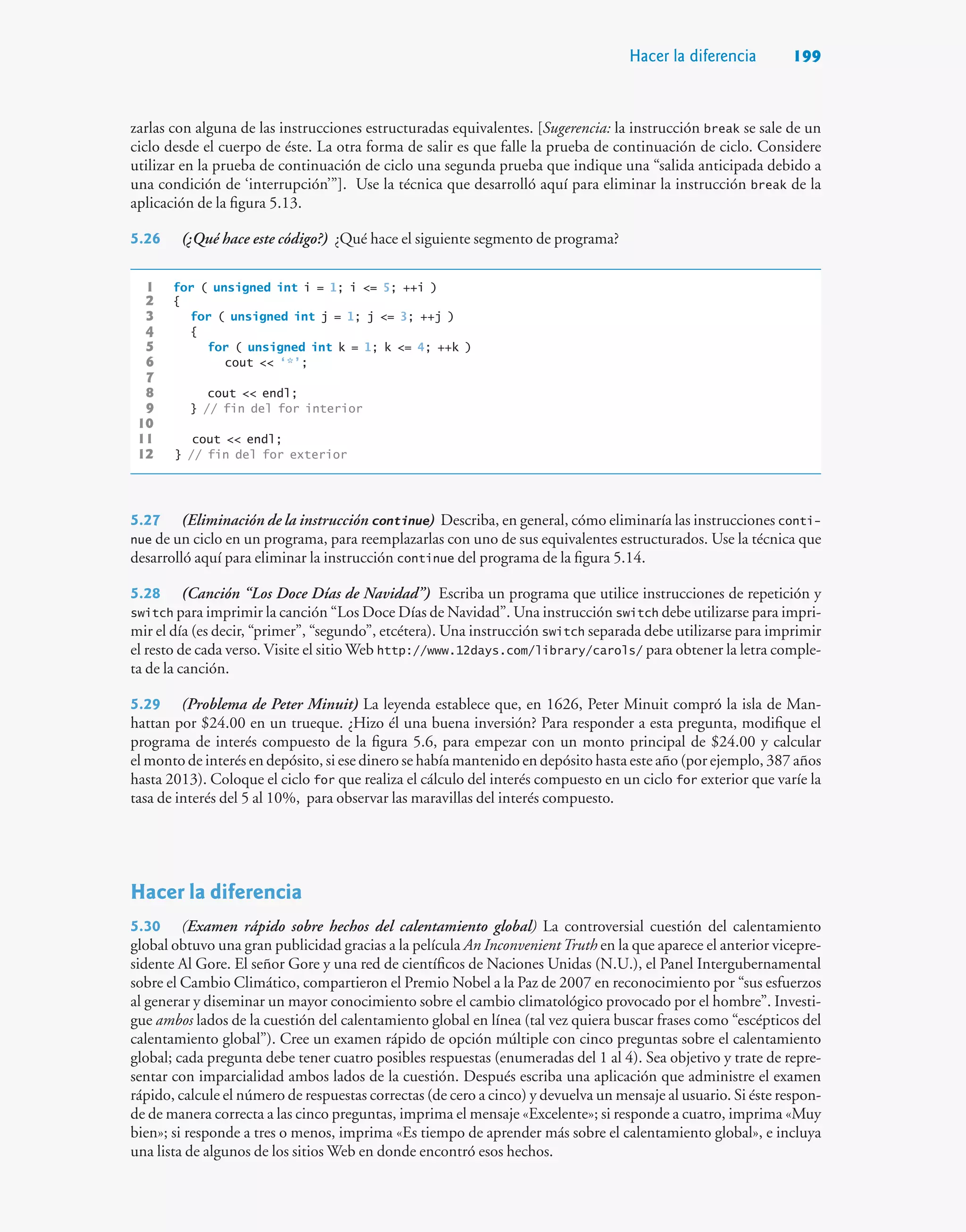 Hacer la diferencia 199
zarlas con alguna de las instrucciones estructuradas equivalentes. [Sugerencia: la instrucción break se sale de un
ciclo desde el cuerpo de éste. La otra forma de salir es que falle la prueba de continuación de ciclo. Considere
utilizar en la prueba de continuación de ciclo una segunda prueba que indique una “salida anticipada debido a
una condición de ‘interrupción’”]. Use la técnica que desarrolló aquí para eliminar la instrucción break de la
aplicación de la figura 5.13.
5.26 (¿Qué hace este código?) ¿Qué hace el siguiente segmento de programa?
1 for ( unsigned int i = 1; i = 5; ++i )
2 {
3 for ( unsigned int j = 1; j = 3; ++j )
4 {
5 for ( unsigned int k = 1; k = 4; ++k )
6 cout  ‘*’;
7
8 cout  endl;
9 } // fin del for interior
10
11 cout  endl;
12 } // fin del for exterior
5.27 (Eliminación de la instrucción continue) Describa, en general, cómo eliminaría las instrucciones conti-
nue de un ciclo en un programa, para reemplazarlas con uno de sus equivalentes estructurados. Use la técnica que
desarrolló aquí para eliminar la instrucción continue del programa de la figura 5.14.
5.28 (Canción “Los Doce Días de Navidad”) Escriba un programa que utilice instrucciones de repetición y
switch para imprimir la canción “Los Doce Días de Navidad”. Una instrucción switch debe utilizarse para impri-
mir el día (es decir, “primer”, “segundo”, etcétera). Una instrucción switch separada debe utilizarse para imprimir
el resto de cada verso. Visite el sitio Web http://www.12days.com/library/carols/ para obtener la letra comple-
ta de la canción.
5.29 (Problema de Peter Minuit) La leyenda establece que, en 1626, Peter Minuit compró la isla de Man-
hattan por $24.00 en un trueque. ¿Hizo él una buena inversión? Para responder a esta pregunta, modifique el
programa de interés compuesto de la figura 5.6, para empezar con un monto principal de $24.00 y calcular
el monto de interés en depósito, si ese dinero se había mantenido en depósito hasta este año (por ejemplo, 387 años
hasta 2013). Coloque el ciclo for que realiza el cálculo del interés compuesto en un ciclo for exterior que varíe la
tasa de interés del 5 al 10%, para observar las maravillas del interés compuesto.
Hacer la diferencia
5.30 (Examen rápido sobre hechos del calentamiento global) La controversial cuestión del calentamiento
global obtuvo una gran publicidad gracias a la película An InconvenientTruth en la que aparece el anterior vicepre-
sidente Al Gore. El señor Gore y una red de científicos de Naciones Unidas (N.U.), el Panel Intergubernamental
sobre el Cambio Climático, compartieron el Premio Nobel a la Paz de 2007 en reconocimiento por “sus esfuerzos
al generar y diseminar un mayor conocimiento sobre el cambio climatológico provocado por el hombre”. Investi-
gue ambos lados de la cuestión del calentamiento global en línea (tal vez quiera buscar frases como “escépticos del
calentamiento global”). Cree un examen rápido de opción múltiple con cinco preguntas sobre el calentamiento
global; cada pregunta debe tener cuatro posibles respuestas (enumeradas del 1 al 4). Sea objetivo y trate de repre-
sentar con imparcialidad ambos lados de la cuestión. Después escriba una aplicación que administre el examen
rápido, calcule el número de respuestas correctas (de cero a cinco) y devuelva un mensaje al usuario. Si éste respon-
de de manera correcta a las cinco preguntas, imprima el mensaje «Excelente»; si responde a cuatro, imprima «Muy
bien»; si responde a tres o menos, imprima «Es tiempo de aprender más sobre el calentamiento global», e incluya
una lista de algunos de los sitios Web en donde encontró esos hechos.
 