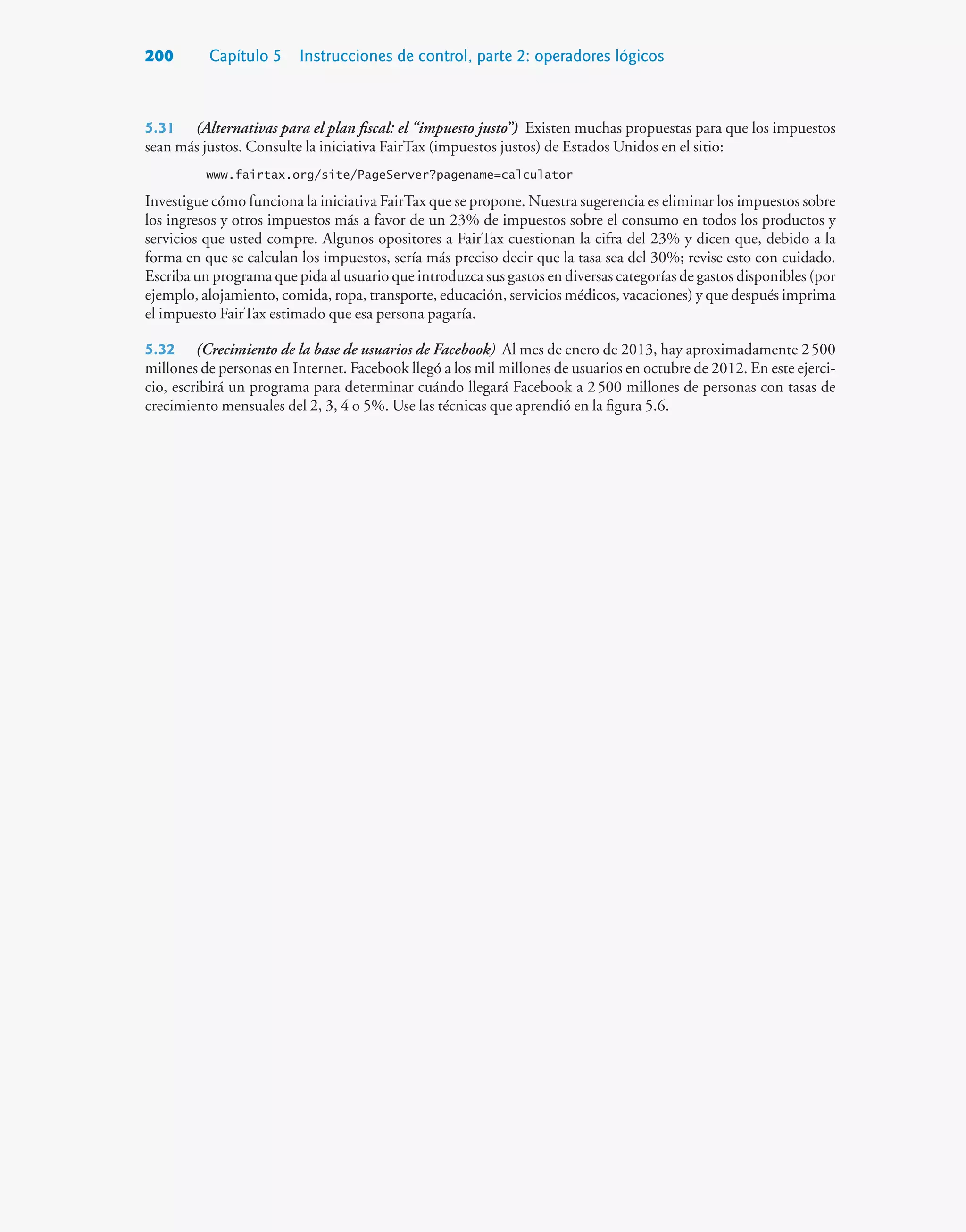 200 Capítulo 5 Instrucciones de control, parte 2: operadores lógicos
5.31 (Alternativas para el plan fiscal: el “impuesto justo”) Existen muchas propuestas para que los impuestos
sean más justos. Consulte la iniciativa FairTax (impuestos justos) de Estados Unidos en el sitio:
www.fairtax.org/site/PageServer?pagename=calculator
Investigue cómo funciona la iniciativa FairTax que se propone. Nuestra sugerencia es eliminar los impuestos sobre
los ingresos y otros impuestos más a favor de un 23% de impuestos sobre el consumo en todos los productos y
servicios que usted compre. Algunos opositores a FairTax cuestionan la cifra del 23% y dicen que, debido a la
forma en que se calculan los impuestos, sería más preciso decir que la tasa sea del 30%; revise esto con cuidado.
Escriba un programa que pida al usuario que introduzca sus gastos en diversas categorías de gastos disponibles (por
ejemplo, alojamiento, comida, ropa, transporte, educación, servicios médicos, vacaciones) y que después imprima
el impuesto FairTax estimado que esa persona pagaría.
5.32 (Crecimiento de la base de usuarios de Facebook) Al mes de enero de 2013, hay aproximadamente 2500
millones de personas en Internet. Facebook llegó a los mil millones de usuarios en octubre de 2012. En este ejerci-
cio, escribirá un programa para determinar cuándo llegará Facebook a 2500 millones de personas con tasas de
crecimiento mensuales del 2, 3, 4 o 5%. Use las técnicas que aprendió en la figura 5.6.
 