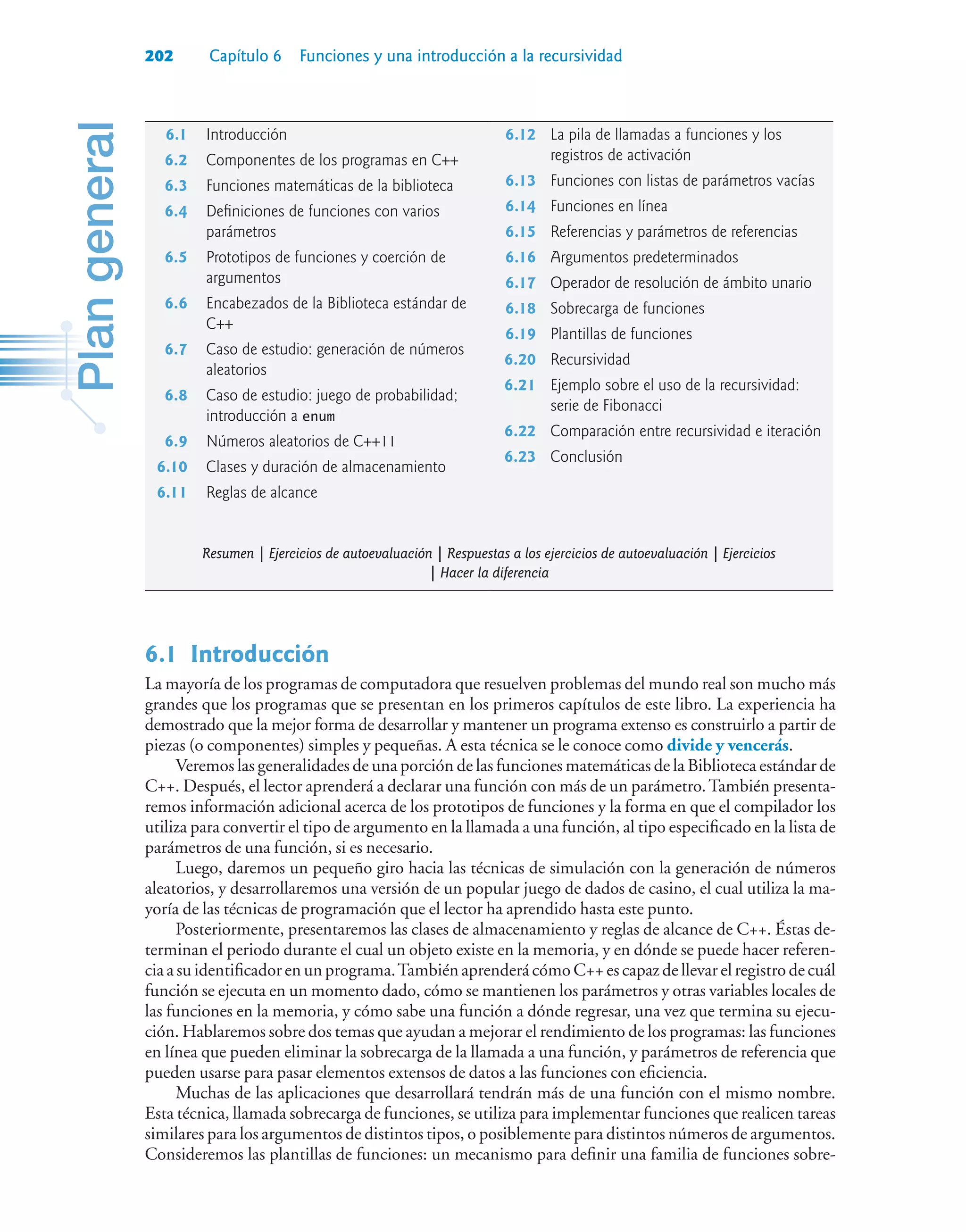 202 Capítulo 6 Funciones y una introducción a la recursividad
6.1Introducción
La mayoría de los programas de computadora que resuelven problemas del mundo real son mucho más
grandes que los programas que se presentan en los primeros capítulos de este libro. La experiencia ha
demostrado que la mejor forma de desarrollar y mantener un programa extenso es construirlo a partir de
piezas (o componentes) simples y pequeñas. A esta técnica se le conoce como divide y vencerás.
Veremos las generalidades de una porción de las funciones matemáticas de la Biblioteca estándar de
C++. Después, el lector aprenderá a declarar una función con más de un parámetro.También presenta-
remos información adicional acerca de los prototipos de funciones y la forma en que el compilador los
utiliza para convertir el tipo de argumento en la llamada a una función, al tipo especificado en la lista de
parámetros de una función, si es necesario.
Luego, daremos un pequeño giro hacia las técnicas de simulación con la generación de números
aleatorios, y desarrollaremos una versión de un popular juego de dados de casino, el cual utiliza la ma-
yoría de las técnicas de programación que el lector ha aprendido hasta este punto.
Posteriormente, presentaremos las clases de almacenamiento y reglas de alcance de C++. Éstas de-
terminan el periodo durante el cual un objeto existe en la memoria, y en dónde se puede hacer referen-
cia a su identificador en un programa.También aprenderá cómo C++ es capaz de llevar el registro de cuál
función se ejecuta en un momento dado, cómo se mantienen los parámetros y otras variables locales de
las funciones en la memoria, y cómo sabe una función a dónde regresar, una vez que termina su ejecu-
ción. Hablaremos sobre dos temas que ayudan a mejorar el rendimiento de los programas: las funciones
en línea que pueden eliminar la sobrecarga de la llamada a una función, y parámetros de referencia que
pueden usarse para pasar elementos extensos de datos a las funciones con eficiencia.
Muchas de las aplicaciones que desarrollará tendrán más de una función con el mismo nombre.
Esta técnica, llamada sobrecarga de funciones, se utiliza para implementar funciones que realicen tareas
similares para los argumentos de distintos tipos, o posiblemente para distintos números de argumentos.
Consideremos las plantillas de funciones: un mecanismo para definir una familia de funciones sobre-
6.1 Introducción
6.2 Componentes de los programas en C++
6.3 Funciones matemáticas de la biblioteca
6.4 Definiciones de funciones con varios
parámetros
6.5 Prototipos de funciones y coerción de
argumentos
6.6 Encabezados de la Biblioteca estándar de
C++
6.7 Caso de estudio: generación de números
aleatorios
6.8 Caso de estudio: juego de probabilidad;
introducción a enum
6.9 Números aleatorios de C++11
6.10 Clases y duración de almacenamiento
6.11 Reglas de alcance
6.12 La pila de llamadas a funciones y los
registros de activación
6.13 Funciones con listas de parámetros vacías
6.14 Funciones en línea
6.15 Referencias y parámetros de referencias
6.16 Argumentos predeterminados
6.17 Operador de resolución de ámbito unario
6.18 Sobrecarga de funciones
6.19 Plantillas de funciones
6.20 Recursividad
6.21 Ejemplo sobre el uso de la recursividad:
serie de Fibonacci
6.22 Comparación entre recursividad e iteración
6.23 Conclusión
Resumen | Ejercicios de autoevaluación | Respuestas a los ejercicios de autoevaluación | Ejercicios
| Hacer la diferencia
 